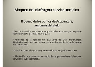 Bloqueo del diafragma cervico-torácico
Bloqueo de los puntos de Acupuntura,Bloqueo de los puntos de Acupuntura,
ventanas del cielo.
•Paso de todos los meridianos yang a la cabeza. La energía no puede
fluir libremente por la zona. Bloqueo.
• Aumento de la tensión en esta zona de vital importancia,
distribuidora de fuerzas y de correcto posicionamiento de la cabeza
y la mandíbula.y la mandíbula.
•Dificultad para el descanso y los estados de relajación del shen
• Afectación de musculatura mandibular, suprahioidea-infrahioidea,
cervicales, suboccipitales….
 