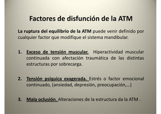 Factores de disfunción de la ATM
La ruptura del equilibrio de la ATM puede venir definido por
cualquier factor que modifique el sistema mandibular.cualquier factor que modifique el sistema mandibular.
1. Exceso de tensión muscular. Hiperactividad muscular
continuada con afectación traumática de las distintas
estructuras por sobrecarga.
2. Tensión psíquica exagerada. Estrés o factor emocional2. Tensión psíquica exagerada. Estrés o factor emocional
continuado, (ansiedad, depresión, preocupación,…)
3. Mala oclusión. Alteraciones de la estructura da la ATM .
 