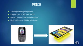 PRICE
 A wide price range of phones
 Ranges from Rs. 800- Rs. 50,000
 Low end phone- Market penetration
 High end phone- Market skimming.
 