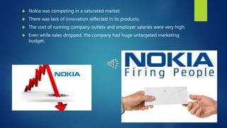  Nokia was competing in a saturated market.
 There was lack of innovation reflected in its products.
 The cost of running company outlets and employer salaries were very high.
 Even while sales dropped, the company had huge untargeted marketing
budget.
 