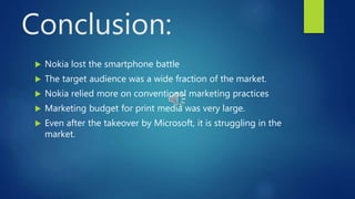 Conclusion:
 Nokia lost the smartphone battle
 The target audience was a wide fraction of the market.
 Nokia relied more on conventional marketing practices
 Marketing budget for print media was very large.
 Even after the takeover by Microsoft, it is struggling in the
market.
 