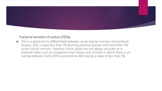Fractional excretion of sodium (FENa)
 This is a good test to differentiate between acute tubular necrosis and prerenal
disease, with a value less than 1% favoring prerenal disease and more than 2%
acute tubular necrosis. However, these values are not always accurate as in
prerenal states such as congestive heart failure and cirrhosis in which there is an
overlap between both (ATN and prerenal AKI) having a value of less than 1%
 