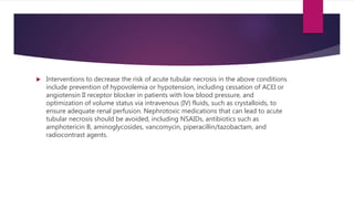  Interventions to decrease the risk of acute tubular necrosis in the above conditions
include prevention of hypovolemia or hypotension, including cessation of ACEI or
angiotensin II receptor blocker in patients with low blood pressure, and
optimization of volume status via intravenous (IV) fluids, such as crystalloids, to
ensure adequate renal perfusion. Nephrotoxic medications that can lead to acute
tubular necrosis should be avoided, including NSAIDs, antibiotics such as
amphotericin B, aminoglycosides, vancomycin, piperacillin/tazobactam, and
radiocontrast agents.
 