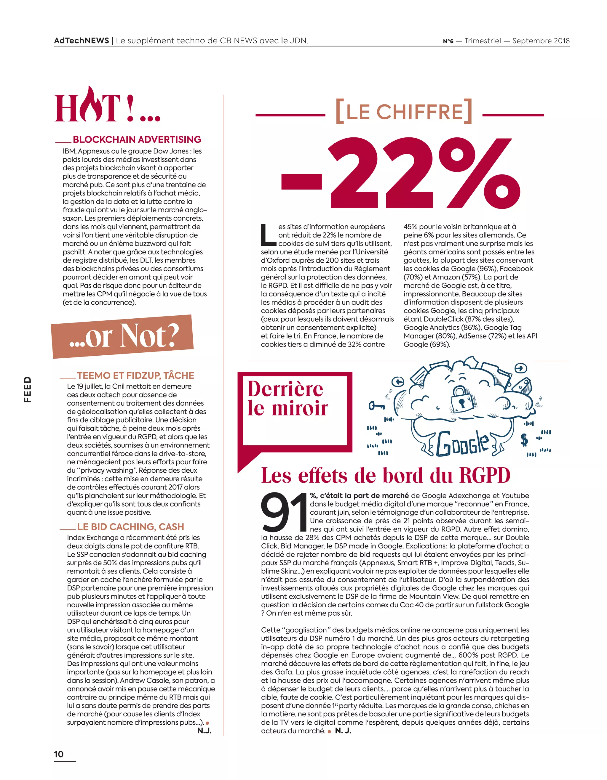 10
FEED
AdTechNEWS | Le supplément techno de CB NEWS avec le JDN. Nº6 — Trimestriel — Septembre 2018
H T ! ...
—BLOCKCHAIN ADVERTISING
IBM, Appnexus ou le groupe Dow Jones : les
poids lourds des médias investissent dans
des projets blockchain visant à apporter
plus de transparence et de sécurité au
marché pub. Ce sont plus d'une trentaine de
projets blockchain relatifs à l'achat média,
la gestion de la data et la lutte contre la
fraude qui ont vu le jour sur le marché anglo-
saxon. Les premiers déploiements concrets,
dans les mois qui viennent, permettront de
voir si l'on tient une véritable disruption de
marché ou un énième buzzword qui fait
pschitt. A noter que grâce aux technologies
de registre distribué, les DLT, les membres
des blockchains privées ou des consortiums
pourront décider en amont qui peut voir
quoi. Pas de risque donc pour un éditeur de
mettre les CPM qu'il négocie à la vue de tous
(et de la concurrence).
...or Not ?
—TEEMO ET FIDZUP, TÂCHE
Le 19 juillet, la Cnil mettait en demeure
ces deux adtech pour absence de
consentement au traitement des données
de géolocalisation qu'elles collectent à des
fins de ciblage publicitaire. Une décision
qui faisait tâche, à peine deux mois après
l'entrée en vigueur du RGPD, et alors que les
deux sociétés, soumises à un environnement
concurrentiel féroce dans le drive-to-store,
ne ménageaient pas leurs efforts pour faire
du “ privacy washing ”. Réponse des deux
incriminés : cette mise en demeure résulte
de contrôles effectués courant 2017 alors
qu'ils planchaient sur leur méthodologie. Et
d'expliquer qu'ils sont tous deux confiants
quant à une issue positive.
—LE BID CACHING, CASH
Index Exchange a récemment été pris les
deux doigts dans le pot de confiture RTB.
Le SSP canadien s'adonnait au bid caching
sur près de 50% des impressions pubs qu'il
remontait à ses clients. Cela consiste à
garder en cache l'enchère formulée par le
DSP partenaire pour une première impression
pub plusieurs minutes et l'appliquer à toute
nouvelle impression associée au même
utilisateur durant ce laps de temps. Un
DSP qui enchérissait à cinq euros pour
un utilisateur visitant la homepage d'un
site média, proposait ce même montant
(sans le savoir) lorsque cet utilisateur
générait d'autres impressions sur le site.
Des impressions qui ont une valeur moins
importante (pas sur la homepage et plus loin
dans la session). Andrew Casale, son patron, a
annoncé avoir mis en pause cette mécanique
contraire au principe même du RTB mais qui
lui a sans doute permis de prendre des parts
de marché (pour cause les clients d'Index
surpayaient nombre d'impressions pubs…).
N. J. 
[LE CHIFFRE]
Derrière
le miroir
L
es sites d’information européens
ont réduit de 22% le nombre de
cookies de suivi tiers qu'ils utilisent,
selon une étude menée par l’Université
d’Oxford auprès de 200 sites et trois
mois après l’introduction du Règlement
général sur la protection des données,
le RGPD. Et il est difficile de ne pas y voir
la conséquence d'un texte qui a incité
les médias à procéder à un audit des
cookies déposés par leurs partenaires
(ceux pour lesquels ils doivent désormais
obtenir un consentement explicite)
et faire le tri. En France, le nombre de
cookies tiers a diminué de 32% contre
45% pour le voisin britannique et à
peine 6% pour les sites allemands. Ce
n'est pas vraiment une surprise mais les
géants américains sont passés entre les
gouttes, la plupart des sites conservant
les cookies de Google (96%), Facebook
(70%) et Amazon (57%). La part de
marché de Google est, à ce titre,
impressionnante. Beaucoup de sites
d’information disposent de plusieurs
cookies Google, les cinq principaux
étant DoubleClick (87% des sites),
Google Analytics (86%), Google Tag
Manager (80%), AdSense (72%) et les API
Google (69%).
Les effets de bord du RGPD
91
%, c'était la part de marché de Google Adexchange et Youtube
dans le budget média digital d'une marque “ reconnue  ” en France,
courant juin, selon le témoignage d'un collaborateurde l'entreprise.
Une croissance de près de 21 points observée durant les semai-
nes qui ont suivi l'entrée en vigueur du RGPD. Autre effet domino,
la hausse de 28% des CPM achetés depuis le DSP de cette marque… sur Double
Click, Bid Manager, le DSP made in Google. Explications : la plateforme d'achat a
décidé de rejeter nombre de bid requests qui lui étaient envoyées par les princi-
paux SSP du marché français (Appnexus, Smart RTB +, Improve Digital, Teads, Su-
blime Skinz…) en expliquant vouloir ne pas exploiter de données pour lesquelles elle
n'était pas assurée du consentement de l'utilisateur. D'où la surpondération des
investissements alloués aux propriétés digitales de Google chez les marques qui
utilisent exclusivement le DSP de la firme de Mountain View. De quoi remettre en
question la décision de certains comex du Cac 40 de partir sur un fullstack Google
? On n'en est même pas sûr.
Cette “ googlisation  ” des budgets médias online ne concerne pas uniquement les
utilisateurs du DSP numéro 1 du marché. Un des plus gros acteurs du retargeting
in-app doté de sa propre technologie d'achat nous a confié que des budgets
dépensés chez Google en Europe avaient augmenté de… 600 % post RGPD. Le
marché découvre les effets de bord de cette règlementation qui fait, in fine, le jeu
des Gafa. La plus grosse inquiétude côté agences, c'est la raréfaction du reach
et la hausse des prix qui l'accompagne. Certaines agences n'arrivent même plus
à dépenser le budget de leurs clients…. parce qu'elles n'arrivent plus à toucher la
cible, faute de cookie. C'est particulièrement inquiétant pour les marques qui dis-
posent d'une donnée 1st
party réduite. Les marques de la grande conso, chiches en
la matière, ne sont pas prêtes de basculer une partie significative de leurs budgets
de la TV vers le digital comme l'espèrent, depuis quelques années déjà, certains
acteurs du marché.     N. J. 
-22%
10-Feed-Hot-Chiffre-BAT-ATN6.indd 10 02/09/2018 14:43
 