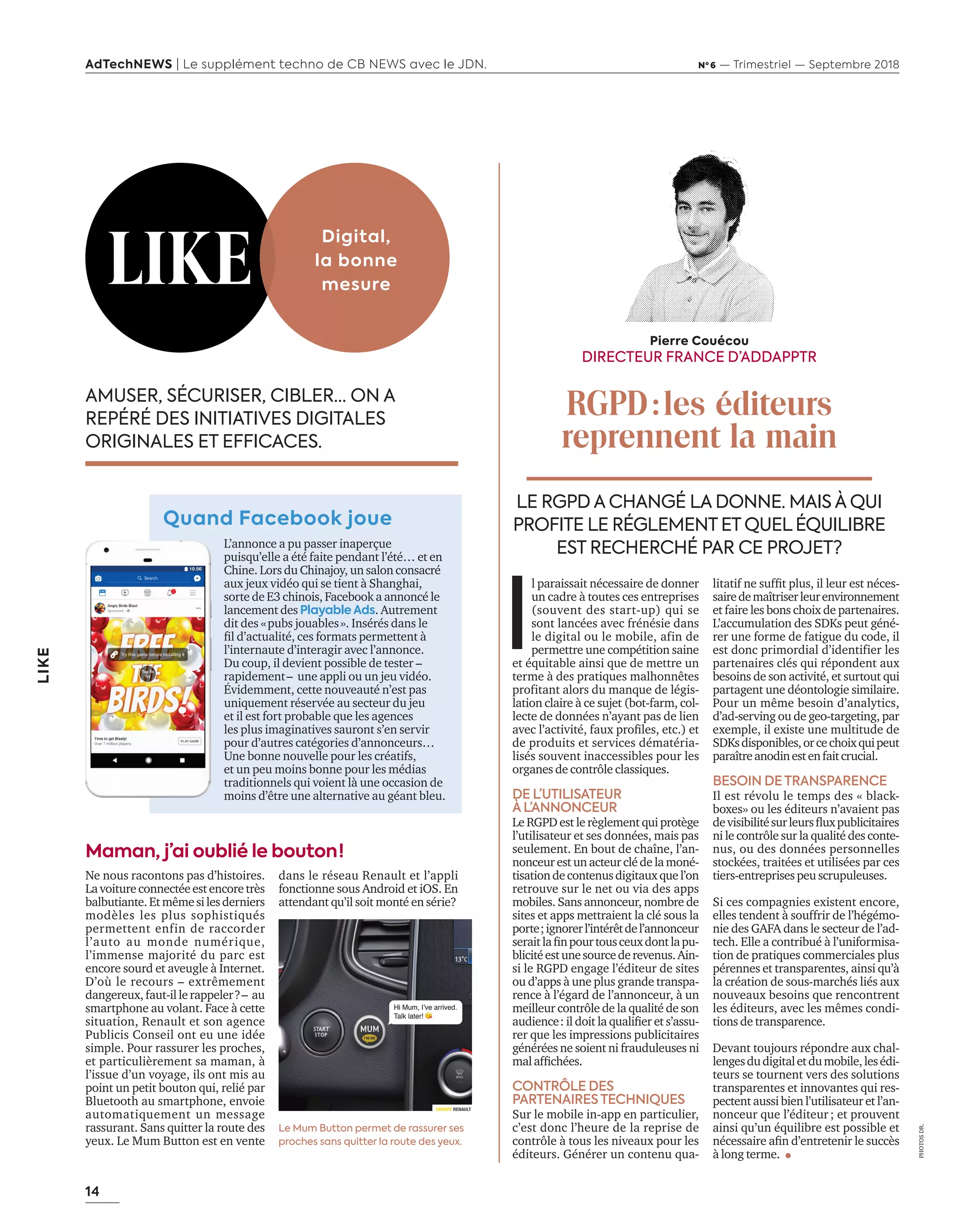 14
LIKE
AdTechNEWS | Le supplément techno de CB NEWS avec le JDN. Nº 6 — Trimestriel — Septembre 2018
AMUSER, SÉCURISER, CIBLER… ON A
REPÉRÉ DES INITIATIVES DIGITALES
ORIGINALES ET EFFICACES.
Quand Facebook joue
L’annonce a pu passer inaperçue
puisqu’elle a été faite pendant l’été… et en
Chine. Lors du Chinajoy, un salon consacré
aux jeux vidéo qui se tient à Shanghai,
sorte de E3 chinois, Facebook a annoncé le
lancement des Playable Ads. Autrement
dit des «pubs jouables». Insérés dans le
ﬁl d’actualité, ces formats permettent à
l’internaute d’interagir avec l’annonce.
Du coup, il devient possible de tester –
rapidement– une appli ou un jeu vidéo.
Évidemment, cette nouveauté n’est pas
uniquement réservée au secteur du jeu
et il est fort probable que les agences
les plus imaginatives sauront s’en servir
pour d’autres catégories d’annonceurs…
Une bonne nouvelle pour les créatifs,
et un peu moins bonne pour les médias
traditionnels qui voient là une occasion de
moins d’être une alternative au géant bleu.
LIKE
Digital,
la bonne
mesure
Ne nous racontons pas d’histoires.
Lavoitureconnectéeestencoretrès
balbutiante.Etmêmesilesderniers
modèles les plus sophistiqués
permettent enfin de raccorder
l’auto au monde numérique,
l’immense majorité du parc est
encore sourd et aveugle à Internet.
D’où le recours – extrêmement
dangereux, faut-illerappeler?– au
smartphone au volant. Face à cette
situation, Renault et son agence
Publicis Conseil ont eu une idée
simple. Pour rassurer les proches,
et particulièrement sa maman, à
l’issue d’un voyage, ils ont mis au
point un petit bouton qui, relié par
Bluetooth au smartphone, envoie
automatiquement un message
rassurant. Sans quitter la route des
yeux. Le Mum Button est en vente
dans le réseau Renault et l’appli
fonctionne sous Android et iOS. En
attendant qu’il soit monté en série?
I
l paraissait nécessaire de donner
un cadre à toutes ces entreprises
(souvent des start-up) qui se
sont lancées avec frénésie dans
le digital ou le mobile, afin de
permettre une compétition saine
et équitable ainsi que de mettre un
terme à des pratiques malhonnêtes
profitant alors du manque de légis-
lation claire à ce sujet (bot-farm, col-
lecte de données n’ayant pas de lien
avec l’activité, faux proﬁles, etc.) et
de produits et services dématéria-
lisés souvent inaccessibles pour les
organes de contrôle classiques.
DE L’UTILISATEUR
À L’ANNONCEUR
Le RGPD est le règlement qui protège
l’utilisateur et ses données, mais pas
seulement. En bout de chaîne, l’an-
nonceur est un acteur clé de la moné-
tisationdecontenusdigitauxquel’on
retrouve sur le net ou via des apps
mobiles. Sans annonceur, nombre de
sites et apps mettraient la clé sous la
porte;ignorerl’intérêtdel’annonceur
seraitlaﬁnpourtousceuxdontlapu-
blicitéestunesourcederevenus.Ain-
si le RGPD engage l’éditeur de sites
ou d’apps à une plus grande transpa-
rence à l’égard de l’annonceur, à un
meilleur contrôle de la qualité de son
audience: il doit la qualiﬁer et s’assu-
rer que les impressions publicitaires
générées ne soient ni frauduleuses ni
malafﬁchées.
CONTRÔLE DES
PARTENAIRESTECHNIQUES
Sur le mobile in-app en particulier,
c’est donc l’heure de la reprise de
contrôle à tous les niveaux pour les
éditeurs. Générer un contenu qua-
litatif ne sufﬁt plus, il leur est néces-
sairedemaîtriserleurenvironnement
et faire les bons choix de partenaires.
L’accumulation des SDKs peut géné-
rer une forme de fatigue du code, il
est donc primordial d’identifier les
partenaires clés qui répondent aux
besoins de son activité, et surtout qui
partagent une déontologie similaire.
Pour un même besoin d’analytics,
d’ad-serving ou de geo-targeting, par
exemple, il existe une multitude de
SDKsdisponibles,orcechoixquipeut
paraîtreanodinestenfaitcrucial.
BESOIN DETRANSPARENCE
Il est révolu le temps des « black-
boxes» ou les éditeurs n’avaient pas
devisibilitésurleursﬂuxpublicitaires
ni le contrôle sur la qualité des conte-
nus, ou des données personnelles
stockées, traitées et utilisées par ces
tiers-entreprises peuscrupuleuses.
Si ces compagnies existent encore,
elles tendent à souffrir de l’hégémo-
nie des GAFA dans le secteur de l’ad-
tech. Elle a contribué à l’uniformisa-
tion de pratiques commerciales plus
pérennes et transparentes, ainsi qu’à
la création de sous-marchés liés aux
nouveaux besoins que rencontrent
les éditeurs, avec les mêmes condi-
tions de transparence.
Devant toujours répondre aux chal-
lengesdudigitaletdumobile,lesédi-
teurs se tournent vers des solutions
transparentes et innovantes qui res-
pectent aussi bien l’utilisateur et l’an-
nonceur que l’éditeur; et prouvent
ainsi qu’un équilibre est possible et
nécessaire aﬁn d’entretenir le succès
à long terme.
LE RGPD A CHANGÉ LA DONNE. MAIS À QUI
PROFITE LE RÉGLEMENT ET QUEL ÉQUILIBRE
EST RECHERCHÉ PAR CE PROJET?
Pierre Couécou
DIRECTEUR FRANCE D’ADDAPPTR
RGPD:les éditeurs
reprennent la main
Maman, j’ai oublié le bouton !
Le Mum Button permet de rassurer ses
proches sans quitter la route des yeux.
PHOTOSDR.
14-Like et Tribune-BAT-ATN6.indd 14 03/09/2018 13:04
 