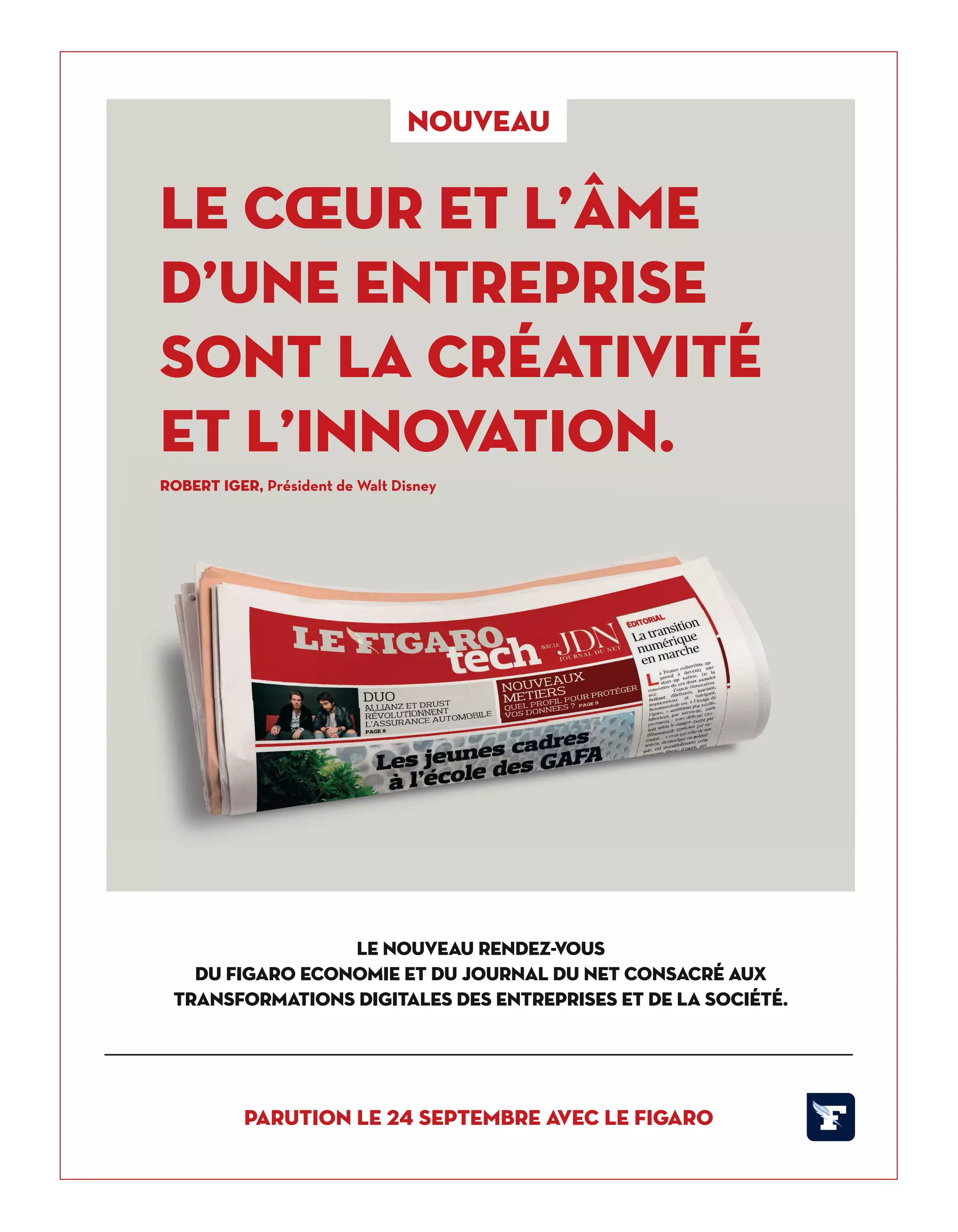 nouveau
Le cœur et l’âme
d’une entreprise
sont la créativité
et l’innovation.
Robert Iger, Président de Walt Disney
LE NOUVEAU RENDEZ-VOUS
DU FIGARO ECONOMIE ET DU JOURNAL DU NET CONSACRÉ AUX
TRANSFORMATIONS DIGITALES DES ENTREPRISES ET DE LA SOCIÉTÉ.
Parution le 24 septembre avec Le Figaro
Robert Iger, Président de Walt Disney
14-Like et Tribune-BAT-ATN6.indd 15 03/09/2018 13:04
 