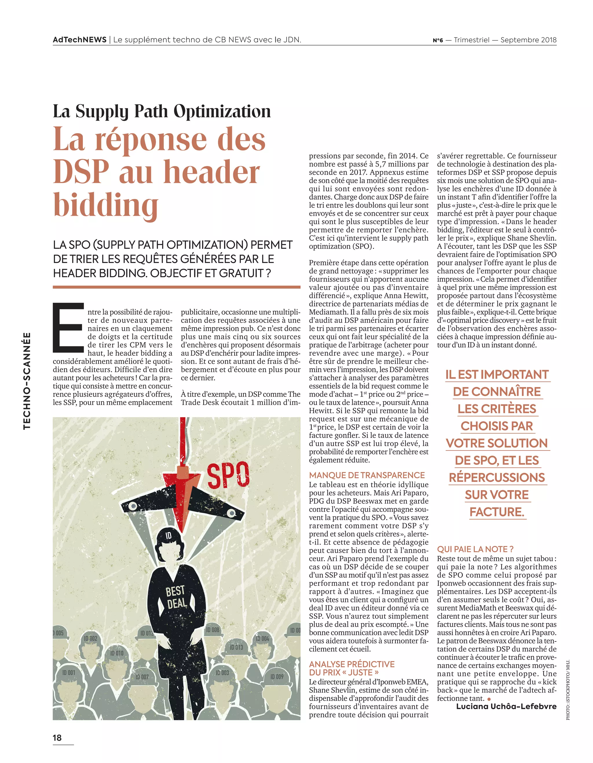 18
TECHNO-SCANNÉE
AdTechNEWS | Le supplément techno de CB NEWS avec le JDN. Nº6 — Trimestriel — Septembre 2018
pressions par seconde, fin 2014. Ce
nombre est passé à 5,7 millions par
seconde en 2017. Appnexus estime
de son côté que la moitié des requêtes
qui lui sont envoyées sont redon-
dantes. Charge donc aux DSP de faire
le tri entre les doublons qui leur sont
envoyés et de se concentrer sur ceux
qui sont le plus susceptibles de leur
permettre de remporter l’enchère.
C’est ici qu’intervient le supply path
optimization (SPO).
Première étape dans cette opération
de grand nettoyage : « supprimer les
fournisseurs qui n’apportent aucune
valeur ajoutée ou pas d’inventaire
différencié », explique Anna Hewitt,
directrice de partenariats médias de
Mediamath. Il a fallu près de six mois
d’audit au DSP américain pour faire
le tri parmi ses partenaires et écarter
ceux qui ont fait leur spécialité de la
pratique de l’arbitrage (acheter pour
revendre avec une marge). « Pour
être sûr de prendre le meilleur che-
min vers l’impression, les DSP doivent
s’attacher à analyser des paramètres
essentiels de la bid request comme le
mode d’achat – 1st
price ou 2nd
price –
ou le taux de latence », poursuit Anna
Hewitt. Si le SSP qui remonte la bid
request est sur une mécanique de
1st 
price, le DSP est certain de voir la
facture gonfler. Si le taux de latence
d’un autre SSP est lui trop élevé, la
probabilité de remporter l’enchère est
également réduite.
MANQUE DE TRANSPARENCE
Le tableau est en théorie idyllique
pour les acheteurs. Mais Ari Paparo,
PDG du DSP Beeswax met en garde
contre l’opacité qui accompagne sou-
vent la pratique du SPO. « Vous savez
rarement comment votre DSP s’y
prend et selon quels critères », alerte-
t-il. Et cette absence de pédagogie
peut causer bien du tort à l’annon-
ceur. Ari Paparo prend l’exemple du
cas où un DSP décide de se couper
d’un SSP au motif qu’il n’est pas assez
performant et trop redondant par
rapport à d’autres. « Imaginez que
vous êtes un client qui a configuré un
deal ID avec un éditeur donné via ce
SSP. Vous n’aurez tout simplement
plus de deal au prix escompté. » Une
bonne communication avec ledit DSP
vous aidera toutefois à surmonter fa-
cilement cet écueil.
ANALYSE PRÉDICTIVE
DU PRIX « JUSTE »
Ledirecteurgénérald’IponwebEMEA,
Shane Shevlin, estime de son côté in-
dispensable d’approfondir l’audit des
fournisseurs d’inventaires avant de
prendre toute décision qui pourrait
La Supply Path Optimization
La réponse des
DSP au header
bidding
LA SPO (SUPPLY PATH OPTIMIZATION) PERMET
DE TRIER LES REQUÊTES GÉNÉRÉES PAR LE
HEADER BIDDING. OBJECTIF ET GRATUIT ?
s’avérer regrettable. Ce fournisseur
de technologie à destination des pla-
teformes DSP et SSP propose depuis
six mois une solution de SPO qui ana-
lyse les enchères d’une ID donnée à
un instant T afin d’identifier l’offre la
plus « juste », c’est-à-dire le prix que le
marché est prêt à payer pour chaque
type d’impression. « Dans le header
bidding, l’éditeur est le seul à contrô-
ler le prix », explique Shane Shevlin.
A l’écouter, tant les DSP que les SSP
devraient faire de l’optimisation SPO
pour analyser l’offre ayant le plus de
chances de l’emporter pour chaque
impression. « Cela permet d’identifier
à quel prix une même impression est
proposée partout dans l’écosystème
et de déterminer le prix gagnant le
plusfaible »,explique-t-il.Cettebrique
d’« optimalpricediscovery»estlefruit
de l’observation des enchères asso-
ciées à chaque impression définie au-
tour d’un ID à un instant donné.
QUI PAIE LA NOTE ?
Reste tout de même un sujet tabou :
qui paie la note ? Les algorithmes
de SPO comme celui proposé par
Iponweb occasionnent des frais sup-
plémentaires. Les DSP acceptent-ils
d’en assumer seuls le coût ? Oui, as-
surent MediaMath et Beeswax qui dé-
clarent ne pas les répercuter sur leurs
factures clients. Mais tous ne sont pas
aussi honnêtes à en croire Ari Paparo.
Le patron de Beeswax dénonce la ten-
tation de certains DSP du marché de
continuer à écouter le trafic en prove-
nance de certains exchanges moyen-
nant une petite enveloppe. Une
pratique qui se rapproche du « kick
back » que le marché de l’adtech af-
fectionne tant.
Luciana Uchôa-Lefebvre
E
ntre la possibilité de rajou-
ter de nouveaux parte-
naires en un claquement
de doigts et la certitude
de tirer les CPM vers le
haut, le header bidding a
considérablement amélioré le quoti-
dien des éditeurs. Difficile d’en dire
autant pour les acheteurs ! Car la pra-
tique qui consiste à mettre en concur-
rence plusieurs agrégateurs d’offres,
les SSP, pour un même emplacement
publicitaire, occasionne une multipli-
cation des requêtes associées à une
même impression pub. Ce n’est donc
plus une mais cinq ou six sources
d’enchères qui proposent désormais
au DSP d’enchérir pour ladite impres-
sion. Et ce sont autant de frais d’hé-
bergement et d’écoute en plus pour
ce dernier.
À titre d’exemple, un DSP comme The
Trade Desk écoutait 1 million d’im-
IL EST IMPORTANT
DE CONNAÎTRE
LES CRITÈRES
CHOISIS PAR
VOTRE SOLUTION
DE SPO, ET LES
RÉPERCUSSIONS
SUR VOTRE
FACTURE.
PHOTO :iSTOCKPHOTO/MHJ.
ID 012
18-TechnoScannee SPO-BAT-ATN6.indd 18 03/09/2018 12:23
 