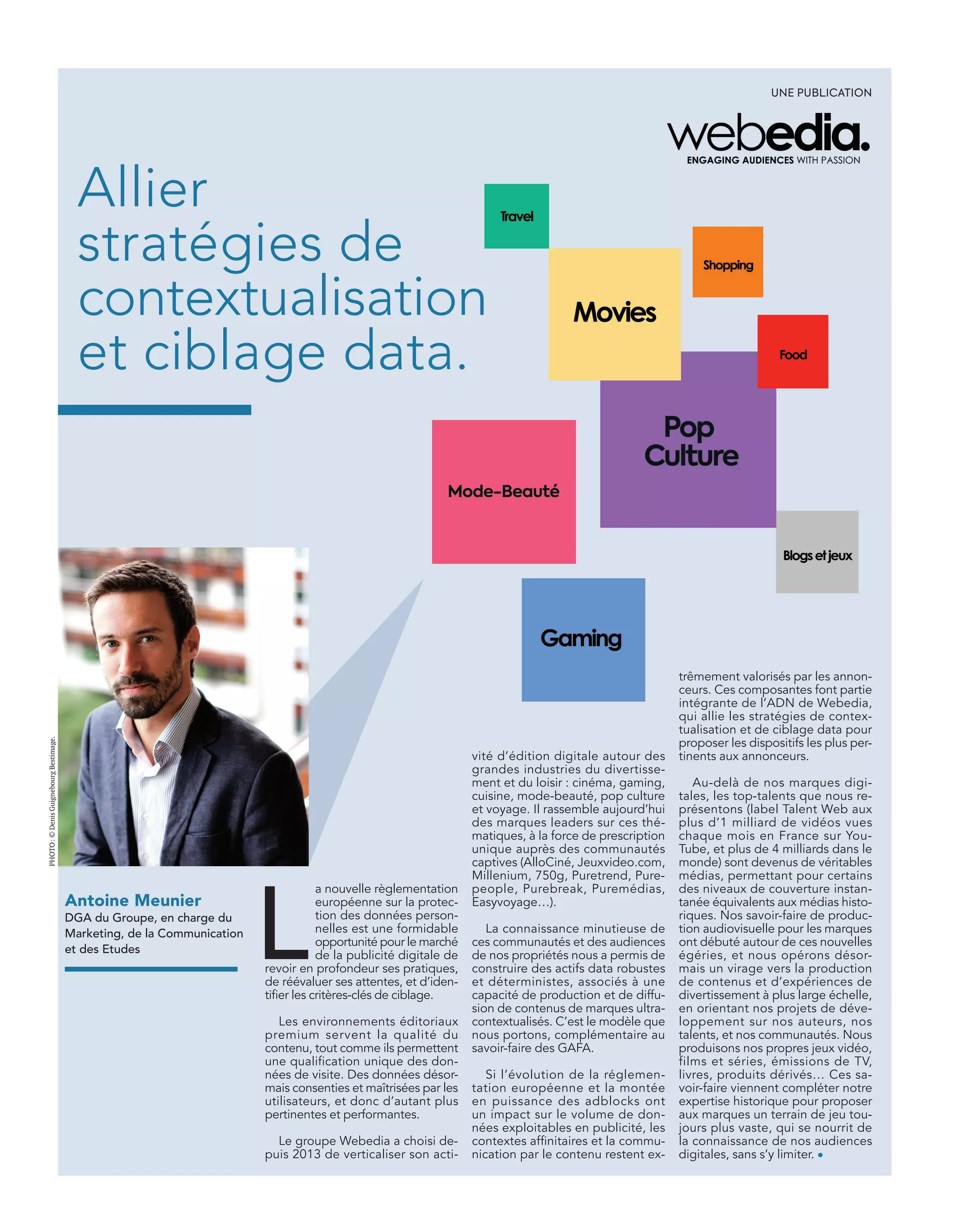 vité d’édition digitale autour des
grandes industries du divertisse-
ment et du loisir : cinéma, gaming,
cuisine, mode-beauté, pop culture
et voyage. Il rassemble aujourd’hui
des marques leaders sur ces thé-
matiques, à la force de prescription
unique auprès des communautés
captives (AlloCiné, Jeuxvideo.com,
Millenium, 750g, Puretrend, Pure-
people, Purebreak, Puremédias,
Easyvoyage…).
La connaissance minutieuse de
ces communautés et des audiences
de nos propriétés nous a permis de
construire des actifs data robustes
et déterministes, associés à une
capacité de production et de diffu-
sion de contenus de marques ultra-
contextualisés. C’est le modèle que
nous portons, complémentaire au
savoir-faire des GAFA.
Si l’évolution de la réglemen-
tation européenne et la montée
en puissance des adblocks ont
un impact sur le volume de don-
nées exploitables en publicité, les
contextes afﬁnitaires et la commu-
nication par le contenu restent ex-
Antoine Meunier
DGA du Groupe, en charge du
Marketing, de la Communication
et des Etudes
trêmement valorisés par les annon-
ceurs. Ces composantes font partie
intégrante de l’ADN de Webedia,
qui allie les stratégies de contex-
tualisation et de ciblage data pour
proposer les dispositifs les plus per-
tinents aux annonceurs.
Au-delà de nos marques digi-
tales, les top-talents que nous re-
présentons (label Talent Web aux
plus d’1 milliard de vidéos vues
chaque mois en France sur You-
Tube, et plus de 4 milliards dans le
monde) sont devenus de véritables
médias, permettant pour certains
des niveaux de couverture instan-
tanée équivalents aux médias histo-
riques. Nos savoir-faire de produc-
tion audiovisuelle pour les marques
ont débuté autour de ces nouvelles
égéries, et nous opérons désor-
mais un virage vers la production
de contenus et d’expériences de
divertissement à plus large échelle,
en orientant nos projets de déve-
loppement sur nos auteurs, nos
talents, et nos communautés. Nous
produisons nos propres jeux vidéo,
films et séries, émissions de TV,
livres, produits dérivés… Ces sa-
voir-faire viennent compléter notre
expertise historique pour proposer
aux marques un terrain de jeu tou-
jours plus vaste, qui se nourrit de
la connaissance de nos audiences
digitales, sans s’y limiter. •
Allier
stratégies de
contextualisation
et ciblage data.
L
a nouvelle règlementation
européenne sur la protec-
tion des données person-
nelles est une formidable
opportunité pour le marché
de la publicité digitale de
revoir en profondeur ses pratiques,
de réévaluer ses attentes, et d’iden-
tiﬁer les critères-clés de ciblage.
Les environnements éditoriaux
premium servent la qualité du
contenu, tout comme ils permettent
une qualification unique des don-
nées de visite. Des données désor-
mais consenties et maîtrisées par les
utilisateurs, et donc d’autant plus
pertinentes et performantes.
Le groupe Webedia a choisi de-
puis 2013 de verticaliser son acti-
UNE PUBLICATION
PHOTO:©DenisGuignebourgBestimage.
18-TechnoScannee SPO-BAT-ATN6.indd 19 03/09/2018 12:23
 