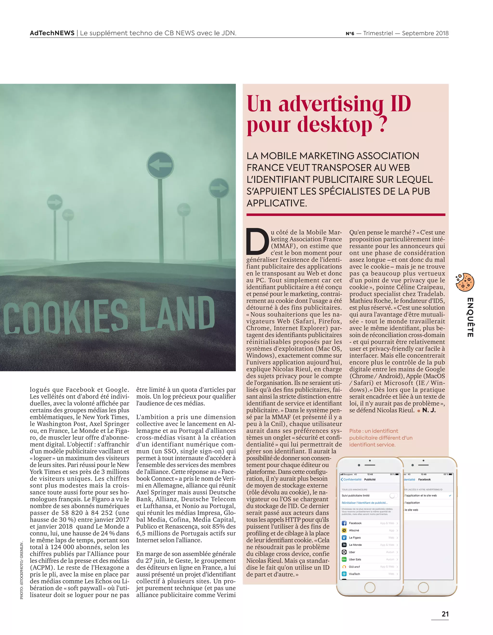 21
ENQUÊTE
AdTechNEWS | Le supplément techno de CB NEWS avec le JDN. Nº6 — Trimestriel — Septembre 2018
être limité à un quota d'articles par
mois. Un log précieux pour qualifier
l'audience de ces médias.
L'ambition a pris une dimension
collective avec le lancement en Al-
lemagne et au Portugal d'alliances
cross-médias visant à la création
d'un identifiant numérique com-
mun (un SSO, single sign-on) qui
permet à tout internaute d'accéder à
l'ensemble des services des membres
de l'alliance. Cette réponse au «Face-
book Connect» a pris le nom de Veri-
mi en Allemagne, alliance qui réunit
Axel Springer mais aussi Deutsche
Bank, Allianz, Deutsche Telecom
et Lufthansa, et Nonio au Portugal,
qui réunit les médias Impresa, Glo-
bal Media, Cofina, Media Capital,
Publico et Renascença, soit 85% des
6,5 millions de Portugais actifs sur
Internet selon l'alliance.
En marge de son assemblée générale
du 27 juin, le Geste, le groupement
des éditeurs en ligne en France, a lui
aussi présenté un projet d’identifiant
collectif à plusieurs sites. Un pro-
jet purement technique (et pas une
alliance publicitaire comme Verimi
logués que Facebook et Google.
Les velléités ont d'abord été indivi-
duelles, avec la volonté affichée par
certains des groupes médias les plus
emblématiques, le New York Times,
le Washington Post, Axel Springer
ou, en France, Le Monde et Le Figa-
ro, de muscler leur offre d'abonne-
ment digital. L'objectif : s'affranchir
d'un modèle publicitaire vacillant et
«loguer» un maximum des visiteurs
de leurs sites. Pari réussi pour le New
York Times et ses près de 3 millions
de visiteurs uniques. Les chiffres
sont plus modestes mais la crois-
sance toute aussi forte pour ses ho-
mologues français. Le Figaro a vu le
nombre de ses abonnés numériques
passer de 58 820 à 84 252 (une
hausse de 30 %) entre janvier 2017
et janvier 2018 quand Le Monde a
connu, lui, une hausse de 24 % dans
le même laps de temps, portant son
total à 124 000 abonnés, selon les
chiffres publiés par l'Alliance pour
les chiffres de la presse et des médias
(ACPM). Le reste de l'Hexagone a
pris le pli, avec la mise en place par
des médias comme Les Echos ou Li-
bération de « soft paywall » où l'uti-
lisateur doit se loguer pour ne pas
Un advertising ID
pour desktop ?
D
u côté de la Mobile Mar-
keting Association France
(MMAF), on estime que
c'est le bon moment pour
généraliser l'existence de l'identi-
fiant publicitaire des applications
en le transposant au Web et donc
au PC. Tout simplement car cet
identifiant publicitaire a été conçu
et pensé pour le marketing, contrai-
rement au cookie dont l'usage a été
détourné à des fins publicitaires.
« Nous souhaiterions que les na-
vigateurs Web (Safari, Firefox,
Chrome, Internet Explorer) par-
tagent des identifiants publicitaires
réinitialisables proposés par les
systèmes d'exploitation (Mac OS,
Windows), exactement comme sur
l'univers application aujourd'hui,
explique Nicolas Rieul, en charge
des sujets privacy pour le compte
de l'organisation. Ils ne seraient uti-
lisés qu'à des fins publicitaires, fai-
sant ainsi la stricte distinction entre
identifiant de service et identifiant
publicitaire.» Dans le système pen-
sé par la MMAF (et présenté il y a
peu à la Cnil), chaque utilisateur
aurait dans ses préférences sys-
tèmes un onglet «sécurité et confi-
dentialité » qui lui permettrait de
gérer son identifiant. Il aurait la
possibilitédedonnersonconsen-
tement pour chaque éditeur ou
plateforme.Danscetteconfigu-
ration, il n'y aurait plus besoin
de moyen de stockage externe
(rôle dévolu au cookie), le na-
vigateur ou l'OS se chargeant
du stockage de l'ID. Ce dernier
serait passé aux acteurs dans
tous les appels HTTP pour qu'ils
puissent l'utiliser à des fins de
profiling et de ciblage à la place
deleuridentifiantcookie.«Cela
ne résoudrait pas le problème
du ciblage cross device, confie
Nicolas Rieul. Mais ça standar-
dise le fait qu'on utilise un ID
de part et d'autre.»
Qu'en pense le marché? «C'est une
proposition particulièrement inté-
ressante pour les annonceurs qui
ont une phase de considération
assez longue – et ont donc du mal
avec le cookie – mais je ne trouve
pas ça beaucoup plus vertueux
d'un point de vue privacy que le
cookie », pointe Céline Craipeau,
product specialist chez Tradelab.
Mathieu Roche, le fondateur d'ID5,
est plus réservé. «C'est une solution
qui aura l'avantage d'être mutuali-
sée - tout le monde travaillerait
avec le même identifiant, plus be-
soin de réconciliation cross-domain
- et qui pourrait être relativement
user et privacy-friendly car facile à
interfacer. Mais elle concentrerait
encore plus le contrôle de la pub
digitale entre les mains de Google
(Chrome/ Android), Apple (MacOS
/ Safari) et Microsoft (IE / Win-
dows).« Dès lors que la pratique
serait encadrée et liée à un texte de
loi, il n'y aurait pas de problème»,
se défend Nicolas Rieul. N. J.
LA MOBILE MARKETING ASSOCIATION
FRANCE VEUT TRANSPOSER AU WEB
L'IDENTIFIANT PUBLICITAIRE SUR LEQUEL
S'APPUIENT LES SPÉCIALISTES DE LA PUB
APPLICATIVE.
Piste : un identifiant
publicitaire différent d'un
identifiant service.dentialité » qui lui permettrait de
Il aurait la
possibilitédedonnersonconsen-
tement pour chaque éditeur ou
plateforme.Danscetteconfigu-
ration, il n'y aurait plus besoin
de moyen de stockage externe
(rôle dévolu au cookie), le na-
vigateur ou l'OS se chargeant
du stockage de l'ID. Ce dernier
serait passé aux acteurs dans
tous les appels HTTP pour qu'ils
puissent l'utiliser à des fins de
profiling et de ciblage à la place
deleuridentifiantcookie.«Cela
ne résoudrait pas le problème
du ciblage cross device, confie
Mais ça standar-
dise le fait qu'on utilise un ID
PHOTO:iSTOCKPHOTO/GREMLIN.
20-25-Enqt PostCookie-BAT-ATN6.indd 21 02/09/2018 15:49
 