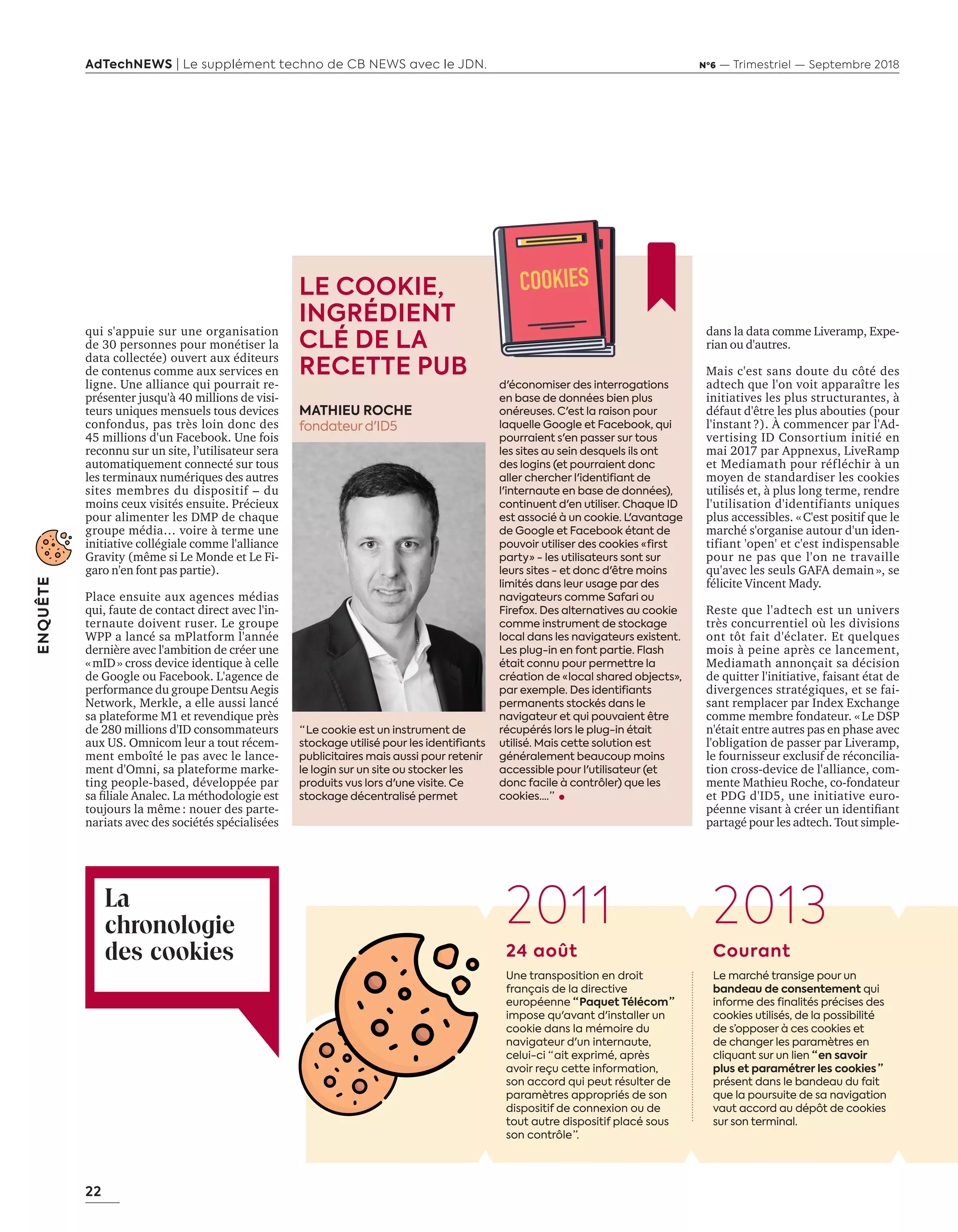 22
ENQUÊTE
AdTechNEWS | Le supplément techno de CB NEWS avec le JDN. Nº6 — Trimestriel — Septembre 2018
La
chronologie
des cookies
LE COOKIE,
INGRÉDIENT
CLÉ DE LA
RECETTE PUB
MATHIEU ROCHE
fondateur d'ID5
 “  Le cookie est un instrument de
stockage utilisé pour les identifiants
publicitaires mais aussi pour retenir
le login sur un site ou stocker les
produits vus lors d'une visite. Ce
stockage décentralisé permet
d'économiser des interrogations
en base de données bien plus
onéreuses. C'est la raison pour
laquelle Google et Facebook, qui
pourraient s'en passer sur tous
les sites au sein desquels ils ont
des logins (et pourraient donc
aller chercher l'identifiant de
l'internaute en base de données),
continuent d'en utiliser. Chaque ID
est associé à un cookie. L'avantage
de Google et Facebook étant de
pouvoir utiliser des cookies « first
party » - les utilisateurs sont sur
leurs sites - et donc d'être moins
limités dans leur usage par des
navigateurs comme Safari ou
Firefox. Des alternatives au cookie
comme instrument de stockage
local dans les navigateurs existent.
Les plug-in en font partie. Flash
était connu pour permettre la
création de « local shared objects»,
par exemple. Des identifiants
permanents stockés dans le
navigateur et qui pouvaient être
récupérés lors le plug-in était
utilisé. Mais cette solution est
généralement beaucoup moins
accessible pour l'utilisateur (et
donc facile à contrôler) que les
cookies.... ”
qui s'appuie sur une organisation
de 30 personnes pour monétiser la
data collectée) ouvert aux éditeurs
de contenus comme aux services en
ligne. Une alliance qui pourrait re-
présenter jusqu'à 40 millions de visi-
teurs uniques mensuels tous devices
confondus, pas très loin donc des
45 millions d'un Facebook. Une fois
reconnu sur un site, l’utilisateur sera
automatiquement connecté sur tous
les terminaux numériques des autres
sites membres du dispositif – du
moins ceux visités ensuite. Précieux
pour alimenter les DMP de chaque
groupe média… voire à terme une
initiative collégiale comme l'alliance
Gravity (même si Le Monde et Le Fi-
garo n'en font pas partie).
Place ensuite aux agences médias
qui, faute de contact direct avec l'in-
ternaute doivent ruser. Le groupe
WPP a lancé sa mPlatform l'année
dernière avec l'ambition de créer une
« mID » cross device identique à celle
de Google ou Facebook. L'agence de
performance du groupe Dentsu Aegis
Network, Merkle, a elle aussi lancé
sa plateforme M1 et revendique près
de 280 millions d'ID consommateurs
aux US. Omnicom leur a tout récem-
ment emboîté le pas avec le lance-
ment d'Omni, sa plateforme marke-
ting people-based, développée par
sa filiale Analec. La méthodologie est
toujours la même : nouer des parte-
nariats avec des sociétés spécialisées
Courant
Le marché transige pour un
bandeau de consentement qui
informe des finalités précises des
cookies utilisés, de la possibilité
de s’opposer à ces cookies et
de changer les paramètres en
cliquant sur un lien “ en savoir
plus et paramétrer les cookies  ”
présent dans le bandeau du fait
que la poursuite de sa navigation
vaut accord au dépôt de cookies
sur son terminal.
24 août
Une transposition en droit
français de la directive
européenne “ Paquet Télécom ”
impose qu'avant d'installer un
cookie dans la mémoire du
navigateur d'un internaute,
celui-ci “ ait exprimé, après
avoir reçu cette information,
son accord qui peut résulter de
paramètres appropriés de son
dispositif de connexion ou de
tout autre dispositif placé sous
son contrôle ”.
dans la data comme Liveramp, Expe-
rian ou d'autres.
Mais c'est sans doute du côté des
adtech que l'on voit apparaître les
initiatives les plus structurantes, à
défaut d'être les plus abouties (pour
l'instant ?). À commencer par l'Ad-
vertising ID Consortium initié en
mai 2017 par Appnexus, LiveRamp
et Mediamath pour réfléchir à un
moyen de standardiser les cookies
utilisés et, à plus long terme, rendre
l'utilisation d'identifiants uniques
plus accessibles. « C'est positif que le
marché s'organise autour d'un iden-
tifiant 'open' et c'est indispensable
pour ne pas que l'on ne travaille
qu'avec les seuls GAFA demain », se
félicite Vincent Mady.
Reste que l'adtech est un univers
très concurrentiel où les divisions
ont tôt fait d'éclater. Et quelques
mois à peine après ce lancement,
Mediamath annonçait sa décision
de quitter l'initiative, faisant état de
divergences stratégiques, et se fai-
sant remplacer par Index Exchange
comme membre fondateur. « Le DSP
n'était entre autres pas en phase avec
l'obligation de passer par Liveramp,
le fournisseur exclusif de réconcilia-
tion cross-device de l'alliance, com-
mente Mathieu Roche, co-fondateur
et PDG d'ID5, une initiative euro-
péenne visant à créer un identifiant
partagé pour les adtech. Tout simple-
2011 2013
20-25-Enqt PostCookie-BAT-ATN6.indd 22 02/09/2018 15:49
 