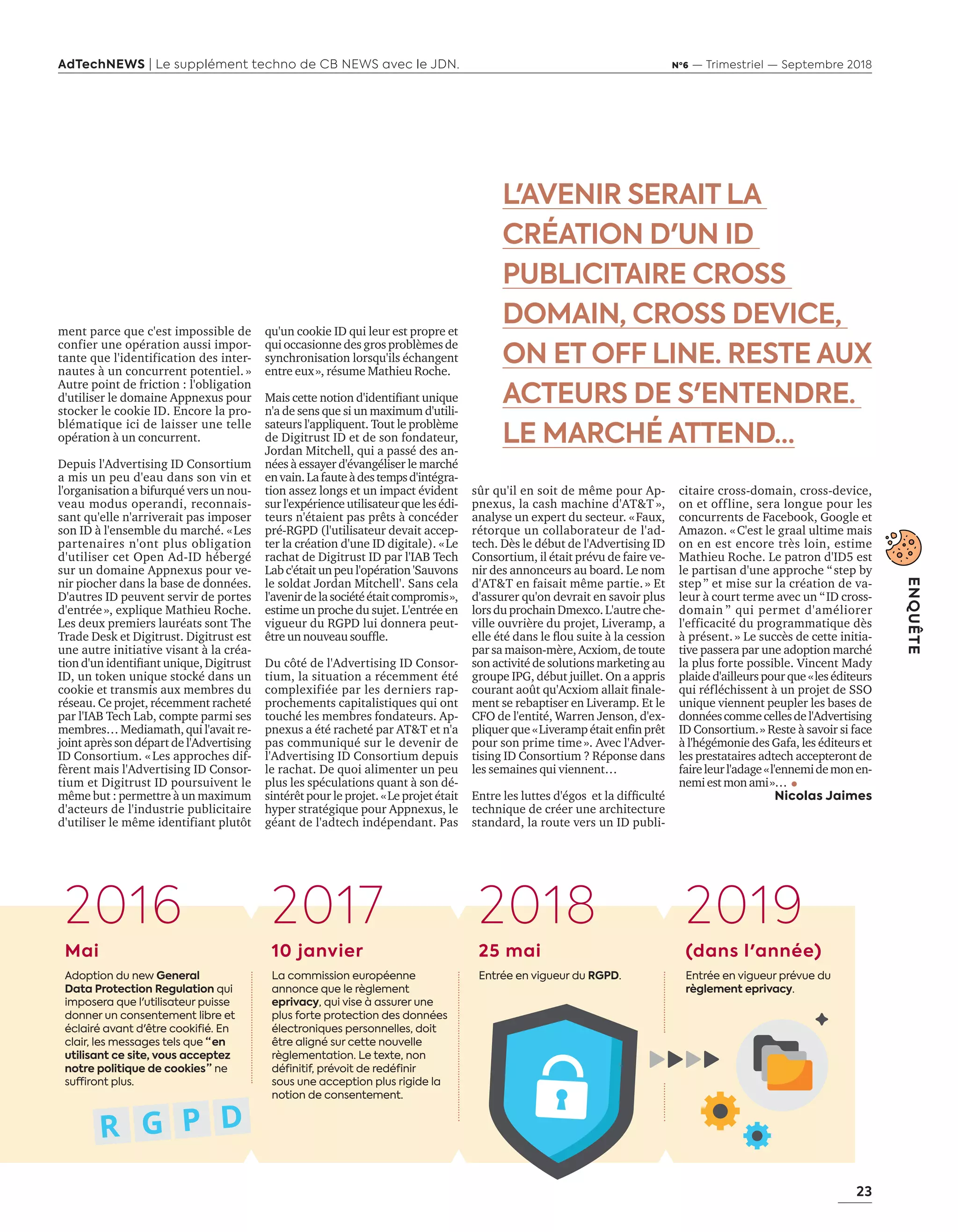 23
ENQUÊTE
AdTechNEWS | Le supplément techno de CB NEWS avec le JDN. Nº6 — Trimestriel — Septembre 2018
L'AVENIR SERAIT LA
CRÉATION D'UN ID
PUBLICITAIRE CROSS
DOMAIN, CROSS DEVICE,
ON ET OFF LINE. RESTE AUX
ACTEURS DE S'ENTENDRE.
LE MARCHÉ ATTEND…
qu'un cookie ID qui leur est propre et
qui occasionne des gros problèmes de
synchronisation lorsqu'ils échangent
entre eux », résume Mathieu Roche.
Mais cette notion d'identifiant unique
n'a de sens que si un maximum d'utili-
sateurs l'appliquent. Tout le problème
de Digitrust ID et de son fondateur,
Jordan Mitchell, qui a passé des an-
nées à essayer d'évangéliser le marché
envain.Lafauteàdestempsd'intégra-
tion assez longs et un impact évident
sur l'expérience utilisateur que les édi-
teurs n'étaient pas prêts à concéder
pré-RGPD (l'utilisateur devait accep-
ter la création d'une ID digitale). « Le
rachat de Digitrust ID par l'IAB Tech
Lab c'était un peu l'opération 'Sauvons
le soldat Jordan Mitchell'. Sans cela
l'avenirdelasociétéétaitcompromis »,
estime un proche du sujet. L'entrée en
vigueur du RGPD lui donnera peut-
être un nouveau souffle.
Du côté de l'Advertising ID Consor-
tium, la situation a récemment été
complexifiée par les derniers rap-
prochements capitalistiques qui ont
touché les membres fondateurs. Ap-
pnexus a été racheté par AT&T et n'a
pas communiqué sur le devenir de
l'Advertising ID Consortium depuis
le rachat. De quoi alimenter un peu
plus les spéculations quant à son dé-
sintérêt pour le projet. « Le projet était
hyper stratégique pour Appnexus, le
géant de l'adtech indépendant. Pas
sûr qu'il en soit de même pour Ap-
pnexus, la cash machine d'AT&T »,
analyse un expert du secteur. « Faux,
rétorque un collaborateur de l'ad-
tech. Dès le début de l'Advertising ID
Consortium, il était prévu de faire ve-
nir des annonceurs au board. Le nom
d'AT&T en faisait même partie. » Et
d'assurer qu'on devrait en savoir plus
lors du prochain Dmexco. L'autre che-
ville ouvrière du projet, Liveramp, a
elle été dans le flou suite à la cession
par sa maison-mère, Acxiom, de toute
son activité de solutions marketing au
groupe IPG, début juillet. On a appris
courant août qu'Acxiom allait finale-
ment se rebaptiser en Liveramp. Et le
CFO de l'entité, Warren Jenson, d'ex-
pliquer que « Liveramp était enfin prêt
pour son prime time ». Avec l'Adver-
tising ID Consortium ? Réponse dans
les semaines qui viennent…
Entre les luttes d'égos et la difficulté
technique de créer une architecture
standard, la route vers un ID publi-
citaire cross-domain, cross-device,
on et offline, sera longue pour les
concurrents de Facebook, Google et
Amazon. « C'est le graal ultime mais
on en est encore très loin, estime
Mathieu Roche. Le patron d'ID5 est
le partisan d'une approche “ step by
step ” et mise sur la création de va-
leur à court terme avec un “ ID cross-
domain ” qui permet d'améliorer
l'efficacité du programmatique dès
à présent. » Le succès de cette initia-
tive passera par une adoption marché
la plus forte possible. Vincent Mady
plaide d'ailleurs pour que « les éditeurs
qui réfléchissent à un projet de SSO
unique viennent peupler les bases de
donnéescommecellesdel'Advertising
ID Consortium. » Reste à savoir si face
à l'hégémonie des Gafa, les éditeurs et
les prestataires adtech accepteront de
faireleurl'adage« l'ennemidemonen-
nemi est mon ami »…
Nicolas Jaimes
Mai
Adoption du new General
Data Protection Regulation qui
imposera que l'utilisateur puisse
donner un consentement libre et
éclairé avant d'être cookifié. En
clair, les messages tels que “ en
utilisant ce site, vous acceptez
notre politique de cookies ” ne
suffiront plus.
10 janvier
La commission européenne
annonce que le règlement
eprivacy, qui vise à assurer une
plus forte protection des données
électroniques personnelles, doit
être aligné sur cette nouvelle
règlementation. Le texte, non
définitif, prévoit de redéfinir
sous une acception plus rigide la
notion de consentement.
25 mai
Entrée en vigueur du RGPD.
(dans l'année)
Entrée en vigueur prévue du
règlement eprivacy.
ment parce que c'est impossible de
confier une opération aussi impor-
tante que l'identification des inter-
nautes à un concurrent potentiel. »
Autre point de friction : l'obligation
d'utiliser le domaine Appnexus pour
stocker le cookie ID. Encore la pro-
blématique ici de laisser une telle
opération à un concurrent.
Depuis l'Advertising ID Consortium
a mis un peu d'eau dans son vin et
l'organisation a bifurqué vers un nou-
veau modus operandi, reconnais-
sant qu'elle n'arriverait pas imposer
son ID à l'ensemble du marché. « Les
partenaires n'ont plus obligation
d'utiliser cet Open Ad-ID hébergé
sur un domaine Appnexus pour ve-
nir piocher dans la base de données.
D'autres ID peuvent servir de portes
d'entrée », explique Mathieu Roche.
Les deux premiers lauréats sont The
Trade Desk et Digitrust. Digitrust est
une autre initiative visant à la créa-
tion d'un identifiant unique, Digitrust
ID, un token unique stocké dans un
cookie et transmis aux membres du
réseau. Ce projet, récemment racheté
par l'IAB Tech Lab, compte parmi ses
membres… Mediamath, qui l'avait re-
joint après son départ de l'Advertising
ID Consortium. « Les approches dif-
fèrent mais l'Advertising ID Consor-
tium et Digitrust ID poursuivent le
même but : permettre à un maximum
d'acteurs de l'industrie publicitaire
d'utiliser le même identifiant plutôt
2016 2017 2018 2019
20-25-Enqt PostCookie-BAT-ATN6.indd 23 02/09/2018 15:49
 