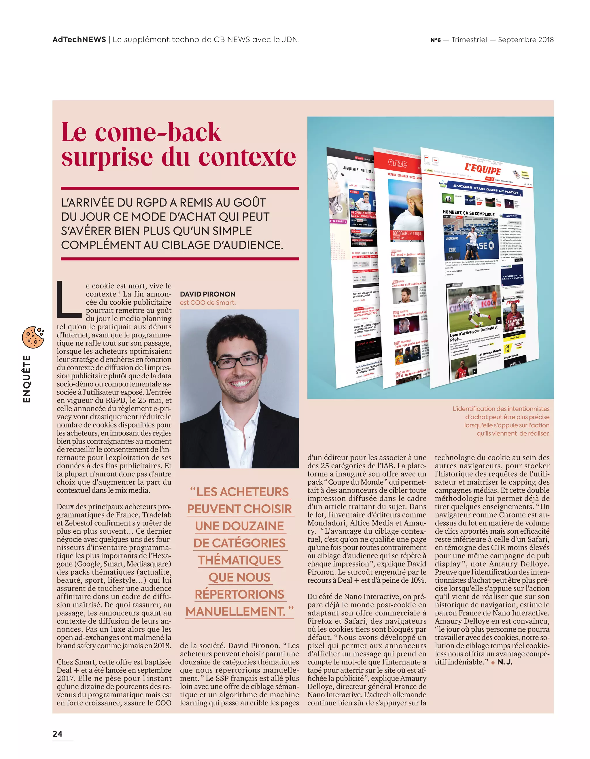 24
ENQUÊTE
AdTechNEWS | Le supplément techno de CB NEWS avec le JDN. Nº6 — Trimestriel — Septembre 2018
Le come-back
surprise du contexte
L'ARRIVÉE DU RGPD A REMIS AU GOÛT
DU JOUR CE MODE D'ACHAT QUI PEUT
S'AVÉRER BIEN PLUS QU'UN SIMPLE
COMPLÉMENT AU CIBLAGE D'AUDIENCE.
de la société, David Pironon. “ Les
acheteurs peuvent choisir parmi une
douzaine de catégories thématiques
que nous répertorions manuelle-
ment.” Le SSP français est allé plus
loin avec une offre de ciblage séman-
tique et un algorithme de machine
learning qui passe au crible les pages
d'un éditeur pour les associer à une
des 25 catégories de l'IAB. La plate-
forme a inauguré son offre avec un
pack “Coupe du Monde” qui permet-
tait à des annonceurs de cibler toute
impression diffusée dans le cadre
d'un article traitant du sujet. Dans
le lot, l'inventaire d'éditeurs comme
Mondadori, Altice Media et Amau-
ry. “ L'avantage du ciblage contex-
tuel, c'est qu'on ne qualifie une page
qu'une fois pour toutes contrairement
au ciblage d'audience qui se répète à
chaque impression”, explique David
Pironon. Le surcoût engendré par le
recours à Deal + est d'à peine de 10%.
Du côté de Nano Interactive, on pré-
pare déjà le monde post-cookie en
adaptant son offre commerciale à
Firefox et Safari, des navigateurs
où les cookies tiers sont bloqués par
défaut. “ Nous avons développé un
pixel qui permet aux annonceurs
d'afficher un message qui prend en
compte le mot-clé que l'internaute a
tapé pour atterrir sur le site où est af-
fichée la publicité”, explique Amaury
Delloye, directeur général France de
Nano Interactive. L'adtech allemande
continue bien sûr de s'appuyer sur la
“ LES ACHETEURS
PEUVENT CHOISIR
UNE DOUZAINE
DE CATÉGORIES
THÉMATIQUES
QUE NOUS
RÉPERTORIONS
MANUELLEMENT. ”
technologie du cookie au sein des
autres navigateurs, pour stocker
l'historique des requêtes de l'utili-
sateur et maîtriser le capping des
campagnes médias. Et cette double
méthodologie lui permet déjà de
tirer quelques enseignements. “Un
navigateur comme Chrome est au-
dessus du lot en matière de volume
de clics apportés mais son efficacité
reste inférieure à celle d'un Safari,
en témoigne des CTR moins élevés
pour une même campagne de pub
display ”, note Amaury Delloye.
Preuve que l'identification des inten-
tionnistes d'achat peut être plus pré-
cise lorsqu'elle s'appuie sur l'action
qu'il vient de réaliser que sur son
historique de navigation, estime le
patron France de Nano Interactive.
Amaury Delloye en est convaincu,
“le jour où plus personne ne pourra
travailler avec des cookies, notre so-
lution de ciblage temps réel cookie-
less nous offrira un avantage compé-
titif indéniable.” N. J.
L
e cookie est mort, vive le
contexte ! La fin annon-
cée du cookie publicitaire
pourrait remettre au goût
du jour le media planning
tel qu'on le pratiquait aux débuts
d'Internet, avant que le programma-
tique ne rafle tout sur son passage,
lorsque les acheteurs optimisaient
leur stratégie d'enchères en fonction
du contexte de diffusion de l'impres-
sionpublicitaireplutôtquedeladata
socio-démo ou comportementale as-
sociée à l'utilisateur exposé. L'entrée
en vigueur du RGPD, le 25 mai, et
celle annoncée du règlement e-pri-
vacy vont drastiquement réduire le
nombre de cookies disponibles pour
les acheteurs, en imposant des règles
bien plus contraignantes au moment
de recueillir le consentement de l'in-
ternaute pour l'exploitation de ses
données à des fins publicitaires. Et
la plupart n'auront donc pas d'autre
choix que d'augmenter la part du
contextuel dans le mix media.
Deux des principaux acheteurs pro-
grammatiques de France, Tradelab
et Zebestof confirment s'y prêter de
plus en plus souvent… Ce dernier
négocie avec quelques-uns des four-
nisseurs d'inventaire programma-
tique les plus importants de l'Hexa-
gone (Google, Smart, Mediasquare)
des packs thématiques (actualité,
beauté, sport, lifestyle…) qui lui
assurent de toucher une audience
affinitaire dans un cadre de diffu-
sion maîtrisé. De quoi rassurer, au
passage, les annonceurs quant au
contexte de diffusion de leurs an-
nonces. Pas un luxe alors que les
open ad-exchanges ont malmené la
brand safety comme jamais en 2018.
Chez Smart, cette offre est baptisée
Deal + et a été lancée en septembre
2017. Elle ne pèse pour l'instant
qu'une dizaine de pourcents des re-
venus du programmatique mais est
en forte croissance, assure le COO
DAVID PIRONON
est COO de Smart.
L'identification des intentionnistes
d'achat peut être plus précise
lorsqu'elle s'appuie surl'action
qu'ils viennent de réaliser.
Tribu20-25-Enqt PostCookie-BAT-ATN6.indd 24 02/09/2018 15:49
 