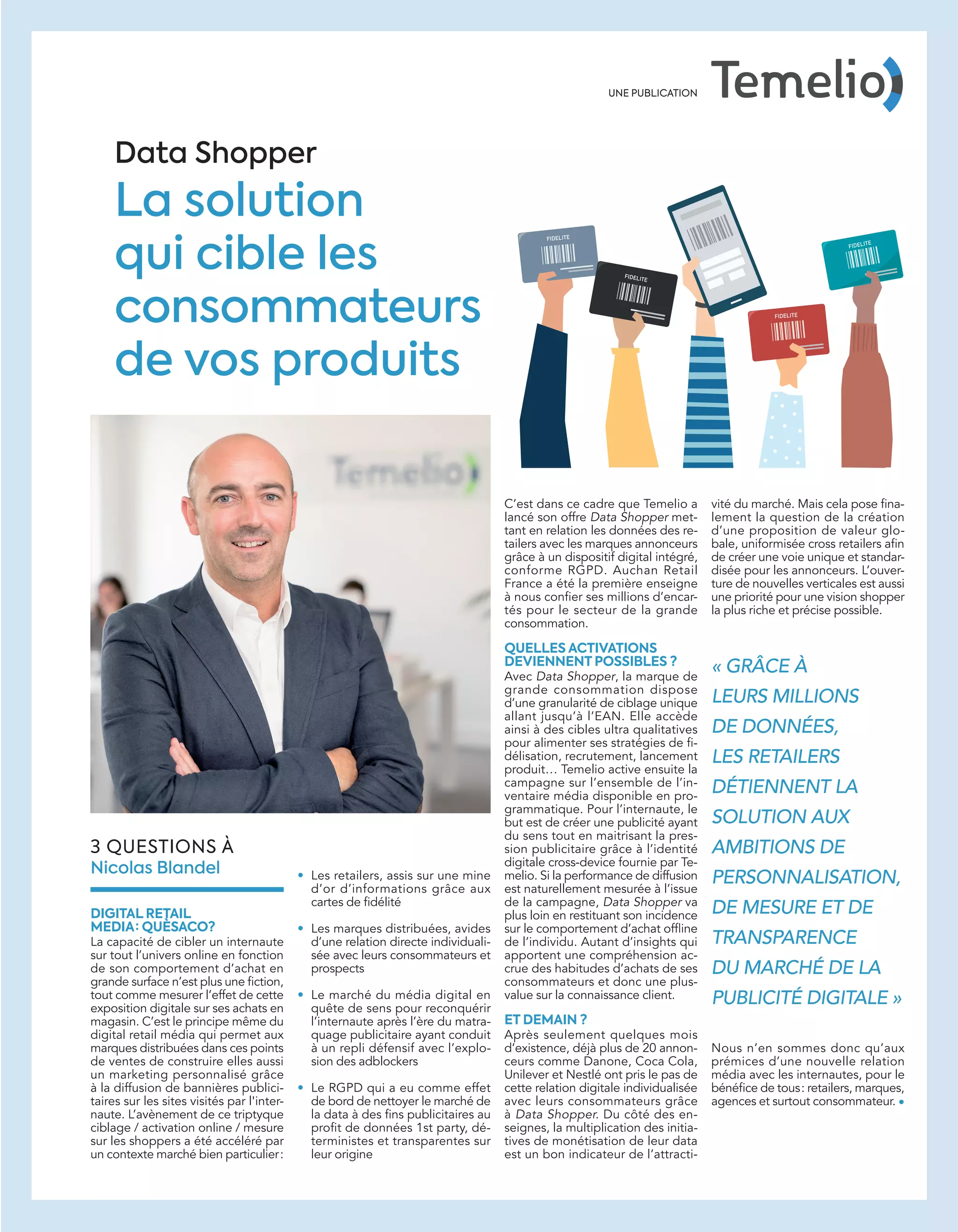 C’est dans ce cadre que Temelio a
lancé son offre Data Shopper met-
tant en relation les données des re-
tailers avec les marques annonceurs
grâce à un dispositif digital intégré,
conforme RGPD. Auchan Retail
France a été la première enseigne
à nous conﬁer ses millions d’encar-
tés pour le secteur de la grande
consommation.
QUELLES ACTIVATIONS
DEVIENNENT POSSIBLES ?
Avec Data Shopper, la marque de
grande consommation dispose
d’une granularité de ciblage unique
allant jusqu’à l’EAN. Elle accède
ainsi à des cibles ultra qualitatives
pour alimenter ses stratégies de ﬁ-
délisation, recrutement, lancement
produit… Temelio active ensuite la
campagne sur l’ensemble de l’in-
ventaire média disponible en pro-
grammatique. Pour l’internaute, le
but est de créer une publicité ayant
du sens tout en maitrisant la pres-
sion publicitaire grâce à l’identité
digitale cross-device fournie par Te-
melio. Si la performance de diffusion
est naturellement mesurée à l’issue
de la campagne, Data Shopper va
plus loin en restituant son incidence
sur le comportement d’achat ofﬂine
de l’individu. Autant d’insights qui
apportent une compréhension ac-
crue des habitudes d’achats de ses
consommateurs et donc une plus-
value sur la connaissance client.
ET DEMAIN ?
Après seulement quelques mois
d’existence, déjà plus de 20 annon-
ceurs comme Danone, Coca Cola,
Unilever et Nestlé ont pris le pas de
cette relation digitale individualisée
avec leurs consommateurs grâce
à Data Shopper. Du côté des en-
seignes, la multiplication des initia-
tives de monétisation de leur data
est un bon indicateur de l’attracti-
3 QUESTIONS À
Nicolas Blandel • Les retailers, assis sur une mine
d’or d’informations grâce aux
cartes de ﬁdélité
• Les marques distribuées, avides
d’une relation directe individuali-
sée avec leurs consommateurs et
prospects
• Le marché du média digital en
quête de sens pour reconquérir
l’internaute après l’ère du matra-
quage publicitaire ayant conduit
à un repli défensif avec l’explo-
sion des adblockers
• Le RGPD qui a eu comme effet
de bord de nettoyer le marché de
la data à des ﬁns publicitaires au
proﬁt de données 1st party, dé-
terministes et transparentes sur
leur origine
vité du marché. Mais cela pose ﬁna-
lement la question de la création
d’une proposition de valeur glo-
bale, uniformisée cross retailers aﬁn
de créer une voie unique et standar-
disée pour les annonceurs. L’ouver-
ture de nouvelles verticales est aussi
une priorité pour une vision shopper
la plus riche et précise possible.
Nous n’en sommes donc qu’aux
prémices d’une nouvelle relation
média avec les internautes, pour le
bénéﬁce de tous: retailers, marques,
agences et surtout consommateur. •
Data Shopper
La solution
qui cible les
consommateurs
de vos produits
DIGITAL RETAIL
MEDIA : QUÈSACO?
La capacité de cibler un internaute
sur tout l’univers online en fonction
de son comportement d’achat en
grande surface n’est plus une ﬁction,
tout comme mesurer l’effet de cette
exposition digitale sur ses achats en
magasin. C’est le principe même du
digital retail média qui permet aux
marques distribuées dans ces points
de ventes de construire elles aussi
un marketing personnalisé grâce
à la diffusion de bannières publici-
taires sur les sites visités par l'inter-
naute. L’avènement de ce triptyque
ciblage / activation online / mesure
sur les shoppers a été accéléré par
un contexte marché bien particulier:
« GRÂCE À
LEURS MILLIONS
DE DONNÉES,
LES RETAILERS
DÉTIENNENT LA
SOLUTION AUX
AMBITIONS DE
PERSONNALISATION,
DE MESURE ET DE
TRANSPARENCE
DU MARCHÉ DE LA
PUBLICITÉ DIGITALE »
UNE PUBLICATION
Tribune Temelio_ATN6.indd 33 02/09/2018 15:3920-25-Enqt PostCookie-BAT-ATN6.indd 25 02/09/2018 15:49
 