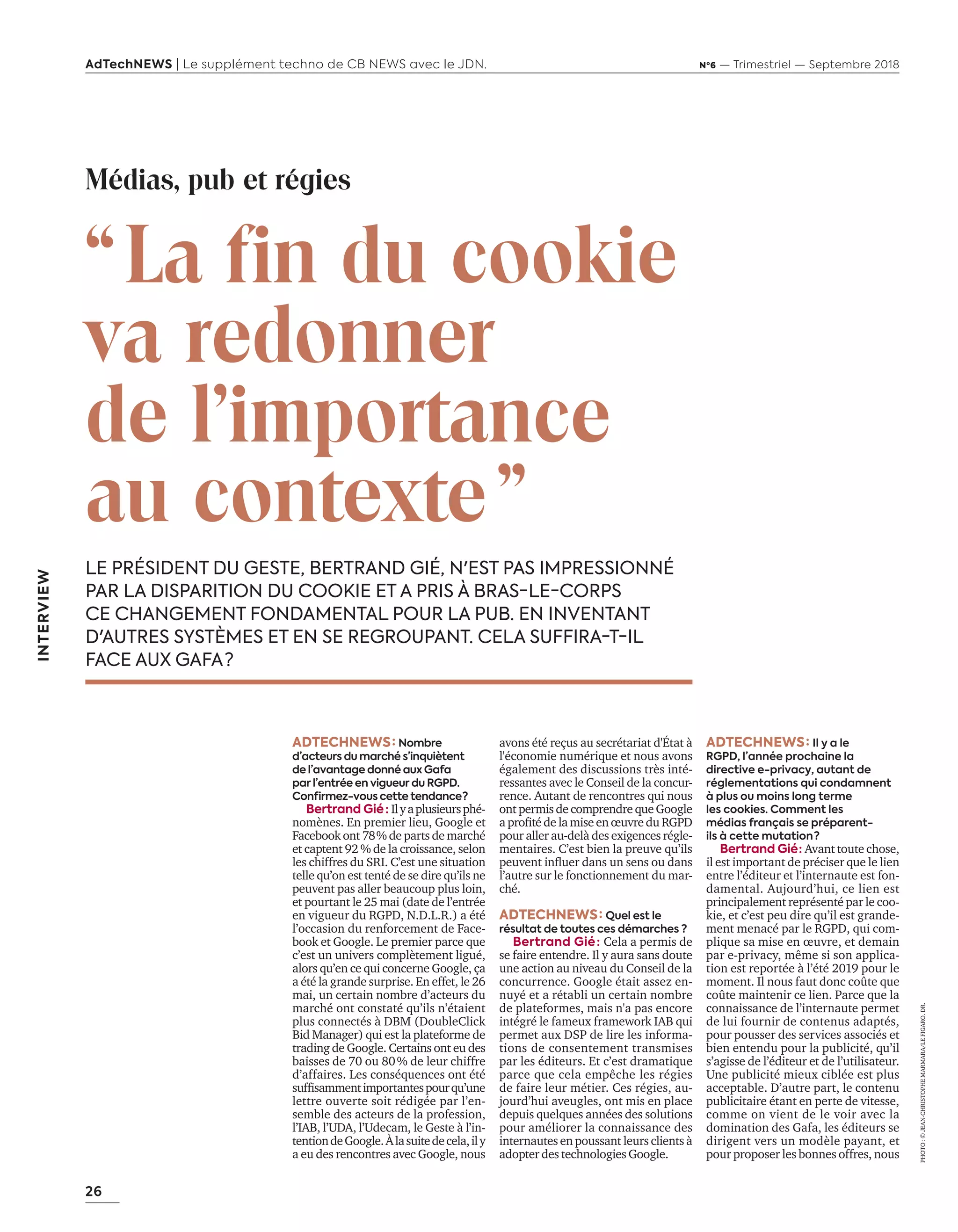 26
AdTechNEWS | Le supplément techno de CB NEWS avec le JDN. Nº6 — Trimestriel — Septembre 2018
INTERVIEW
“ La fin du cookie
va redonner
de l'importance
au contexte ”
LE PRÉSIDENT DU GESTE, BERTRAND GIÉ, N'EST PAS IMPRESSIONNÉ
PAR LA DISPARITION DU COOKIE ET A PRIS À BRAS-LE-CORPS
CE CHANGEMENT FONDAMENTAL POUR LA PUB. EN INVENTANT
D'AUTRES SYSTÈMES ET EN SE REGROUPANT. CELA SUFFIRA-T-IL
FACE AUX GAFA ?
ADTECHNEWS : Nombre
d’acteurs du marché s’inquiètent
de l’avantage donné aux Gafa
par l’entrée en vigueur du RGPD.
Confirmez-vous cette tendance ? 
Bertrand Gié  : Ilyaplusieursphé-
nomènes. En premier lieu, Google et
Facebook ont 78 % de parts de marché
et captent 92 % de la croissance, selon
les chiffres du SRI. C’est une situation
telle qu’on est tenté de se dire qu’ils ne
peuvent pas aller beaucoup plus loin,
et pourtant le 25 mai (date de l’entrée
en vigueur du RGPD, N.D.L.R.) a été
l’occasion du renforcement de Face-
book et Google. Le premier parce que
c’est un univers complètement ligué,
alors qu’en ce qui concerne Google, ça
a été la grande surprise. En effet, le 26
mai, un certain nombre d’acteurs du
marché ont constaté qu’ils n’étaient
plus connectés à DBM (DoubleClick
Bid Manager) qui est la plateforme de
trading de Google. Certains ont eu des
baisses de 70 ou 80 % de leur chiffre
d’affaires. Les conséquences ont été
suffisammentimportantespourqu’une
lettre ouverte soit rédigée par l’en-
semble des acteurs de la profession,
l’IAB, l’UDA, l’Udecam, le Geste à l’in-
tentiondeGoogle.Àlasuitedecela,ily
a eu des rencontres avec Google, nous
PHOTO :©JEAN-CHRISTOPHEMARMARA/LEFIGARO.DR.
Médias, pub et régies
avons été reçus au secrétariat d'État à
l'économie numérique et nous avons
également des discussions très inté-
ressantes avec le Conseil de la concur-
rence. Autant de rencontres qui nous
ont permis de comprendre que Google
a profité de la mise en œuvre du RGPD
pour aller au-delà des exigences régle-
mentaires. C’est bien la preuve qu’ils
peuvent influer dans un sens ou dans
l’autre sur le fonctionnement du mar-
ché.
ADTECHNEWS : Quel est le
résultat de toutes ces démarches ?
Bertrand Gié : Cela a permis de
se faire entendre. Il y aura sans doute
une action au niveau du Conseil de la
concurrence. Google était assez en-
nuyé et a rétabli un certain nombre
de plateformes, mais n'a pas encore
intégré le fameux framework IAB qui
permet aux DSP de lire les informa-
tions de consentement transmises
par les éditeurs. Et c’est dramatique
parce que cela empêche les régies
de faire leur métier. Ces régies, au-
jourd’hui aveugles, ont mis en place
depuis quelques années des solutions
pour améliorer la connaissance des
internautes en poussant leurs clients à
adopter des technologies Google.
ADTECHNEWS : Il y a le
RGPD, l’année prochaine la
directive e-privacy, autant de
réglementations qui condamnent
à plus ou moins long terme
les cookies. Comment les
médias français se préparent-
ils à cette mutation ?
Bertrand Gié : Avant toute chose,
il est important de préciser que le lien
entre l’éditeur et l’internaute est fon-
damental. Aujourd’hui, ce lien est
principalement représenté par le coo-
kie, et c’est peu dire qu’il est grande-
ment menacé par le RGPD, qui com-
plique sa mise en œuvre, et demain
par e-privacy, même si son applica-
tion est reportée à l’été 2019 pour le
moment. Il nous faut donc coûte que
coûte maintenir ce lien. Parce que la
connaissance de l’internaute permet
de lui fournir de contenus adaptés,
pour pousser des services associés et
bien entendu pour la publicité, qu’il
s’agisse de l’éditeur et de l’utilisateur.
Une publicité mieux ciblée est plus
acceptable. D’autre part, le contenu
publicitaire étant en perte de vitesse,
comme on vient de le voir avec la
domination des Gafa, les éditeurs se
dirigent vers un modèle payant, et
pour proposer les bonnes offres, nous
26-29-ITV-Bertrand GIE-BAT-ATN6.indd 26 03/09/2018 12:18
 