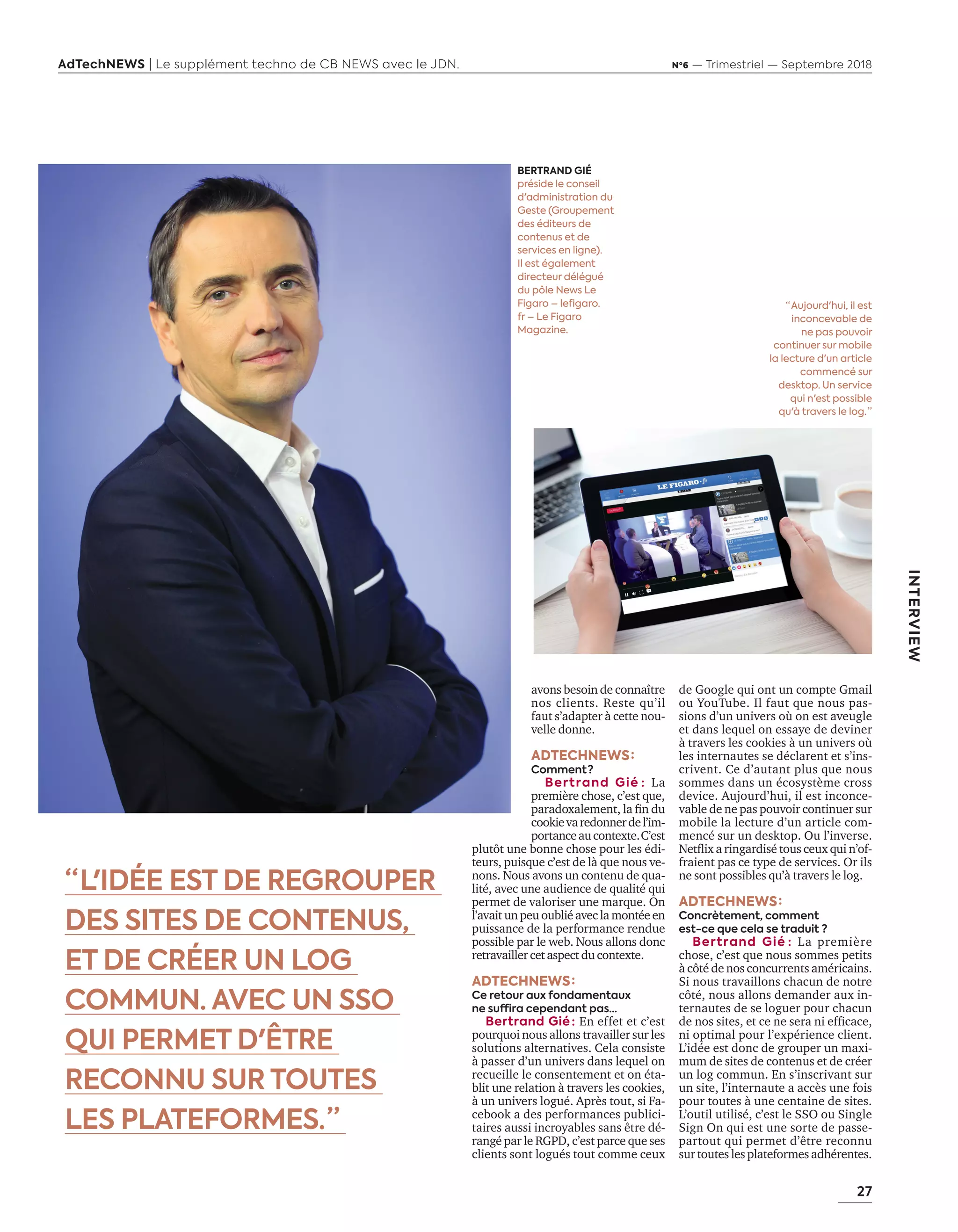 27
AdTechNEWS | Le supplément techno de CB NEWS avec le JDN. Nº6 — Trimestriel — Septembre 2018
INTERVIEW
avons besoin de connaître
nos clients. Reste qu’il
faut s’adapter à cette nou-
velle donne.
ADTECHNEWS :
Comment ? 
Bertrand Gié : La
première chose, c’est que,
paradoxalement, la fin du
cookievaredonnerdel’im-
portanceaucontexte. C’est
plutôt une bonne chose pour les édi-
teurs, puisque c’est de là que nous ve-
nons. Nous avons un contenu de qua-
lité, avec une audience de qualité qui
permet de valoriser une marque. On
l’avait un peu oublié avec la montée en
puissance de la performance rendue
possible par le web. Nous allons donc
retravaillercetaspectdu contexte.
ADTECHNEWS :
Ce retour aux fondamentaux
ne suffira cependant pas…
Bertrand Gié : En effet et c’est
pourquoi nous allons travailler sur les
solutions alternatives. Cela consiste
à passer d’un univers dans lequel on
recueille le consentement et on éta-
blit une relation à travers les cookies,
à un univers logué. Après tout, si Fa-
cebook a des performances publici-
taires aussi incroyables sans être dé-
rangé par le RGPD, c’est parce que ses
clients sont logués tout comme ceux
de Google qui ont un compte Gmail
ou YouTube. Il faut que nous pas-
sions d’un univers où on est aveugle
et dans lequel on essaye de deviner
à travers les cookies à un univers où
les internautes se déclarent et s’ins-
crivent. Ce d’autant plus que nous
sommes dans un écosystème cross
device. Aujourd’hui, il est inconce-
vable de ne pas pouvoir continuer sur
mobile la lecture d’un article com-
mencé sur un desktop. Ou l’inverse.
Netflix a ringardisé tous ceux qui n’of-
fraient pas ce type de services. Or ils
ne sont possibles qu’à travers le log.
ADTECHNEWS :
Concrètement, comment
est-ce que cela se traduit ?
Bertrand Gié : La première
chose, c’est que nous sommes petits
à côté de nos concurrents américains.
Si nous travaillons chacun de notre
côté, nous allons demander aux in-
ternautes de se loguer pour chacun
de nos sites, et ce ne sera ni efficace,
ni optimal pour l’expérience client.
L’idée est donc de grouper un maxi-
mum de sites de contenus et de créer
un log commun. En s’inscrivant sur
un site, l’internaute a accès une fois
pour toutes à une centaine de sites.
L’outil utilisé, c’est le SSO ou Single
Sign On qui est une sorte de passe-
partout qui permet d’être reconnu
sur toutes les plateformes adhérentes.
BERTRAND GIÉ
préside le conseil
d'administration du
Geste (Groupement
des éditeurs de
contenus et de
services en ligne).
Il est également
directeur délégué
du pôle News Le
Figaro – lefigaro.
fr – Le Figaro
Magazine.
“ L'IDÉE EST DE REGROUPER
DES SITES DE CONTENUS,
ET DE CRÉER UN LOG
COMMUN. AVEC UN SSO
QUI PERMET D'ÊTRE
RECONNU SUR TOUTES
LES PLATEFORMES. ”
“ Aujourd'hui, il est
inconcevable de
ne pas pouvoir
continuer sur mobile
la lecture d'un article
commencé sur
desktop. Un service
qui n'est possible
qu'à travers le log. ”
26-29-ITV-Bertrand GIE-BAT-ATN6.indd 27 03/09/2018 12:18
 