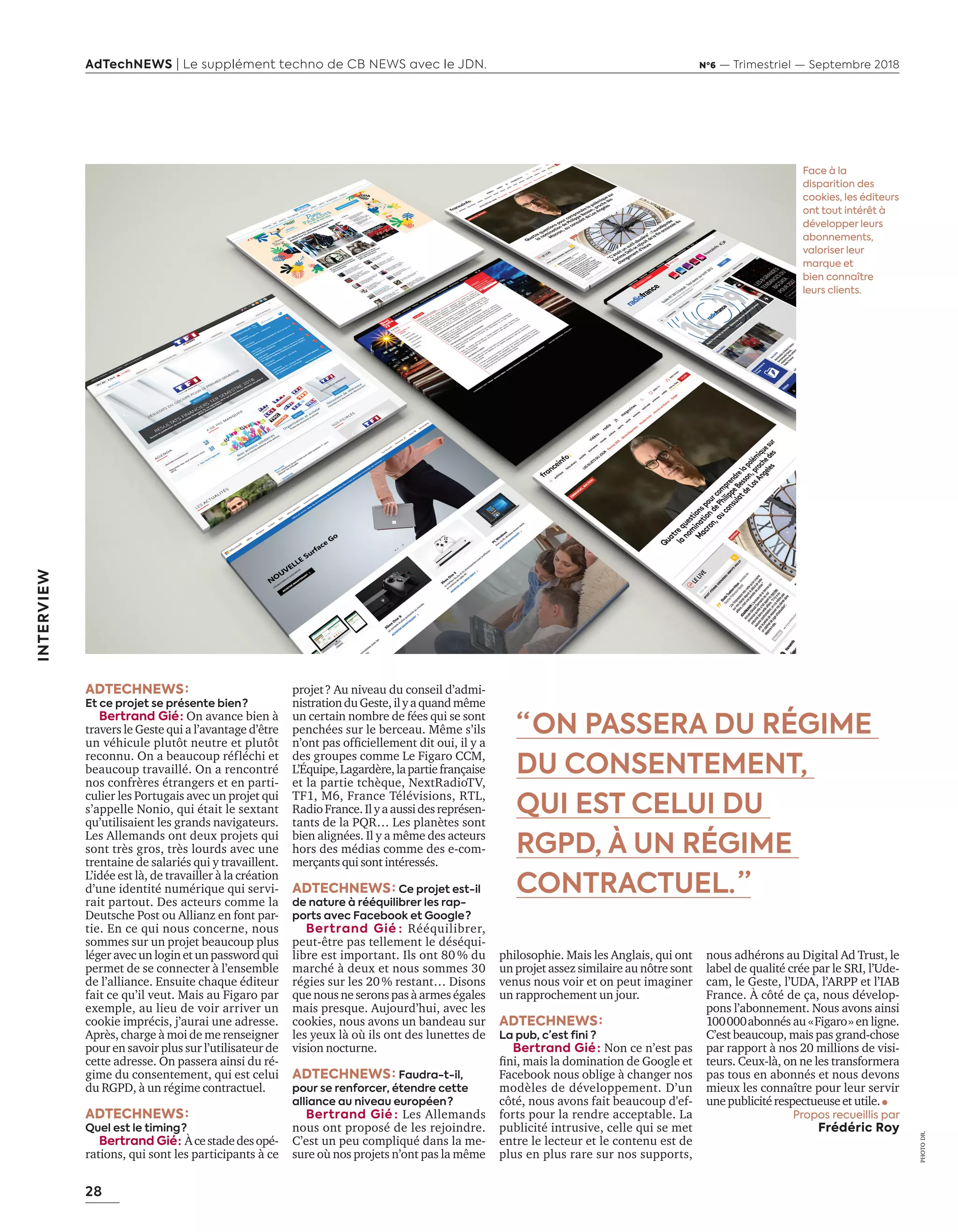 28
AdTechNEWS | Le supplément techno de CB NEWS avec le JDN. Nº6 — Trimestriel — Septembre 2018
INTERVIEW
“ ON PASSERA DU RÉGIME
DU CONSENTEMENT,
QUI EST CELUI DU
RGPD, À UN RÉGIME
CONTRACTUEL. ”
ADTECHNEWS :
Et ce projet se présente bien ?
Bertrand Gié : On avance bien à
travers le Geste qui a l’avantage d’être
un véhicule plutôt neutre et plutôt
reconnu. On a beaucoup réfléchi et
beaucoup travaillé. On a rencontré
nos confrères étrangers et en parti-
culier les Portugais avec un projet qui
s’appelle Nonio, qui était le sextant
qu’utilisaient les grands navigateurs.
Les Allemands ont deux projets qui
sont très gros, très lourds avec une
trentaine de salariés qui y travaillent.
L’idée est là, de travailler à la création
d’une identité numérique qui servi-
rait partout. Des acteurs comme la
Deutsche Post ou Allianz en font par-
tie. En ce qui nous concerne, nous
sommes sur un projet beaucoup plus
léger avec un login et un password qui
permet de se connecter à l’ensemble
de l’alliance. Ensuite chaque éditeur
fait ce qu’il veut. Mais au Figaro par
exemple, au lieu de voir arriver un
cookie imprécis, j’aurai une adresse.
Après, charge à moi de me renseigner
pour en savoir plus sur l’utilisateur de
cette adresse. On passera ainsi du ré-
gime du consentement, qui est celui
du RGPD, à un régime contractuel.
ADTECHNEWS :
Quel est le timing ?
Bertrand Gié :  Àcestadedesopé-
rations, qui sont les participants à ce
projet ? Au niveau du conseil d’admi-
nistrationduGeste,ilyaquandmême
un certain nombre de fées qui se sont
penchées sur le berceau. Même s’ils
n’ont pas officiellement dit oui, il y a
des groupes comme Le Figaro CCM,
L’Équipe,Lagardère,lapartiefrançaise
et la partie tchèque, NextRadioTV,
TF1, M6, France Télévisions, RTL,
RadioFrance.Ilyaaussidesreprésen-
tants de la PQR… Les planètes sont
bien alignées. Il y a même des acteurs
hors des médias comme des e-com-
merçants qui sont intéressés.
ADTECHNEWS : Ce projet est-il
de nature à rééquilibrer les rap-
ports avec Facebook et Google ? 
Bertrand Gié : Rééquilibrer,
peut-être pas tellement le déséqui-
libre est important. Ils ont 80 % du
marché à deux et nous sommes 30
régies sur les 20 % restant… Disons
que nous ne serons pas à armes égales
mais presque. Aujourd’hui, avec les
cookies, nous avons un bandeau sur
les yeux là où ils ont des lunettes de
vision nocturne.
ADTECHNEWS : Faudra-t-il,
pour se renforcer, étendre cette
alliance au niveau européen ?
Bertrand Gié : Les Allemands
nous ont proposé de les rejoindre.
C’est un peu compliqué dans la me-
sure où nos projets n’ont pas la même
Face à la
disparition des
cookies, les éditeurs
ont tout intérêt à
développer leurs
abonnements,
valoriser leur
marque et
bien connaître
leurs clients.
philosophie. Mais les Anglais, qui ont
un projet assez similaire au nôtre sont
venus nous voir et on peut imaginer
un rapprochement un jour.
ADTECHNEWS :
La pub, c’est fini ?
Bertrand Gié : Non ce n’est pas
fini, mais la domination de Google et
Facebook nous oblige à changer nos
modèles de développement. D’un
côté, nous avons fait beaucoup d'ef-
forts pour la rendre acceptable. La
publicité intrusive, celle qui se met
entre le lecteur et le contenu est de
plus en plus rare sur nos supports,
nous adhérons au Digital Ad Trust, le
label de qualité crée par le SRI, l’Ude-
cam, le Geste, l’UDA, l’ARPP et l’IAB
France. À côté de ça, nous dévelop-
pons l’abonnement. Nous avons ainsi
100 000 abonnés au « Figaro » en ligne.
C’est beaucoup, mais pas grand-chose
par rapport à nos 20 millions de visi-
teurs. Ceux-là, on ne les transformera
pas tous en abonnés et nous devons
mieux les connaître pour leur servir
unepublicitérespectueuseet utile.
Propos recueillis par
Frédéric Roy
PHOTO DR.
26-29-ITV-Bertrand GIE-BAT-ATN6.indd 28 03/09/2018 12:18
 