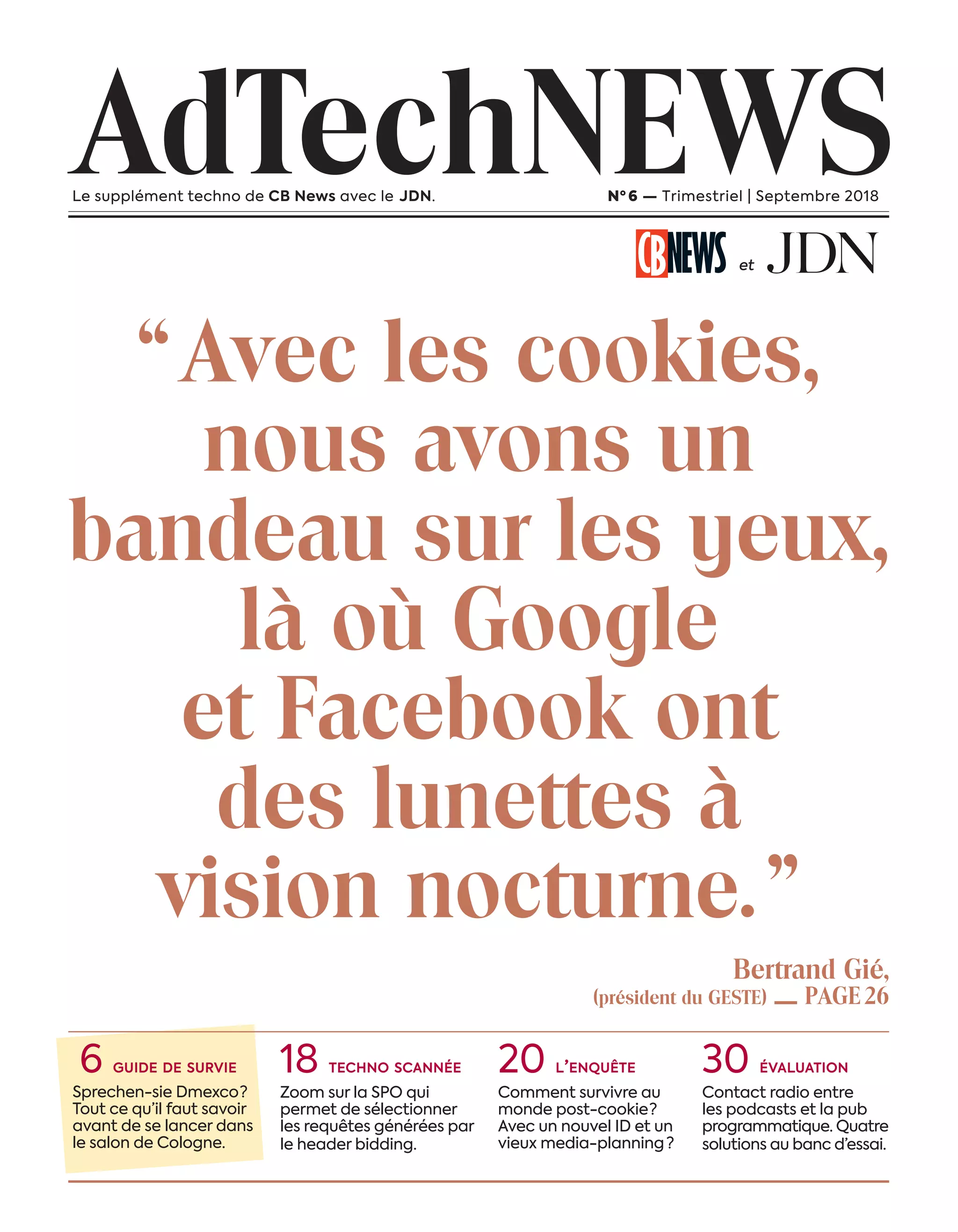 “ Avec les cookies,
nous avons un
bandeau sur les yeux,
là où Google
et Facebook ont
des lunettes à
vision nocturne. ”
AdTechNEWSLe supplément techno de CB News avec le JDN. Nº 6 — Trimestriel | Septembre 2018
et
6 guide de survie
Sprechen-sie Dmexco ?
Tout ce qu’il faut savoir
avant de se lancer dans
le salon de Cologne.
18 techno scannée
Zoom sur la SPO qui
permet de sélectionner
les requêtes générées par
le header bidding.
20 l’enquête
Comment survivre au
monde post-cookie ?
Avec un nouvel ID et un
vieux media-planning  ?
30 évaluation
Contact radio entre
les podcasts et la pub
programmatique. Quatre
solutions au banc d’essai.
Bertrand Gié,
(président du GESTE) — PAGE 26
03-Couverture-BAT-ATN6.indd 3 03/09/2018 12:42
 