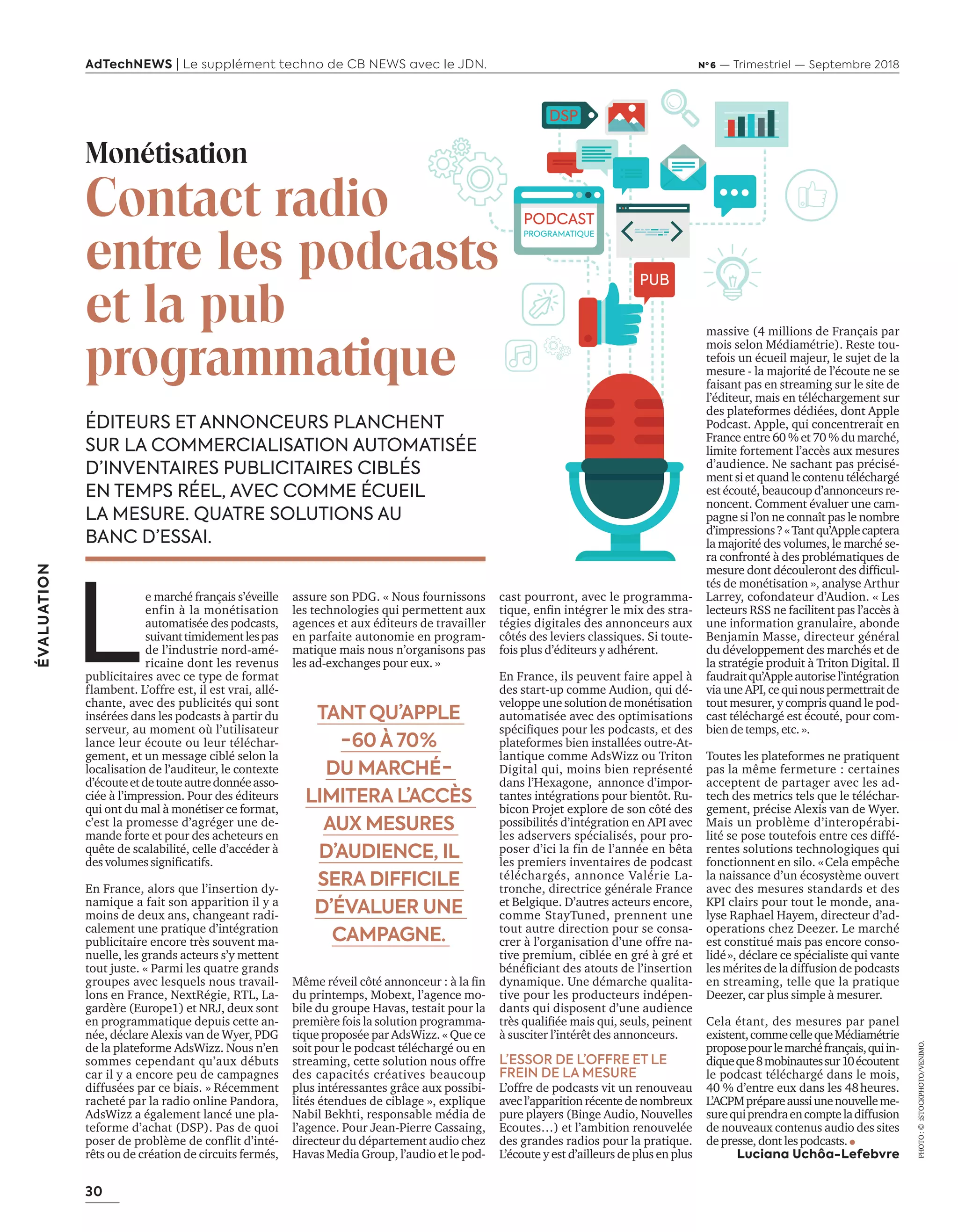 30
ÉVALUATION
AdTechNEWS | Le supplément techno de CB NEWS avec le JDN. Nº 6 — Trimestriel — Septembre 2018
assure son PDG. « Nous fournissons
les technologies qui permettent aux
agences et aux éditeurs de travailler
en parfaite autonomie en program-
matique mais nous n’organisons pas
les ad-exchanges pour eux. »
Même réveil côté annonceur : à la fin
du printemps, Mobext, l’agence mo-
bile du groupe Havas, testait pour la
première fois la solution programma-
tique proposée par AdsWizz. « Que ce
soit pour le podcast téléchargé ou en
streaming, cette solution nous offre
des capacités créatives beaucoup
plus intéressantes grâce aux possibi-
lités étendues de ciblage », explique
Nabil Bekhti, responsable média de
l’agence. Pour Jean-Pierre Cassaing,
directeur du département audio chez
Havas Media Group, l’audio et le pod-
ÉDITEURS ET ANNONCEURS PLANCHENT
SUR LA COMMERCIALISATION AUTOMATISÉE
D’INVENTAIRES PUBLICITAIRES CIBLÉS
EN TEMPS RÉEL, AVEC COMME ÉCUEIL
LA MESURE. QUATRE SOLUTIONS AU
BANC D’ESSAI.
cast pourront, avec le programma-
tique, enfin intégrer le mix des stra-
tégies digitales des annonceurs aux
côtés des leviers classiques. Si toute-
fois plus d’éditeurs y adhérent.
En France, ils peuvent faire appel à
des start-up comme Audion, qui dé-
veloppe une solution de monétisation
automatisée avec des optimisations
spécifiques pour les podcasts, et des
plateformes bien installées outre-At-
lantique comme AdsWizz ou Triton
Digital qui, moins bien représenté
dans l’Hexagone, annonce d’impor-
tantes intégrations pour bientôt. Ru-
bicon Projet explore de son côté des
possibilités d’intégration en API avec
les adservers spécialisés, pour pro-
poser d’ici la fin de l’année en bêta
les premiers inventaires de podcast
téléchargés, annonce Valérie La-
tronche, directrice générale France
et Belgique. D’autres acteurs encore,
comme StayTuned, prennent une
tout autre direction pour se consa-
crer à l’organisation d’une offre na-
tive premium, ciblée en gré à gré et
bénéficiant des atouts de l’insertion
dynamique. Une démarche qualita-
tive pour les producteurs indépen-
dants qui disposent d’une audience
très qualifiée mais qui, seuls, peinent
à susciter l’intérêt des annonceurs.
L’ESSOR DE L’OFFRE ET LE
FREIN DE LA MESURE
L’offre de podcasts vit un renouveau
avec l’apparition récente de nombreux
pure players (Binge Audio, Nouvelles
Ecoutes…) et l’ambition renouvelée
des grandes radios pour la pratique.
L’écoute y est d’ailleurs de plus en plus
massive (4 millions de Français par
mois selon Médiamétrie). Reste tou-
tefois un écueil majeur, le sujet de la
mesure - la majorité de l’écoute ne se
faisant pas en streaming sur le site de
l’éditeur, mais en téléchargement sur
des plateformes dédiées, dont Apple
Podcast. Apple, qui concentrerait en
France entre 60 % et 70 % du marché,
limite fortement l’accès aux mesures
d’audience. Ne sachant pas précisé-
ment si et quand lecontenutéléchargé
est écouté, beaucoup d’annonceurs re-
noncent. Comment évaluer une cam-
pagne si l’on ne connaît pas le nombre
d’impressions?«Tantqu’Applecaptera
la majorité des volumes, le marché se-
ra confronté à des problématiques de
mesure dont découleront des difficul-
tés de monétisation », analyse Arthur
Larrey, cofondateur d’Audion. « Les
lecteurs RSS ne facilitent pas l’accès à
une information granulaire, abonde
Benjamin Masse, directeur général
du développement des marchés et de
la stratégie produit à Triton Digital. Il
faudraitqu’Appleautorisel’intégration
viauneAPI,cequinouspermettraitde
tout mesurer, y compris quand le pod-
cast téléchargé est écouté, pour com-
bien detemps,etc. ».
Toutes les plateformes ne pratiquent
pas la même fermeture : certaines
acceptent de partager avec les ad-
tech des metrics tels que le téléchar-
gement, précise Alexis van de Wyer.
Mais un problème d’interopérabi-
lité se pose toutefois entre ces diffé-
rentes solutions technologiques qui
fonctionnent en silo. « Cela empêche
la naissance d’un écosystème ouvert
avec des mesures standards et des
KPI clairs pour tout le monde, ana-
lyse Raphael Hayem, directeur d’ad-
operations chez Deezer. Le marché
est constitué mais pas encore conso-
lidé », déclare ce spécialiste qui vante
les mérites de la diffusion de podcasts
en streaming, telle que la pratique
Deezer, car plus simple à mesurer.
Cela étant, des mesures par panel
existent,commecellequeMédiamétrie
proposepourlemarchéfrançais,quiin-
diqueque8mobinautessur10écoutent
le podcast téléchargé dans le mois,
40 % d’entre eux dans les 48 heures.
L’ACPMprépareaussiunenouvelleme-
surequiprendraencompteladiffusion
de nouveaux contenus audio des sites
depresse,dont les podcasts.  
Luciana Uchôa-Lefebvre
Monétisation
Contact radio
entre les podcasts
et la pub
programmatique
L
e marché français s’éveille
enfin à la monétisation
automatisée des podcasts,
suivanttimidementlespas
de l’industrie nord-amé-
ricaine dont les revenus
publicitaires avec ce type de format
flambent. L’offre est, il est vrai, allé-
chante, avec des publicités qui sont
insérées dans les podcasts à partir du
serveur, au moment où l’utilisateur
lance leur écoute ou leur téléchar-
gement, et un message ciblé selon la
localisation de l’auditeur, le contexte
d’écouteetdetouteautredonnéeasso-
ciée à l’impression. Pour des éditeurs
qui ont du mal à monétiser ce format,
c’est la promesse d’agréger une de-
mande forte et pour des acheteurs en
quête de scalabilité, celle d’accéder à
des volumes significatifs.
En France, alors que l’insertion dy-
namique a fait son apparition il y a
moins de deux ans, changeant radi-
calement une pratique d’intégration
publicitaire encore très souvent ma-
nuelle, les grands acteurs s’y mettent
tout juste. « Parmi les quatre grands
groupes avec lesquels nous travail-
lons en France, NextRégie, RTL, La-
gardère (Europe1) et NRJ, deux sont
en programmatique depuis cette an-
née, déclare Alexis van de Wyer, PDG
de la plateforme AdsWizz. Nous n’en
sommes cependant qu’aux débuts
car il y a encore peu de campagnes
diffusées par ce biais. » Récemment
racheté par la radio online Pandora,
AdsWizz a également lancé une pla-
teforme d’achat (DSP). Pas de quoi
poser de problème de conflit d’inté-
rêts ou de création de circuits fermés,
TANT QU’APPLE
- 60 À 70 %
DU MARCHÉ -
LIMITERA L’ACCÈS
AUX MESURES
D’AUDIENCE, IL
SERA DIFFICILE
D’ÉVALUER UNE
CAMPAGNE.
PHOTO :©iSTOCKPHOTO/VENIMO.
DSP
PUB
PROGRAMATIQUE
PODCAST
30-31-Evaluation-BAT-ATN6.indd 30 02/09/2018 16:50
 