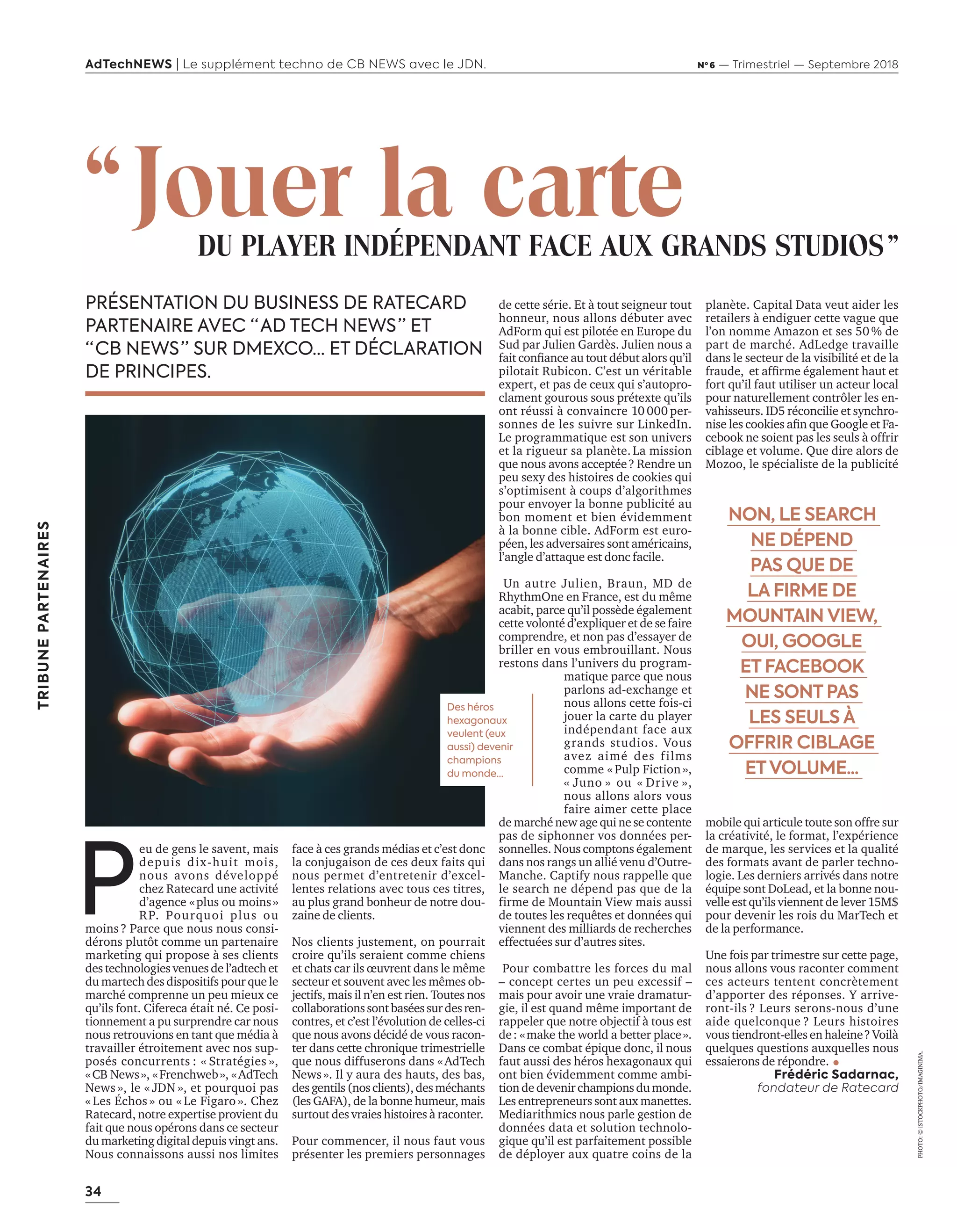 34
TRIBUNEPARTENAIRES
AdTechNEWS | Le supplément techno de CB NEWS avec le JDN. Nº 6 — Trimestriel — Septembre 2018
de cette série. Et à tout seigneur tout
honneur, nous allons débuter avec
AdForm qui est pilotée en Europe du
Sud par Julien Gardès. Julien nous a
fait confiance au tout début alors qu’il
pilotait Rubicon. C’est un véritable
expert, et pas de ceux qui s’autopro-
clament gourous sous prétexte qu’ils
ont réussi à convaincre 10 000 per-
sonnes de les suivre sur LinkedIn.
Le programmatique est son univers
et la rigueur sa planète. La mission
que nous avons acceptée ? Rendre un
peu sexy des histoires de cookies qui
s’optimisent à coups d’algorithmes
pour envoyer la bonne publicité au
bon moment et bien évidemment
à la bonne cible. AdForm est euro-
péen, les adversaires sont américains,
l’angle d’attaque est donc facile.
Un autre Julien, Braun, MD de
RhythmOne en France, est du même
acabit, parce qu’il possède également
cette volonté d’expliquer et de se faire
comprendre, et non pas d’essayer de
briller en vous embrouillant. Nous
restons dans l’univers du program-
matique parce que nous
parlons ad-exchange et
nous allons cette fois-ci
jouer la carte du player
indépendant face aux
grands studios. Vous
avez aimé des films
comme « Pulp Fiction »,
« Juno » ou « Drive »,
nous allons alors vous
faire aimer cette place
de marché new age qui ne se contente
pas de siphonner vos données per-
sonnelles. Nous comptons également
dans nos rangs un allié venu d’Outre-
Manche. Captify nous rappelle que
le search ne dépend pas que de la
firme de Mountain View mais aussi
de toutes les requêtes et données qui
viennent des milliards de recherches
effectuées sur d’autres sites.
Pour combattre les forces du mal
–  concept certes un peu excessif  –
mais pour avoir une vraie dramatur-
gie, il est quand même important de
rappeler que notre objectif à tous est
de : « make the world a better place ».
Dans ce combat épique donc, il nous
faut aussi des héros hexagonaux qui
ont bien évidemment comme ambi-
tion de devenir champions du monde.
Les entrepreneurs sont aux manettes.
Mediarithmics nous parle gestion de
données data et solution technolo-
gique qu’il est parfaitement possible
de déployer aux quatre coins de la
planète. Capital Data veut aider les
retailers à endiguer cette vague que
l’on nomme Amazon et ses 50 % de
part de marché. AdLedge travaille
dans le secteur de la visibilité et de la
fraude, et affirme également haut et
fort qu’il faut utiliser un acteur local
pour naturellement contrôler les en-
vahisseurs. ID5 réconcilie et synchro-
nise les cookies afin que Google et Fa-
cebook ne soient pas les seuls à offrir
ciblage et volume. Que dire alors de
Mozoo, le spécialiste de la publicité
mobile qui articule toute son offre sur
la créativité, le format, l’expérience
de marque, les services et la qualité
des formats avant de parler techno-
logie. Les derniers arrivés dans notre
équipe sont DoLead, et la bonne nou-
velle est qu’ils viennent de lever 15M$
pour devenir les rois du MarTech et
de la performance.
Une fois par trimestre sur cette page,
nous allons vous raconter comment
ces acteurs tentent concrètement
d’apporter des réponses. Y arrive-
ront-ils ? Leurs serons-nous d’une
aide quelconque ? Leurs histoires
vous tiendront-elles en haleine ? Voilà
quelques questions auxquelles nous
essaierons de répondre.
Frédéric Sadarnac,
fondateur de Ratecard
face à ces grands médias et c’est donc
la conjugaison de ces deux faits qui
nous permet d’entretenir d’excel-
lentes relations avec tous ces titres,
au plus grand bonheur de notre dou-
zaine de clients.
Nos clients justement, on pourrait
croire qu’ils seraient comme chiens
et chats car ils œuvrent dans le même
secteur et souvent avec les mêmes ob-
jectifs, mais il n’en est rien. Toutes nos
collaborationssontbaséessurdesren-
contres, et c’est l’évolution de celles-ci
que nous avons décidé de vous racon-
ter dans cette chronique trimestrielle
que nous diffuserons dans « AdTech
News ». Il y aura des hauts, des bas,
desgentils(nosclients),desméchants
(les GAFA), de la bonne humeur, mais
surtout des vraies histoires à raconter.
Pour commencer, il nous faut vous
présenter les premiers personnages
 NON, LE SEARCH
NE DÉPEND
PAS QUE DE
LA FIRME DE
MOUNTAIN VIEW,
OUI, GOOGLE
ET FACEBOOK
NE SONT PAS
LES SEULS À
OFFRIR CIBLAGE
ETVOLUME...
P
eu de gens le savent, mais
depuis dix-huit mois,
nous avons développé
chez Ratecard une activité
d’agence « plus ou moins »
RP. Pourquoi plus ou
moins ? Parce que nous nous consi-
dérons plutôt comme un partenaire
marketing qui propose à ses clients
des technologies venues de l’adtech et
du martech des dispositifs pour que le
marché comprenne un peu mieux ce
qu’ils font. Cifereca était né. Ce posi-
tionnement a pu surprendre car nous
nous retrouvions en tant que média à
travailler étroitement avec nos sup-
posés concurrents : « Stratégies »,
« CB News », « Frenchweb », « AdTech
News », le « JDN », et pourquoi pas
« Les Échos » ou « Le Figaro ». Chez
Ratecard, notre expertise provient du
fait que nous opérons dans ce secteur
du marketing digital depuis vingt ans.
Nous connaissons aussi nos limites
PHOTO:©iSTOCKPHOTO/IMAGINIMA.
PRÉSENTATION DU BUSINESS DE RATECARD
PARTENAIRE AVEC “ AD TECH NEWS ” ET
“ CB NEWS ” SUR DMEXCO... ET DÉCLARATION
DE PRINCIPES.
“ Jouer la carteDU PLAYER INDÉPENDANT FACE AUX GRANDS STUDIOS ”
Des héros
hexagonaux
veulent (eux
aussi) devenir
champions
du monde…
34-TribunePartenariat_BAT-ATN6.indd 34 03/09/2018 12:56
 