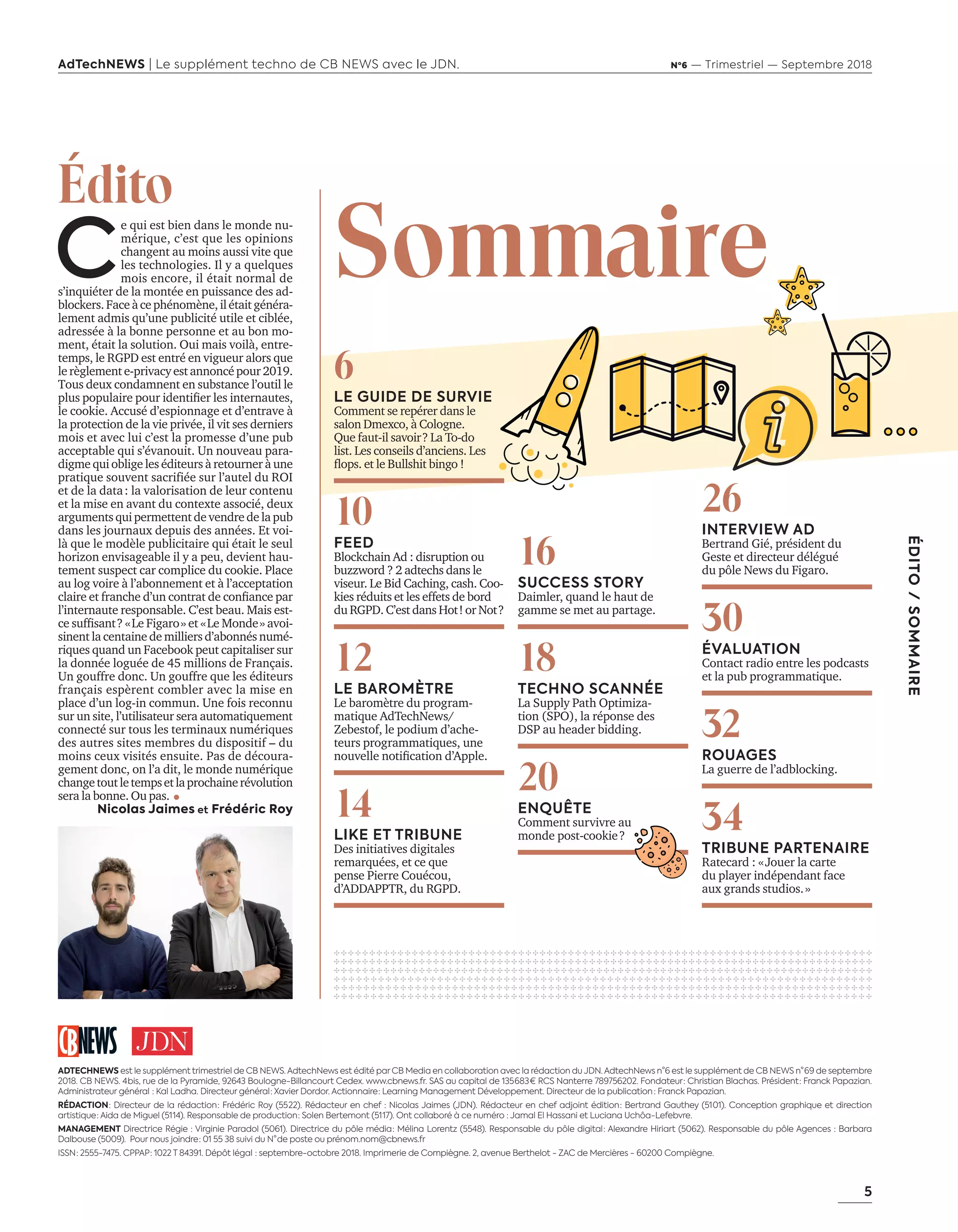 5
ÉDITO/SOMMAIRE
AdTechNEWS | Le supplément techno de CB NEWS avec le JDN. Nº6 — Trimestriel — Septembre 2018
C
e qui est bien dans le monde nu-
mérique, c’est que les opinions
changent au moins aussi vite que
les technologies. Il y a quelques
mois encore, il était normal de
s’inquiéter de la montée en puissance des ad-
blockers.Faceàcephénomène,ilétaitgénéra-
lement admis qu’une publicité utile et ciblée,
adressée à la bonne personne et au bon mo-
ment, était la solution. Oui mais voilà, entre-
temps, le RGPD est entré en vigueur alors que
lerèglemente-privacyestannoncépour2019.
Tous deux condamnent en substance l’outil le
plus populaire pour identifier les internautes,
le cookie. Accusé d’espionnage et d’entrave à
la protection de la vie privée, il vit ses derniers
mois et avec lui c’est la promesse d’une pub
acceptable qui s’évanouit. Un nouveau para-
digme qui oblige les éditeurs à retourner à une
pratique souvent sacrifiée sur l’autel du ROI
et de la data : la valorisation de leur contenu
et la mise en avant du contexte associé, deux
arguments qui permettent de vendre de la pub
dans les journaux depuis des années. Et voi-
là que le modèle publicitaire qui était le seul
horizon envisageable il y a peu, devient hau-
tement suspect car complice du cookie. Place
au log voire à l’abonnement et à l’acceptation
claire et franche d’un contrat de confiance par
l’internaute responsable. C’est beau. Mais est-
ce suffisant ? « Le Figaro » et « Le Monde » avoi-
sinent la centaine de milliers d’abonnés numé-
riques quand un Facebook peut capitaliser sur
la donnée loguée de 45 millions de Français.
Un gouffre donc. Un gouffre que les éditeurs
français espèrent combler avec la mise en
place d’un log-in commun. Une fois reconnu
sur un site, l’utilisateur sera automatiquement
connecté sur tous les terminaux numériques
des autres sites membres du dispositif – du
moins ceux visités ensuite. Pas de découra-
gement donc, on l’a dit, le monde numérique
changetoutletempsetlaprochainerévolution
sera la bonne. Ou pas.
Nicolas Jaimes et Frédéric Roy
Édito
ADTECHNEWS est le supplément trimestriel de CB NEWS. AdtechNews est édité par CB Media en collaboration avec la rédaction du JDN. AdtechNews n°6 est le supplément de CB NEWS n° 69 de septembre
2018. CB NEWS. 4 bis, rue de la Pyramide, 92643 Boulogne-Billancourt Cedex. www.cbnews.fr. SAS au capital de 135 683 € RCS Nanterre 789756202. Fondateur : Christian Blachas. Président : Franck Papazian.
Administrateur général  : Kal Ladha. Directeur général : Xavier Dordor. Actionnaire : Learning Management Développement. Directeur de la publication  : Franck Papazian.
RÉDACTION : Directeur de la rédaction : Frédéric Roy (55 22). Rédacteur en chef : Nicolas Jaimes (JDN). Rédacteur en chef adjoint édition : Bertrand Gauthey (51 01). Conception graphique et direction
artistique : Aida de Miguel (51 14). Responsable de production : Solen Bertemont (51 17). Ont collaboré à ce numéro : Jamal El Hassani et Luciana Uchôa-Lefebvre.
MANAGEMENT Directrice Régie : Virginie Paradol (5061). Directrice du pôle média : Mélina Lorentz (5548). Responsable du pôle digital : Alexandre Hiriart (5062). Responsable du pôle Agences : Barbara
Dalbouse (5009). Pour nous joindre : 01 55 38 suivi du N° de poste ou prénom.nom@cbnews.fr
ISSN : 2555-7475. CPPAP : 1022 T 84391. Dépôt légal  : septembre-octobre 2018. Imprimerie de Compiègne. 2, avenue Berthelot - ZAC de Mercières - 60200 Compiègne.
16
SUCCESS STORY
Daimler, quand le haut de
gamme se met au partage.
18
TECHNO SCANNÉE
La Supply Path Optimiza-
tion (SPO), la réponse des
DSP au header bidding.
20
ENQUÊTE
Comment survivre au
monde post-cookie ?
26
INTERVIEW AD
Bertrand Gié, président du
Geste et directeur délégué
du pôle News du Figaro.
30
ÉVALUATION
Contact radio entre les podcasts
et la pub programmatique.
32
ROUAGES
La guerre de l’adblocking.
34
TRIBUNE PARTENAIRE
Ratecard : « Jouer la carte
du player indépendant face
aux grands studios. »
✣ ✣ ✣ ✣ ✣ ✣ ✣ ✣ ✣ ✣ ✣ ✣ ✣ ✣ ✣ ✣ ✣ ✣ ✣ ✣ ✣ ✣ ✣ ✣ ✣ ✣ ✣ ✣ ✣ ✣ ✣ ✣ ✣ ✣ ✣ ✣ ✣ ✣ ✣ ✣ ✣ ✣ ✣ ✣ ✣ ✣ ✣ ✣ ✣ ✣ ✣ ✣ ✣ ✣ ✣ ✣ ✣ ✣ ✣ ✣ ✣ ✣ ✣ ✣ ✣ ✣ ✣ ✣ ✣ ✣ ✣ ✣ ✣ ✣ ✣ ✣
✣ ✣ ✣ ✣ ✣ ✣ ✣ ✣ ✣ ✣ ✣ ✣ ✣ ✣ ✣ ✣ ✣ ✣ ✣ ✣ ✣ ✣ ✣ ✣ ✣ ✣ ✣ ✣ ✣ ✣ ✣ ✣ ✣ ✣ ✣ ✣ ✣ ✣ ✣ ✣ ✣ ✣ ✣ ✣ ✣ ✣ ✣ ✣ ✣ ✣ ✣ ✣ ✣ ✣ ✣ ✣ ✣ ✣ ✣ ✣ ✣ ✣ ✣ ✣ ✣ ✣ ✣ ✣ ✣ ✣ ✣ ✣ ✣ ✣ ✣ ✣
✣ ✣ ✣ ✣ ✣ ✣ ✣ ✣ ✣ ✣ ✣ ✣ ✣ ✣ ✣ ✣ ✣ ✣ ✣ ✣ ✣ ✣ ✣ ✣ ✣ ✣ ✣ ✣ ✣ ✣ ✣ ✣ ✣ ✣ ✣ ✣ ✣ ✣ ✣ ✣ ✣ ✣ ✣ ✣ ✣ ✣ ✣ ✣ ✣ ✣ ✣ ✣ ✣ ✣ ✣ ✣ ✣ ✣ ✣ ✣ ✣ ✣ ✣ ✣ ✣ ✣ ✣ ✣ ✣ ✣ ✣ ✣ ✣ ✣ ✣ ✣
✣ ✣ ✣ ✣ ✣ ✣ ✣ ✣ ✣ ✣ ✣ ✣ ✣ ✣ ✣ ✣ ✣ ✣ ✣ ✣ ✣ ✣ ✣ ✣ ✣ ✣ ✣ ✣ ✣ ✣ ✣ ✣ ✣ ✣ ✣ ✣ ✣ ✣ ✣ ✣ ✣ ✣ ✣ ✣ ✣ ✣ ✣ ✣ ✣ ✣ ✣ ✣ ✣ ✣ ✣ ✣ ✣ ✣ ✣ ✣ ✣ ✣ ✣ ✣ ✣ ✣ ✣ ✣ ✣ ✣ ✣ ✣ ✣
✣ ✣ ✣ ✣ ✣ ✣ ✣ ✣ ✣ ✣ ✣ ✣ ✣ ✣ ✣ ✣ ✣ ✣ ✣ ✣ ✣ ✣ ✣ ✣ ✣ ✣ ✣ ✣ ✣ ✣ ✣ ✣ ✣ ✣ ✣ ✣ ✣ ✣ ✣ ✣ ✣ ✣ ✣ ✣ ✣ ✣ ✣ ✣ ✣ ✣ ✣ ✣ ✣ ✣ ✣ ✣ ✣ ✣ ✣ ✣ ✣ ✣ ✣ ✣ ✣ ✣ ✣ ✣ ✣ ✣ ✣ ✣ ✣
✣ ✣ ✣ ✣ ✣ ✣ ✣ ✣ ✣ ✣ ✣ ✣ ✣ ✣ ✣ ✣ ✣ ✣ ✣ ✣ ✣ ✣ ✣ ✣ ✣ ✣ ✣ ✣ ✣ ✣ ✣ ✣ ✣ ✣ ✣ ✣ ✣ ✣ ✣ ✣ ✣ ✣ ✣ ✣ ✣ ✣ ✣ ✣ ✣ ✣ ✣ ✣ ✣ ✣ ✣ ✣ ✣ ✣ ✣ ✣ ✣ ✣ ✣ ✣ ✣ ✣ ✣ ✣ ✣ ✣ ✣ ✣ ✣
6
LE GUIDE DE SURVIE
Comment se repérer dans le
salon Dmexco, à Cologne.
Que faut-il savoir ? La To-do
list. Les conseils d’anciens. Les
flops. et le Bullshit bingo !
10
FEED
Blockchain Ad : disruption ou
buzzword ? 2 adtechs dans le
viseur. Le Bid Caching, cash. Coo-
kies réduits et les effets de bord
du RGPD. C’est dans Hot ! or Not ?
12
LE BAROMÈTRE
Le baromètre du program-
matique AdTechNews/
Zebestof, le podium d’ache-
teurs programmatiques, une
nouvelle notification d’Apple.
14
LIKE ET TRIBUNE
Des initiatives digitales
remarquées, et ce que
pense Pierre Couécou,
d’ADDAPPTR, du RGPD.
Sommaire
05-Sommaire-BAT-ATN6.indd 5 03/09/2018 13:20
 