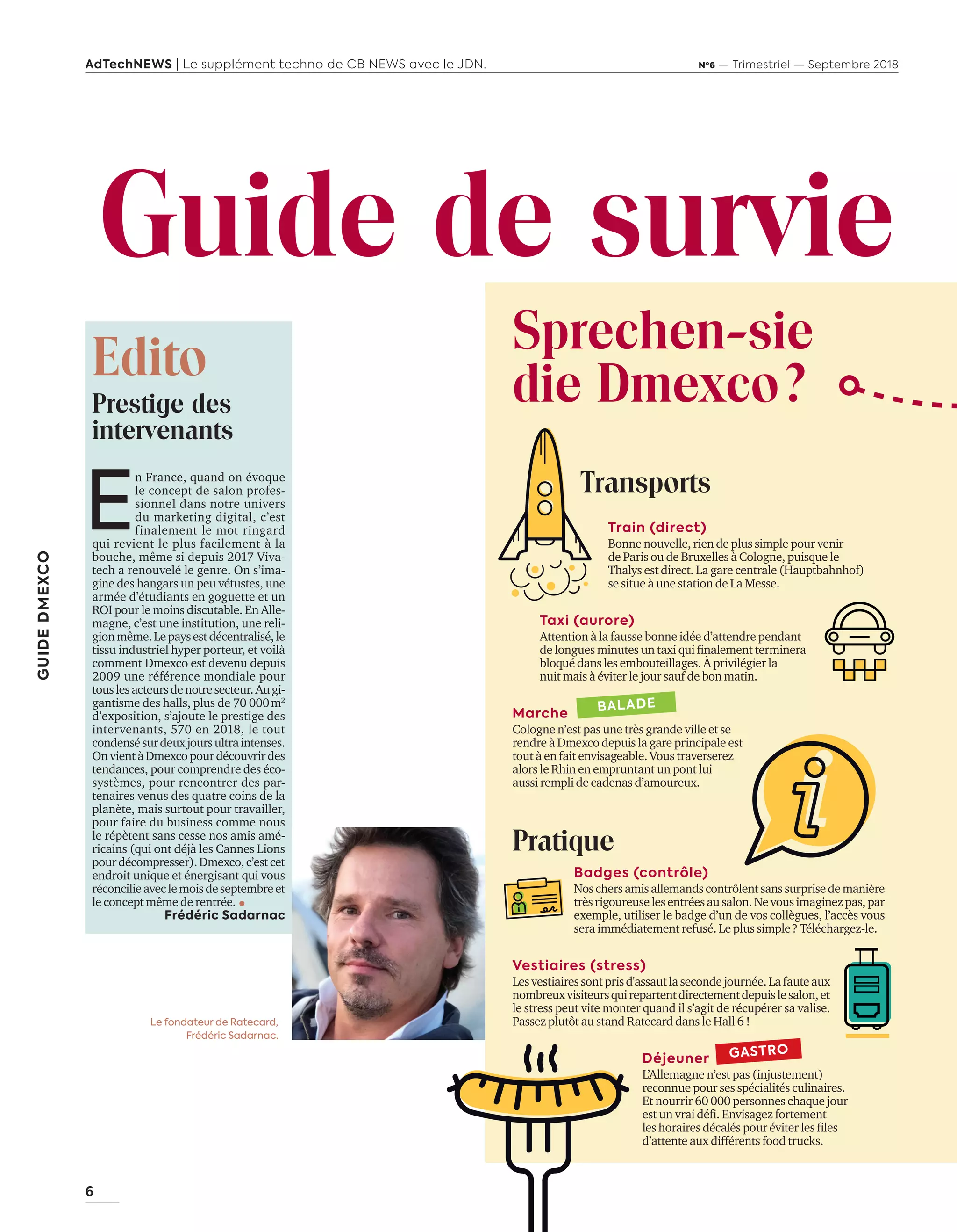 6
GUIDEDMEXCO
AdTechNEWS | Le supplément techno de CB NEWS avec le JDN. Nº6 — Trimestriel — Septembre 2018
Le fondateur de Ratecard,
Frédéric Sadarnac.
Edito
Prestige des
intervenants
Guide de survie
E
n France, quand on évoque
le concept de salon profes-
sionnel dans notre univers
du marketing digital, c’est
finalement le mot ringard
qui revient le plus facilement à la
bouche, même si depuis 2017 Viva-
tech a renouvelé le genre. On s’ima-
gine des hangars un peu vétustes, une
armée d’étudiants en goguette et un
ROI pour le moins discutable. En Alle-
magne, c’est une institution, une reli-
gionmême.Lepaysestdécentralisé,le
tissu industriel hyper porteur, et voilà
comment Dmexco est devenu depuis
2009 une référence mondiale pour
touslesacteursdenotresecteur.Augi-
gantisme des halls, plus de 70 000 m2
d’exposition, s’ajoute le prestige des
intervenants, 570 en 2018, le tout
condensésurdeuxjoursultraintenses.
OnvientàDmexcopourdécouvrirdes
tendances, pour comprendre des éco-
systèmes, pour rencontrer des par-
tenaires venus des quatre coins de la
planète, mais surtout pour travailler,
pour faire du business comme nous
le répètent sans cesse nos amis amé-
ricains (qui ont déjà les Cannes Lions
pourdécompresser).Dmexco,c’estcet
endroit unique et énergisant qui vous
réconcilieaveclemoisdeseptembreet
le concept même de rentrée. 
Frédéric Sadarnac
Sprechen-sie
die Dmexco ?
Transports
Train (direct)
Bonne nouvelle, rien de plus simple pour venir
de Paris ou de Bruxelles à Cologne, puisque le
Thalys est direct. La gare centrale (Hauptbahnhof)
se situe à une station de La Messe.
Taxi (aurore)
Attention à la fausse bonne idée d’attendre pendant
de longues minutes un taxi qui finalement terminera
bloqué dans les embouteillages. À privilégier la
nuit mais à éviter le jour sauf de bon matin.
Marche
Cologne n’est pas une très grande ville et se
rendre à Dmexco depuis la gare principale est
tout à en fait envisageable. Vous traverserez
alors le Rhin en empruntant un pont lui
aussi rempli de cadenas d’amoureux.
Pratique
Badges (contrôle)
Noschersamisallemandscontrôlentsanssurprisedemanière
trèsrigoureuselesentréesausalon.Nevousimaginezpas,par
exemple, utiliser le badge d’un de vos collègues, l’accès vous
sera immédiatement refusé. Le plus simple ? Téléchargez-le.
Vestiaires (stress)
Lesvestiairessontprisd'assautlasecondejournée.Lafauteaux
nombreuxvisiteursquirepartentdirectementdepuislesalon,et
le stress peut vite monter quand il s’agit de récupérer sa valise.
Passez plutôt au stand Ratecard dans le Hall 6 !
Déjeuner
L’Allemagne n’est pas (injustement)
reconnue pour ses spécialités culinaires.
Et nourrir 60 000 personnes chaque jour
est un vrai défi. Envisagez fortement
les horaires décalés pour éviter les files
d’attente aux différents food trucks.
GASTRO
BALADE
06-09-InfoSalon Demexco-BAT-ATN6.indd 6 02/09/2018 17:17
 