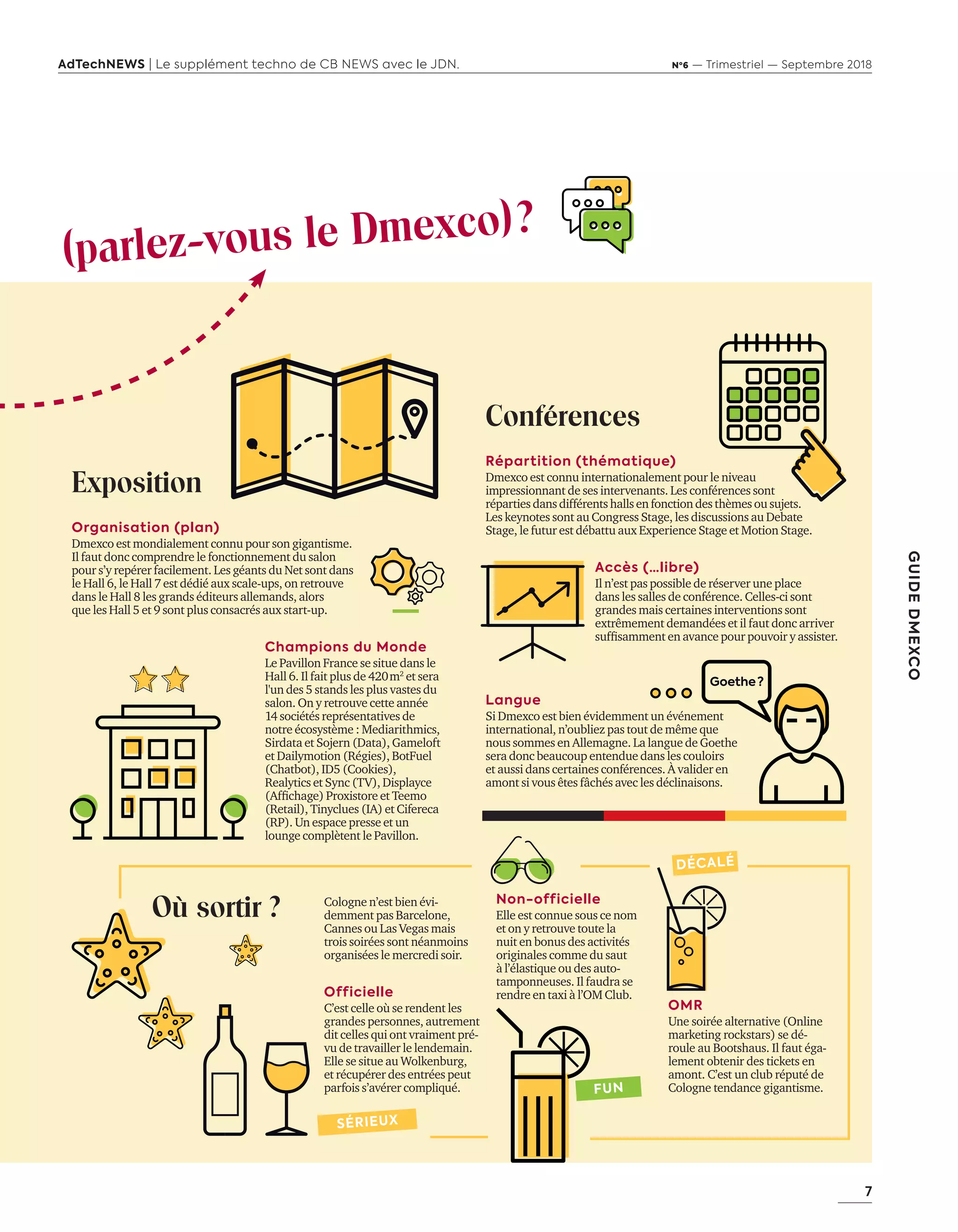 7
GUIDEDMEXCO
AdTechNEWS | Le supplément techno de CB NEWS avec le JDN. Nº6 — Trimestriel — Septembre 2018
Où sortir ? Cologne n’est bien évi-
demment pas Barcelone,
Cannes ou Las Vegas mais
trois soirées sont néanmoins
organisées le mercredi soir.
Officielle
C’est celle où se rendent les
grandes personnes, autrement
dit celles qui ont vraiment pré-
vu de travailler le lendemain.
Elle se situe au Wolkenburg,
et récupérer des entrées peut
parfois s’avérer compliqué.
Non-officielle
Elle est connue sous ce nom
et on y retrouve toute la
nuit en bonus des activités
originales comme du saut
à l’élastique ou des auto-
tamponneuses. Il faudra se
rendre en taxi à l’OM Club.
OMR
Une soirée alternative (Online
marketing rockstars) se dé-
roule au Bootshaus. Il faut éga-
lement obtenir des tickets en
amont. C’est un club réputé de
Cologne tendance gigantisme.
Exposition
Organisation (plan)
Dmexco est mondialement connu pour son gigantisme.
Il faut donc comprendre le fonctionnement du salon
pour s’y repérer facilement. Les géants du Net sont dans
le Hall 6, le Hall 7 est dédié aux scale-ups, on retrouve
dans le Hall 8 les grands éditeurs allemands, alors
que les Hall 5 et 9 sont plus consacrés aux start-up.
Champions du Monde
Le Pavillon France se situe dans le
Hall 6. Il fait plus de 420 m2
et sera
l'un des 5 stands les plus vastes du
salon. On y retrouve cette année
14 sociétés représentatives de
notre écosystème : Mediarithmics,
Sirdata et Sojern (Data), Gameloft
et Dailymotion (Régies), BotFuel
(Chatbot), ID5 (Cookies),
Realytics et Sync (TV), Displayce
(Affichage) Proxistore et Teemo
(Retail), Tinyclues (IA) et Cifereca
(RP). Un espace presse et un
lounge complètent le Pavillon.
Conférences
Répartition (thématique)
Dmexco est connu internationalement pour le niveau
impressionnant de ses intervenants. Les conférences sont
répartiesdansdifférents halls en fonction des thèmes ousujets.
Les keynotes sont au Congress Stage, les discussions au Debate
Stage, le futur est débattu aux Experience Stage et Motion Stage.
Accès (…libre)
Il n’est pas possible de réserver une place
dans les salles de conférence. Celles-ci sont
grandes mais certaines interventions sont
extrêmement demandées et il faut donc arriver
suffisamment en avance pour pouvoir y assister.
Langue
Si Dmexco est bien évidemment un événement
international, n’oubliez pas tout de même que
nous sommes en Allemagne. La langue de Goethe
sera donc beaucoup entendue dans les couloirs
et aussi dans certaines conférences. À valider en
amont si vous êtes fâchés avec les déclinaisons.
(parlez-vous le Dmexco) ?
DÉCALÉ
FUN
SÉRIEUX
Goethe?
06-09-InfoSalon Demexco-BAT-ATN6.indd 7 02/09/2018 17:17
 