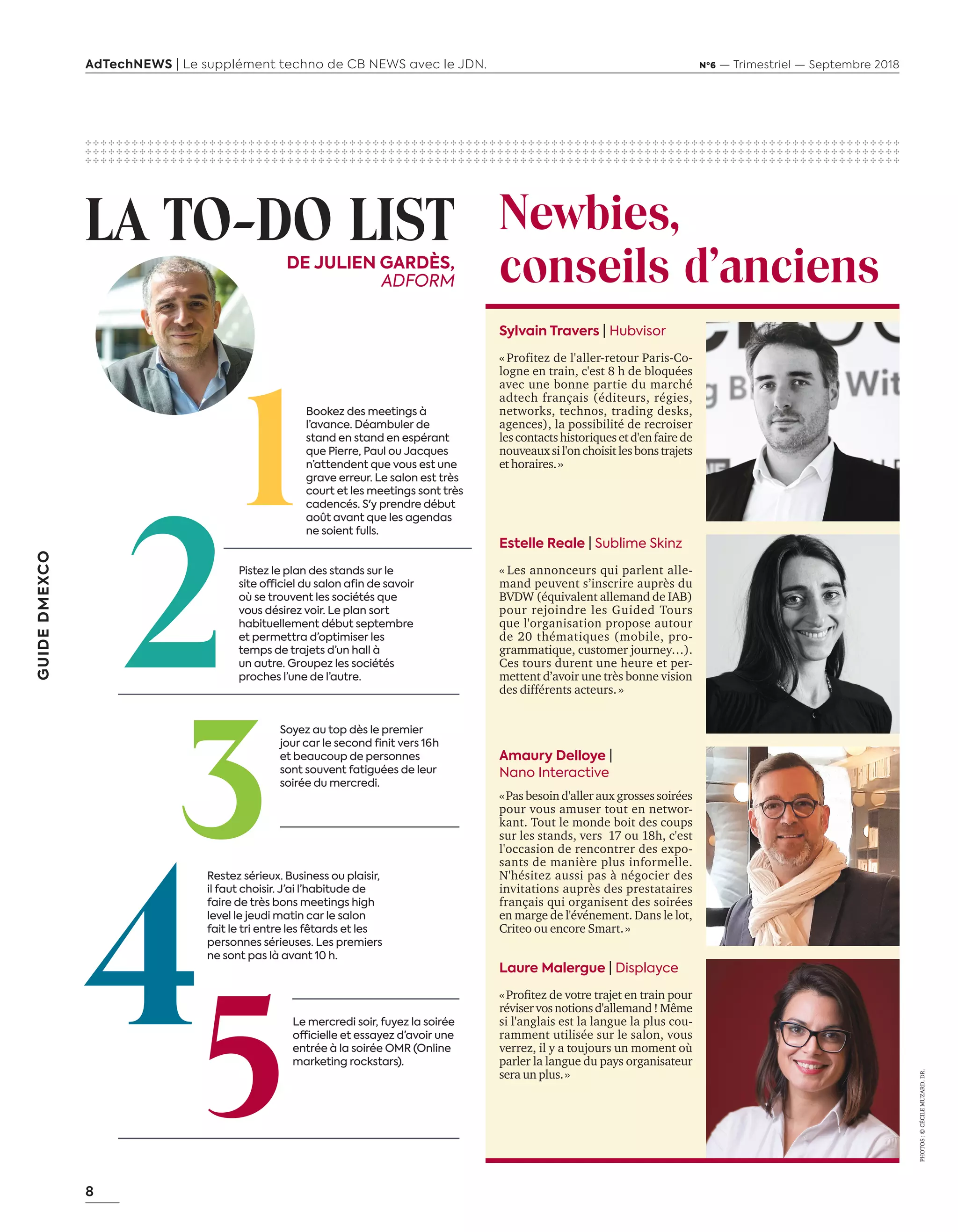 8
GUIDEDMEXCO
AdTechNEWS | Le supplément techno de CB NEWS avec le JDN. Nº6 — Trimestriel — Septembre 2018
✣ ✣ ✣ ✣ ✣ ✣ ✣ ✣ ✣ ✣ ✣ ✣ ✣ ✣ ✣ ✣ ✣ ✣ ✣ ✣ ✣ ✣ ✣ ✣ ✣ ✣ ✣ ✣ ✣ ✣ ✣ ✣ ✣ ✣ ✣ ✣ ✣ ✣ ✣ ✣ ✣ ✣ ✣ ✣ ✣ ✣ ✣ ✣ ✣ ✣ ✣ ✣ ✣ ✣ ✣ ✣ ✣ ✣ ✣ ✣ ✣ ✣ ✣ ✣ ✣ ✣ ✣ ✣ ✣ ✣ ✣ ✣ ✣ ✣ ✣ ✣ ✣ ✣ ✣ ✣ ✣ ✣ ✣ ✣ ✣ ✣ ✣ ✣ ✣ ✣ ✣ ✣ ✣ ✣ ✣ ✣ ✣ ✣ ✣ ✣ ✣ ✣ ✣ ✣ ✣
✣ ✣ ✣ ✣ ✣ ✣ ✣ ✣ ✣ ✣ ✣ ✣ ✣ ✣ ✣ ✣ ✣ ✣ ✣ ✣ ✣ ✣ ✣ ✣ ✣ ✣ ✣ ✣ ✣ ✣ ✣ ✣ ✣ ✣ ✣ ✣ ✣ ✣ ✣ ✣ ✣ ✣ ✣ ✣ ✣ ✣ ✣ ✣ ✣ ✣ ✣ ✣ ✣ ✣ ✣ ✣ ✣ ✣ ✣ ✣ ✣ ✣ ✣ ✣ ✣ ✣ ✣ ✣ ✣ ✣ ✣ ✣ ✣ ✣ ✣ ✣ ✣ ✣ ✣ ✣ ✣ ✣ ✣ ✣ ✣ ✣ ✣ ✣ ✣ ✣ ✣ ✣ ✣ ✣ ✣ ✣ ✣ ✣ ✣ ✣ ✣ ✣ ✣ ✣ ✣
✣ ✣ ✣ ✣ ✣ ✣ ✣ ✣ ✣ ✣ ✣ ✣ ✣ ✣ ✣ ✣ ✣ ✣ ✣ ✣ ✣ ✣ ✣ ✣ ✣ ✣ ✣ ✣ ✣ ✣ ✣ ✣ ✣ ✣ ✣ ✣ ✣ ✣ ✣ ✣ ✣ ✣ ✣ ✣ ✣ ✣ ✣ ✣ ✣ ✣ ✣ ✣ ✣ ✣ ✣ ✣ ✣ ✣ ✣ ✣ ✣ ✣ ✣ ✣ ✣ ✣ ✣ ✣ ✣ ✣ ✣ ✣ ✣ ✣ ✣ ✣ ✣ ✣ ✣ ✣ ✣ ✣ ✣ ✣ ✣ ✣ ✣ ✣ ✣ ✣ ✣ ✣ ✣ ✣ ✣ ✣ ✣ ✣ ✣ ✣ ✣ ✣ ✣ ✣ ✣
Le mercredi soir, fuyez la soirée
officielle et essayez d’avoir une
entrée à la soirée OMR (Online
marketing rockstars).
Sylvain Travers | Hubvisor
« Profitez de l'aller-retour Paris-Co-
logne en train, c'est 8 h de bloquées
avec une bonne partie du marché
adtech français (éditeurs, régies,
networks, technos, trading desks,
agences), la possibilité de recroiser
lescontactshistoriquesetd'enfairede
nouveauxsil'onchoisitlesbonstrajets
et horaires. »
DE JULIEN GARDÈS,
ADFORM
LA TO-DO LIST
PHOTOS :©CÉCILEMUZARD.DR.
Newbies,
conseils d’anciens
Bookez des meetings à
l’avance. Déambuler de
stand en stand en espérant
que Pierre, Paul ou Jacques
n’attendent que vous est une
grave erreur. Le salon est très
court et les meetings sont très
cadencés. S'y prendre début
août avant que les agendas
ne soient fulls.
Pistez le plan des stands sur le
site officiel du salon afin de savoir
où se trouvent les sociétés que
vous désirez voir. Le plan sort
habituellement début septembre
et permettra d’optimiser les
temps de trajets d’un hall à
un autre. Groupez les sociétés
proches l’une de l’autre.
Soyez au top dès le premier
jour car le second finit vers 16 h
et beaucoup de personnes
sont souvent fatiguées de leur
soirée du mercredi.
Restez sérieux. Business ou plaisir,
il faut choisir. J’ai l’habitude de
faire de très bons meetings high
level le jeudi matin car le salon
fait le tri entre les fêtards et les
personnes sérieuses. Les premiers
ne sont pas là avant 10 h.
Laure Malergue | Displayce
« Profitez de votre trajet en train pour
réviservosnotionsd'allemand!Même
si l'anglais est la langue la plus cou-
ramment utilisée sur le salon, vous
verrez, il y a toujours un moment où
parler la langue du pays organisateur
sera un plus. »
Amaury Delloye |
Nano Interactive 
« Pas besoin d'aller aux grosses soirées
pour vous amuser tout en networ-
kant. Tout le monde boit des coups
sur les stands, vers 17 ou 18h, c'est
l'occasion de rencontrer des expo-
sants de manière plus informelle.
N'hésitez aussi pas à négocier des
invitations auprès des prestataires
français qui organisent des soirées
en marge de l'événement. Dans le lot,
Criteo ou encore Smart. »
Estelle Reale | Sublime Skinz
« Les annonceurs qui parlent alle-
mand peuvent s’inscrire auprès du
BVDW (équivalent allemand de IAB)
pour rejoindre les Guided Tours
que l'organisation propose autour
de 20 thématiques (mobile, pro-
grammatique, customer journey…).
Ces tours durent une heure et per-
mettent d’avoir une très bonne vision
des différents acteurs. »
06-09-InfoSalon Demexco-BAT-ATN6.indd 8 02/09/2018 17:17
 