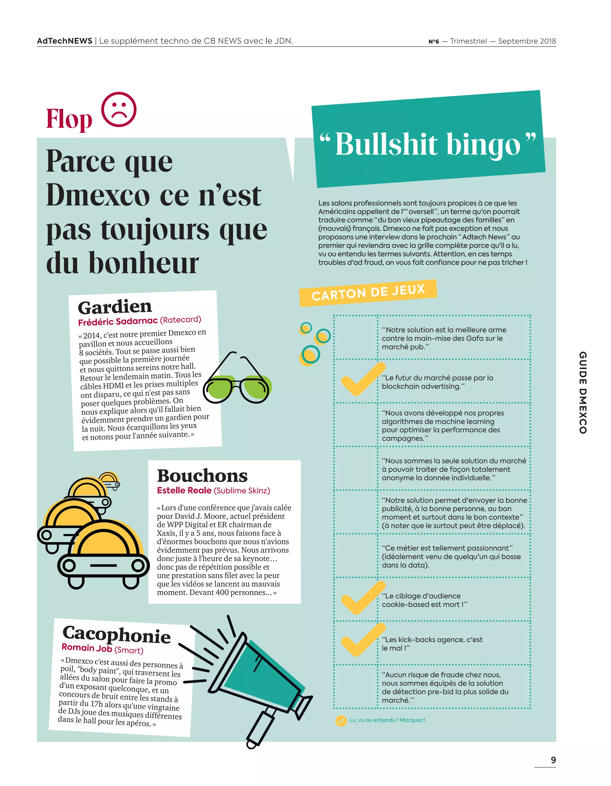 9
GUIDEDMEXCO
AdTechNEWS | Le supplément techno de CB NEWS avec le JDN. Nº6 — Trimestriel — Septembre 2018
Flop
Parce que
Dmexco ce n'est
pas toujours que
du bonheur
Gardien
Frédéric Sadarnac (Ratecard)
« 2014, c'est notre premier Dmexco en
pavillon et nous accueillons
8 sociétés. Tout se passe aussi bien
que possible la première journée
et nous quittons sereins notre hall.
Retour le lendemain matin. Tous les
câbles HDMI et les prises multiples
ont disparu, ce qui n'est pas sans
poser quelques problèmes. On
nous explique alors qu'il fallait bien
évidemment prendre un gardien pour
la nuit. Nous écarquillons les yeux
et notons pour l'année suivante. »
CacophonieRomain Job (Smart)
« Dmexco c'est aussi des personnes àpoil, "body paint", qui traversent lesallées du salon pour faire la promod'un exposant quelconque, et unconcours de bruit entre les stands àpartir du 17h alors qu'une vingtainede DJs joue des musiques différentesdans le hall pour les apéros. »
Bouchons
Estelle Reale (Sublime Skinz)
« Lors d'une conférence que j'avais calée
pour David J. Moore, actuel président
de WPP Digital et ER chairman de
Xaxis, il y a 5 ans, nous faisons face à
d'énormes bouchons que nous n'avions
évidemment pas prévus. Nous arrivons
donc juste à l'heure de sa keynote…
donc pas de répétition possible et
une prestation sans filet avec la peur
que les vidéos se lancent au mauvais
moment. Devant 400 personnes... »
Les salons professionnels sont toujours propices à ce que les
Américains appellent de l'“ oversell ”, un terme qu'on pourrait
traduire comme “du bon vieux pipeautage des familles” en
(mauvais) français. Dmexco ne fait pas exception et nous
proposons une interview dans le prochain “ Adtech News ” au
premier qui reviendra avec la grille complète parce qu'il a lu,
vu ou entendu les termes suivants. Attention, en ces temps
troubles d'ad fraud, on vous fait confiance pour ne pas tricher !
“ Bullshit bingo "
“ Notre solution est la meilleure arme
contre la main-mise des Gafa sur le
marché pub. ”
“Le futur du marché passe par la
blockchain advertising. ”
“Nous avons développé nos propres
algorithmes de machine learning
pour optimiser la performance des
campagnes. ”
“Nous sommes la seule solution du marché
à pouvoir traiter de façon totalement
anonyme la donnée individuelle. ”
“Notre solution permet d'envoyer la bonne
publicité, à la bonne personne, au bon
moment et surtout dans le bon contexte ”
(à noter que le surtout peut être déplacé).
“Ce métier est tellement passionnant ”
(idéalement venu de quelqu'un qui bosse
dans la data).
“Le ciblage d'audience
cookie-based est mort ! ”
“Les kick-backs agence, c'est
le mal ! ”
“Aucun risque de fraude chez nous,
nous sommes équipés de la solution
de détection pre-bid la plus solide du
marché. ”
CARTON DE JEUX
Lu, vu ou entendu ? Marquez  !
06-09-InfoSalon Demexco-BAT-ATN6.indd 9 02/09/2018 17:17
 