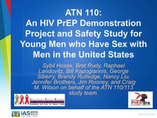 www.ias2015.org
ATN 110:
An HIV PrEP Demonstration
Project and Safety Study for
Young Men who Have Sex with
Men in the United States
Sybil Hosek, Bret Rudy, Raphael
Landovitz, Bill Kapogiannis, George
Siberry, Brandy Rutledge, Nancy Liu,
Jennifer Brothers, Jim Rooney, and Craig
M. Wilson on behalf of the ATN 110/113
study team.
 