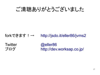 ご清聴ありがとうございました



forkできます！→   http://jsdo.it/eller86/jvms2

Twitter      @eller86
ブログ          http://dev.worksap.co.jp/



                                            17
 
