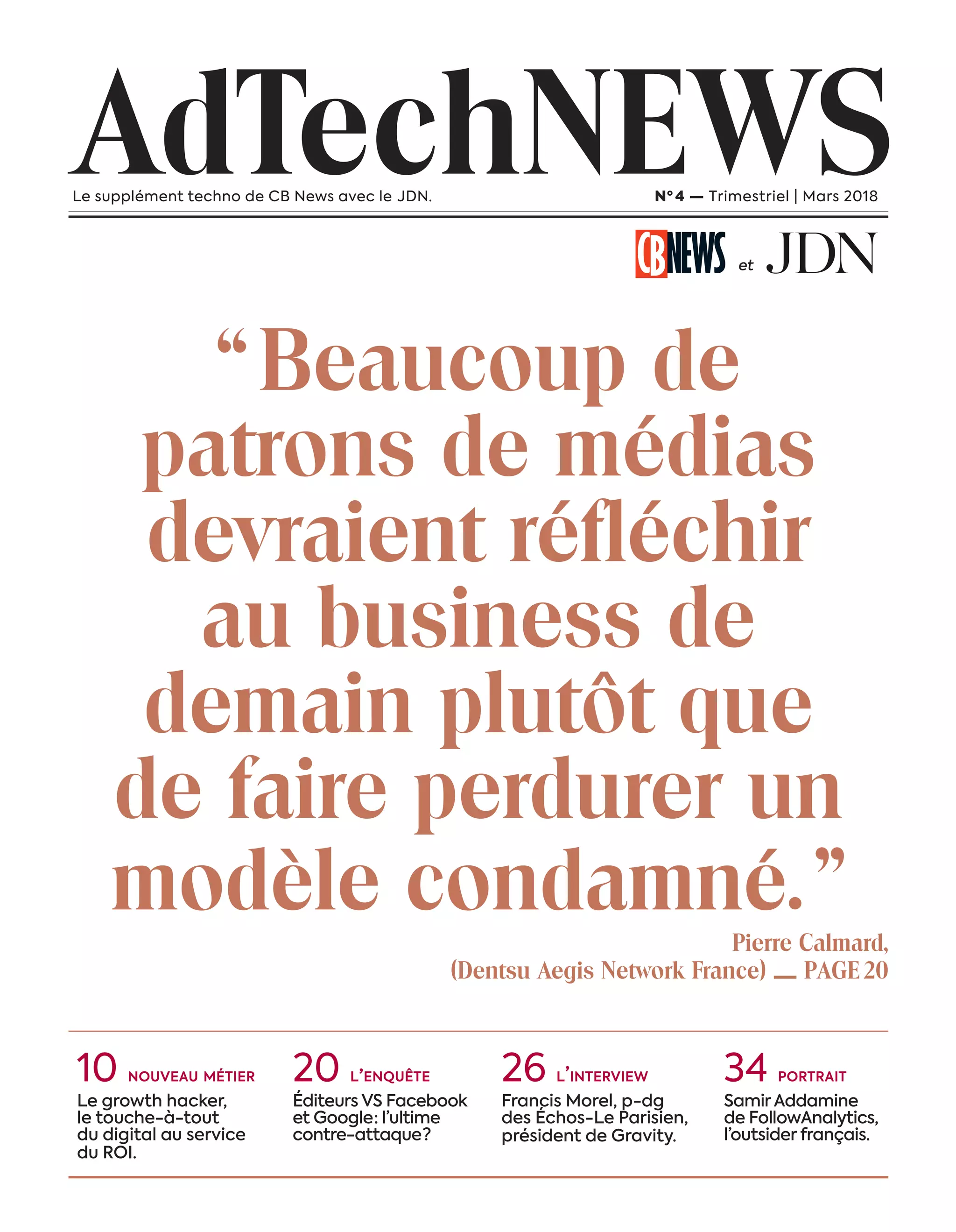 “ Beaucoup de
patrons de médias
devraient réfléchir
au business de
demain plutôt que
de faire perdurer un
modèle condamné. ”Pierre Calmard,
(Dentsu Aegis Network France) — PAGE 20
AdTechNEWSLe supplément techno de CB News avec le JDN. Nº 4 — Trimestriel | Mars 2018
et
10 nouveau métier
Le growth hacker,
le touche-à-tout
du digital au service
du ROI.
20 l’enquête
Éditeurs VS Facebook
et Google : l’ultime
contre-attaque ?
26 l’interview
Francis Morel, p-dg
des Échos-Le Parisien,
président de Gravity.
34 portrait
Samir Addamine
de FollowAnalytics,
l’outsider français.
1-Couverture-BAT-ATN4.indd 3 16/2/18 12:41
 