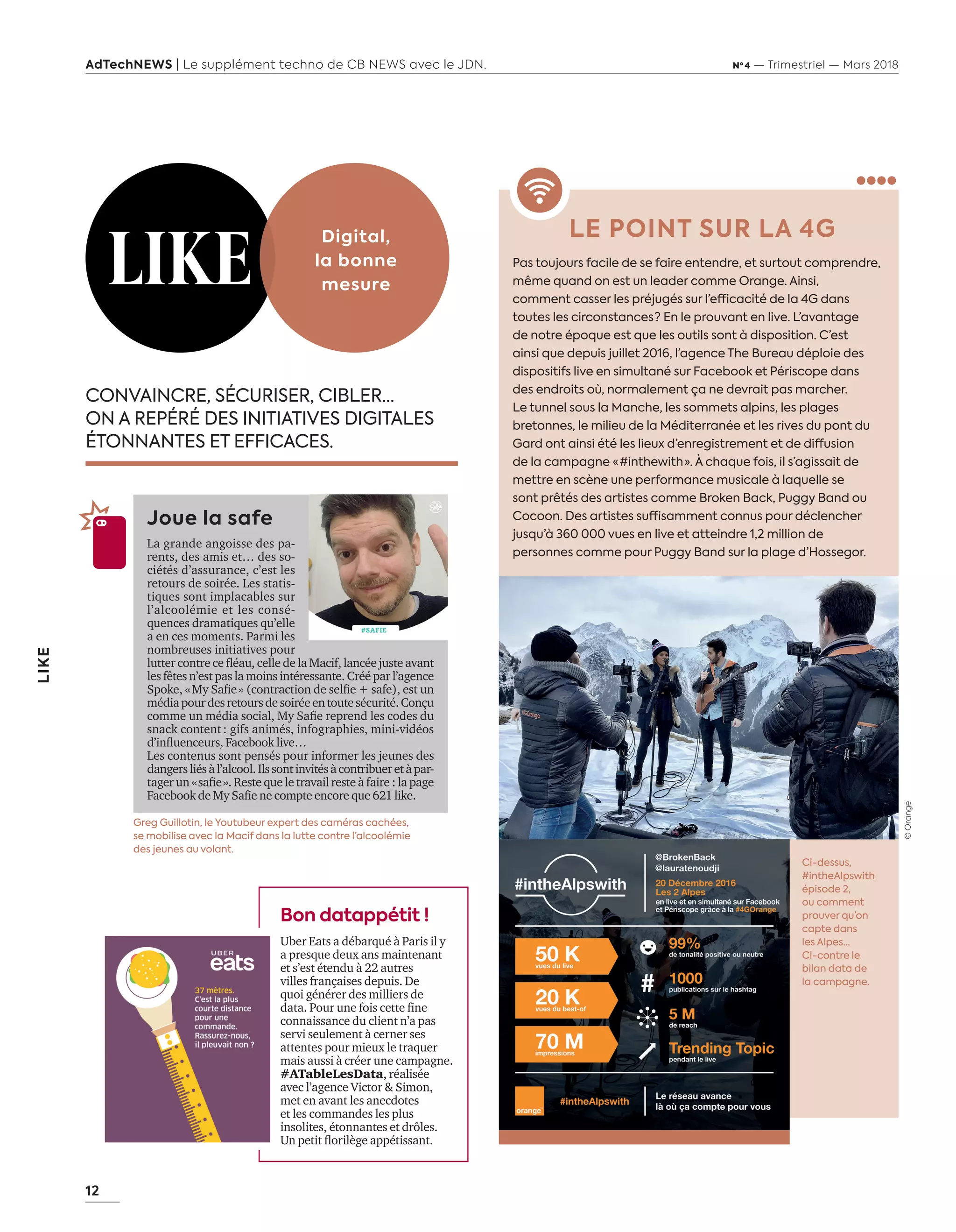12
LIKE
AdTechNEWS | Le supplément techno de CB NEWS avec le JDN. Nº 4 — Trimestriel — Mars 2018
LE POINT SUR LA 4G
Pas toujours facile de se faire entendre, et surtout comprendre,
même quand on est un leader comme Orange. Ainsi,
comment casser les préjugés sur l’efficacité de la 4G dans
toutes les circonstances ? En le prouvant en live. L’avantage
de notre époque est que les outils sont à disposition. C’est
ainsi que depuis juillet 2016, l’agence The Bureau déploie des
dispositifs live en simultané sur Facebook et Périscope dans
des endroits où, normalement ça ne devrait pas marcher.
Le tunnel sous la Manche, les sommets alpins, les plages
bretonnes, le milieu de la Méditerranée et les rives du pont du
Gard ont ainsi été les lieux d’enregistrement et de diffusion
de la campagne « #inthewith ». À chaque fois, il s’agissait de
mettre en scène une performance musicale à laquelle se
sont prêtés des artistes comme Broken Back, Puggy Band ou
Cocoon. Des artistes suffisamment connus pour déclencher
jusqu’à 360 000 vues en live et atteindre 1,2 million de
personnes comme pour Puggy Band sur la plage d’Hossegor.
CONVAINCRE, SÉCURISER, CIBLER…
ON A REPÉRÉ DES INITIATIVES DIGITALES
ÉTONNANTES ET EFFICACES.
Joue la safe
La grande angoisse des pa-
rents, des amis et… des so-
ciétés d’assurance, c’est les
retours de soirée. Les statis-
tiques sont implacables sur
l’alcoolémie et les consé-
quences dramatiques qu’elle
a en ces moments. Parmi les
nombreuses initiatives pour
lutter contre ce ﬂéau, celle de la Macif, lancée juste avant
les fêtes n’est pas la moins intéressante. Créé par l’agence
Spoke, «My Saﬁe» (contraction de selﬁe + safe), est un
médiapourdesretoursdesoiréeentoutesécurité.Conçu
comme un média social, My Saﬁe reprend les codes du
snack content: gifs animés, infographies, mini-vidéos
d’inﬂuenceurs, Facebook live…
Les contenus sont pensés pour informer les jeunes des
dangersliésàl’alcool.Ilssontinvitésàcontribueretàpar-
tager un «saﬁe». Reste que le travail reste à faire : la page
Facebook de My Saﬁe ne compte encore que 621 like.
LIKE
Digital,
la bonne
mesure
Greg Guillotin, le Youtubeur expert des caméras cachées,
se mobilise avec la Macif dans la lutte contre l’alcoolémie
des jeunes au volant.
Ci-dessus,
#intheAlpswith
épisode 2,
ou comment
prouver qu’on
capte dans
les Alpes...
Ci-contre le
bilan data de
la campagne.
Bon datappétit !
Uber Eats a débarqué à Paris il y
a presque deux ans maintenant
et s’est étendu à 22 autres
villes françaises depuis. De
quoi générer des milliers de
data. Pour une fois cette ﬁne
connaissance du client n’a pas
servi seulement à cerner ses
attentes pour mieux le traquer
mais aussi à créer une campagne.
#ATableLesData, réalisée
avec l’agence Victor & Simon,
met en avant les anecdotes
et les commandes les plus
insolites, étonnantes et drôles.
Un petit ﬂorilège appétissant.
©Orange
12-Like-BAT-ATN4.indd 12 16/2/18 11:15
 