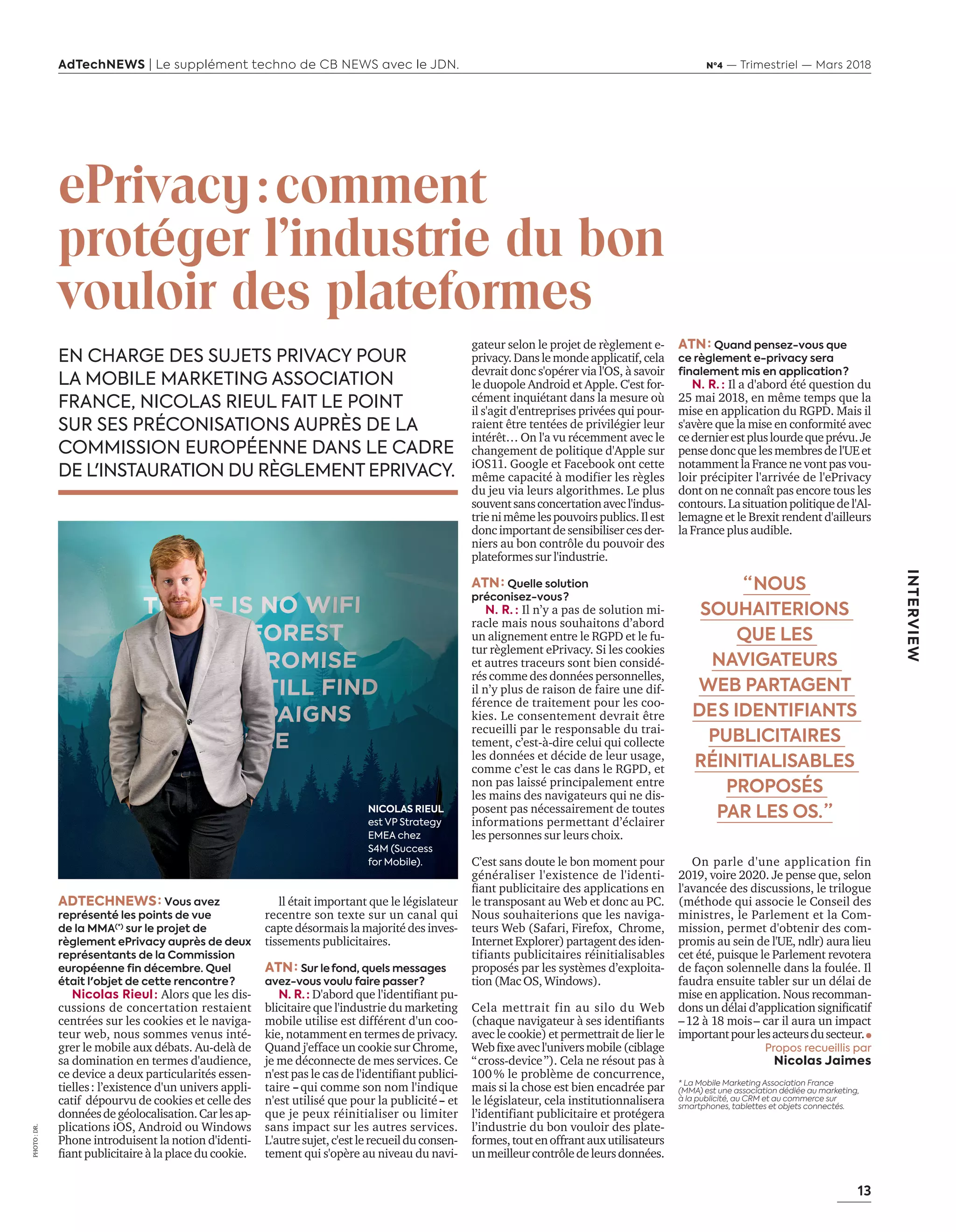 13
INTERVIEW
AdTechNEWS | Le supplément techno de CB NEWS avec le JDN. Nº4 — Trimestriel — Mars 2018
gateur selon le projet de règlement e-
privacy.Danslemondeapplicatif,cela
devrait donc s'opérer via l'OS, à savoir
le duopole Android et Apple. C'est for-
cément inquiétant dans la mesure où
il s'agit d'entreprises privées qui pour-
raient être tentées de privilégier leur
intérêt… On l'a vu récemment avec le
changement de politique d'Apple sur
iOS11. Google et Facebook ont cette
même capacité à modifier les règles
du jeu via leurs algorithmes. Le plus
souventsansconcertationavecl'indus-
trienimêmelespouvoirspublics.Ilest
doncimportantdesensibilisercesder-
niers au bon contrôle du pouvoir des
plateformes sur l'industrie.
ATN : Quelle solution
préconisez-vous ?
N. R.  : Il n’y a pas de solution mi-
racle mais nous souhaitons d’abord
un alignement entre le RGPD et le fu-
tur règlement ePrivacy. Si les cookies
et autres traceurs sont bien considé-
rés comme des données personnelles,
il n’y plus de raison de faire une dif-
férence de traitement pour les coo-
kies. Le consentement devrait être
recueilli par le responsable du trai-
tement, c’est-à-dire celui qui collecte
les données et décide de leur usage,
comme c’est le cas dans le RGPD, et
non pas laissé principalement entre
les mains des navigateurs qui ne dis-
posent pas nécessairement de toutes
informations permettant d’éclairer
les personnes sur leurs choix.
C’est sans doute le bon moment pour
généraliser l'existence de l'identi-
fiant publicitaire des applications en
le transposant au Web et donc au PC.
Nous souhaiterions que les naviga-
teurs Web (Safari, Firefox, Chrome,
InternetExplorer)partagentdesiden-
tifiants publicitaires réinitialisables
proposés par les systèmes d’exploita-
tion (Mac OS, Windows).
Cela mettrait fin au silo du Web
(chaque navigateur à ses identifiants
avec le cookie) et permettrait de lier le
Webfixeavecl'universmobile(ciblage
“ cross-device ”). Cela ne résout pas à
100 % le problème de concurrence,
mais si la chose est bien encadrée par
le législateur, cela institutionnalisera
l’identifiant publicitaire et protégera
l’industrie du bon vouloir des plate-
formes,toutenoffrantauxutilisateurs
unmeilleurcontrôledeleursdonnées.
ePrivacy : comment
protéger l'industrie du bon
vouloir des plateformes
EN CHARGE DES SUJETS PRIVACY POUR
LA MOBILE MARKETING ASSOCIATION
FRANCE, NICOLAS RIEUL FAIT LE POINT
SUR SES PRÉCONISATIONS AUPRÈS DE LA
COMMISSION EUROPÉENNE DANS LE CADRE
DE L'INSTAURATION DU RÈGLEMENT EPRIVACY.
ATN : Quand pensez-vous que
ce règlement e-privacy sera
finalement mis en application ?
N. R.  : Il a d'abord été question du
25 mai 2018, en même temps que la
mise en application du RGPD. Mais il
s'avère que la mise en conformité avec
cedernierestpluslourdequeprévu.Je
pensedoncquelesmembresdel'UEet
notammentlaFrancenevontpasvou-
loir précipiter l'arrivée de l'ePrivacy
dont on ne connaît pas encore tous les
contours.Lasituationpolitiquedel'Al-
lemagne et le Brexit rendent d'ailleurs
la France plus audible.
On parle d'une application fin
2019, voire 2020. Je pense que, selon
l'avancée des discussions, le trilogue
(méthode qui associe le Conseil des
ministres, le Parlement et la Com-
mission, permet d'obtenir des com-
promis au sein de l'UE, ndlr) aura lieu
cet été, puisque le Parlement revotera
de façon solennelle dans la foulée. Il
faudra ensuite tabler sur un délai de
mise en application. Nous recomman-
dons un délai d’application significatif
– 12 à 18 mois – car il aura un impact
importantpourlesacteursdusecteur.
Propos recueillis par
Nicolas Jaimes
*   La Mobile Marketing Association France
(MMA) est une association dédiée au marketing,
à la publicité, au CRM et au commerce sur
smartphones, tablettes et objets connectés.
ll était important que le législateur
recentre son texte sur un canal qui
capte désormais la majorité des inves-
tissements publicitaires.
ATN : Sur le  fond, quels messages
avez-vous voulu faire passer ?
N. R.  : D'abord que l'identifiant pu-
blicitaire que l'industrie du marketing
mobile utilise est différent d'un coo-
kie, notamment en termes de privacy.
Quand j'efface un cookie sur Chrome,
je me déconnecte de mes services. Ce
n'est pas le cas de l'identifiant publici-
taire – qui comme son nom l'indique
n'est utilisé que pour la publicité – et
que je peux réinitialiser ou limiter
sans impact sur les autres services.
L'autresujet,c'estlerecueilduconsen-
tement qui s'opère au niveau du navi-
“ NOUS
SOUHAITERIONS
QUE LES
NAVIGATEURS
WEB PARTAGENT
DE S IDENTIFIANTS
PUBLICITAIRES
RÉINITIALISABLES
PROPOSÉS
PAR LES OS. ”
ADTECHNEWS : Vous avez
représenté les points de vue
de la MMA(*)
sur le projet de
règlement ePrivacy auprès de deux
représentants de la Commission
européenne fin décembre. Quel
était l'objet de cette rencontre ?
Nicolas Rieul : Alors que les dis-
cussions de concertation restaient
centrées sur les cookies et le naviga-
teur web, nous sommes venus inté-
grer le mobile aux débats. Au-delà de
sa domination en termes d'audience,
ce device a deux particularités essen-
tielles : l’existence d'un univers appli-
catif dépourvu de cookies et celle des
donnéesdegéolocalisation.Carlesap-
plications iOS, Android ou Windows
Phone introduisent la notion d'identi-
fiant publicitaire à la place du cookie.
PHOTO :DR.
NICOLAS RIEUL
est VP Strategy
EMEA chez
S4M (Success
for Mobile).
13-NicolasRieul-BAT-ATN4.indd 13 16/2/18 12:57
 