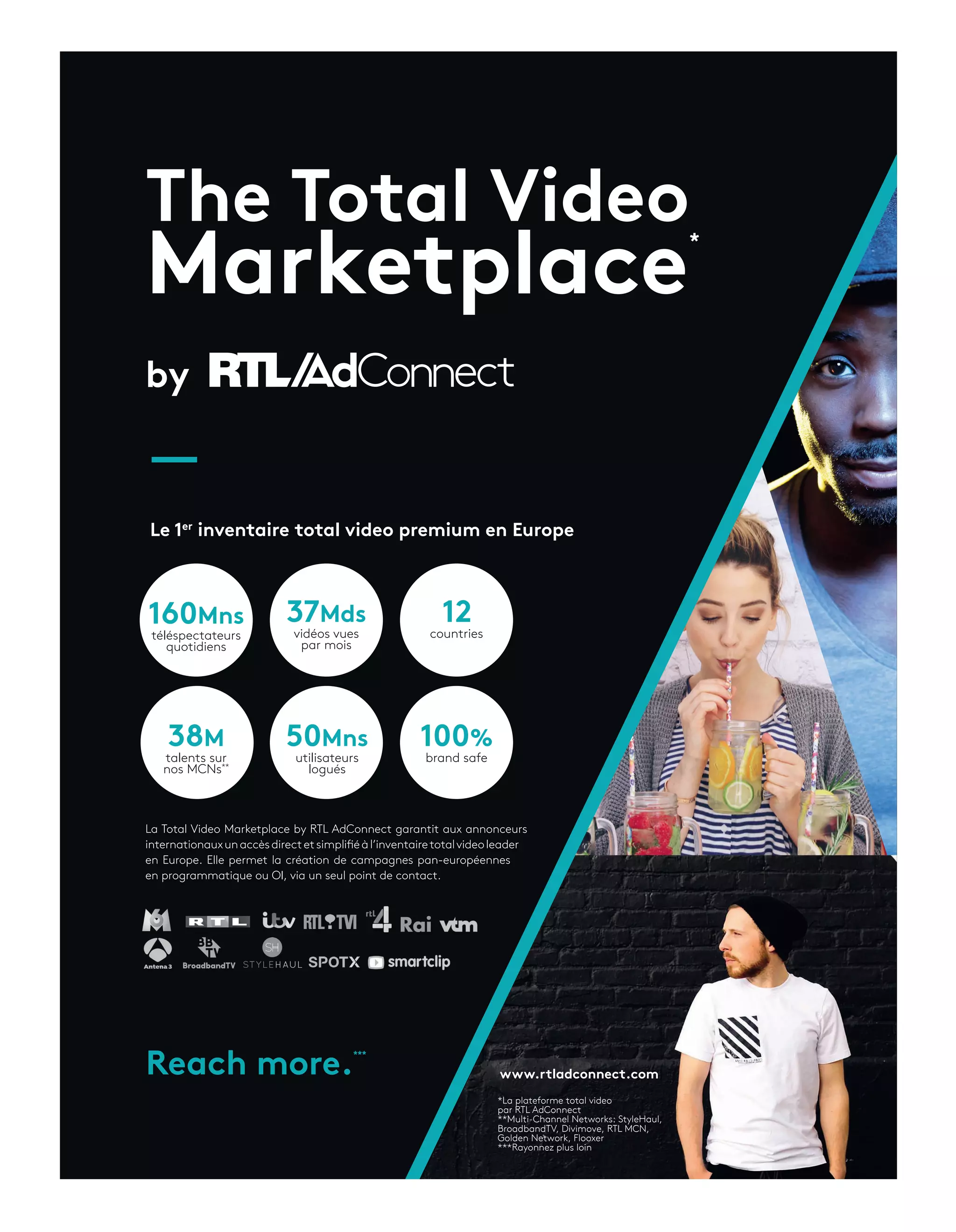 The Total Video
Marketplace
by
La Total Video Marketplace by RTL AdConnect garantit aux annonceurs
internationauxunaccèsdirectetsimplifiéàl’inventairetotalvideoleader
en Europe. Elle permet la création de campagnes pan-européennes
en programmatique ou OI, via un seul point de contact.
Le 1er
inventaire total video premium en Europe
www.rtladconnect.comReach more.
160Mns
téléspectateurs
quotidiens
37Mds
vidéos vues
par mois
50Mns
utilisateurs
logués
100%
brand safe
38M
talents sur
nos MCNs**
12
countries
*La plateforme total video
par RTL AdConnect
**Multi-Channel Networks: StyleHaul,
BroadbandTV, Divimove, RTL MCN,
Golden Network, Flooxer
***Rayonnez plus loin
***
*
14-SuccessStoryBNP-BAT-ATN4.indd 15 16/2/18 11:52
 