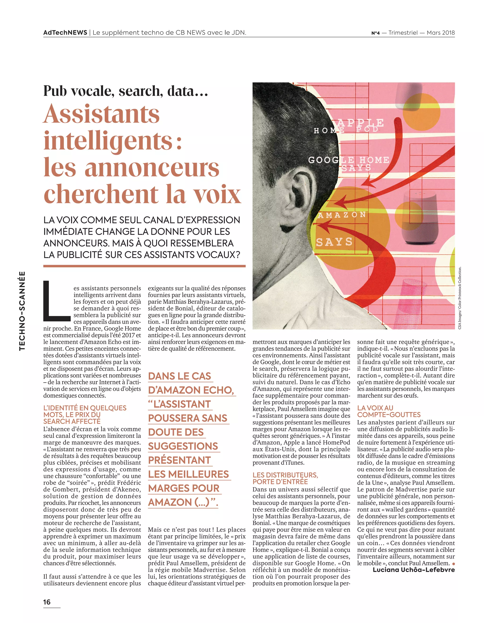 16
TECHNO-SCANNÉE
AdTechNEWS | Le supplément techno de CB NEWS avec le JDN. Nº4 — Trimestriel — Mars 2018
mettront aux marques d’anticiper les
grandes tendances de la publicité sur
ces environnements. Ainsi l’assistant
de Google, dont le cœur de métier est
le search, préservera la logique pu-
blicitaire du référencement payant,
suivi du naturel. Dans le cas d’Echo
d’Amazon, qui représente une inter-
face supplémentaire pour comman-
der les produits proposés par la mar-
ketplace, Paul Amsellem imagine que
« l’assistant poussera sans doute des
suggestions présentant les meilleures
marges pour Amazon lorsque les re-
quêtes seront génériques. » À l’instar
d’Amazon, Apple a lancé HomePod
aux États-Unis, dont la principale
motivation est de pousser les résultats
provenant d’iTunes.
LES DISTRIBUTEURS,
PORTE D’ENTRÉE
Dans un univers aussi sélectif que
celui des assistants personnels, pour
beaucoup de marques la porte d’en-
trée sera celle des distributeurs, ana-
lyse Matthias Berahya-Lazarus, de
Bonial. « Une marque de cosmétiques
qui paye pour être mise en valeur en
magasin devra faire de même dans
l’application du retailer chez Google
Home », explique-t-il. Bonial a conçu
une application de liste de courses,
disponible sur Google Home. « On
réfléchit à un modèle de monétisa-
tion où l’on pourrait proposer des
produits en promotion lorsque la per-
Pub vocale, search, data…
Assistants
intelligents :
les annonceurs
cherchent la voix
LA VOIX COMME SEUL CANAL D’EXPRESSION
IMMÉDIATE CHANGE LA DONNE POUR LES
ANNONCEURS. MAIS À QUOI RESSEMBLERA
LA PUBLICITÉ  SUR CES ASSISTANTS VOCAUX ?
sonne fait une requête générique »,
indique-t-il. « Nous n’excluons pas la
publicité vocale sur l’assistant, mais
il faudra qu’elle soit très courte, car
il ne faut surtout pas alourdir l’inte-
raction », complète-t-il. Autant dire
qu’en matière de publicité vocale sur
les assistants personnels, les marques
marchent sur des œufs.
LAVOIX AU
COMPTE-GOUTTES
Les analystes parient d’ailleurs sur
une diffusion de publicités audio li-
mitée dans ces appareils, sous peine
de nuire fortement à l’expérience uti-
lisateur. « La publicité audio sera plu-
tôt diffusée dans le cadre d’émissions
radio, de la musique en streaming
ou encore lors de la consultation de
contenus d’éditeurs, comme les titres
de la Une », analyse Paul Amsellem.
Le patron de Madvertise parie sur
une publicité générale, non person-
nalisée, même si ces appareils fourni-
ront aux « walled gardens » quantité
de données sur les comportements et
les préférences quotidiens des foyers.
Ce qui ne veut pas dire pour autant
qu’elles prendront la poussière dans
un coin… « Ces données viendront
nourrir des segments servant à cibler
l’inventaire ailleurs, notamment sur
le mobile », conclut Paul Amsellem.
Luciana Uchôa-Lefebvre
L
es assistants personnels
intelligents arrivent dans
les foyers et on peut déjà
se demander à quoi res-
semblera la publicité sur
ces appareils dans un ave-
nir proche. En France, Google Home
est commercialisé depuis l’été 2017 et
le lancement d’Amazon Echo est im-
minent. Ces petites enceintes connec-
tées dotées d’assistants virtuels intel-
ligents sont commandées par la voix
et ne disposent pas d’écran. Leurs ap-
plications sont variées et nombreuses
– de la recherche sur Internet à l’acti-
vation de services en ligne ou d’objets
domestiques connectés.
L’IDENTITÉ EN QUELQUES
MOTS, LE PRIX DU
SEARCH AFFECTÉ
L’absence d’écran et la voix comme
seul canal d’expression limiteront la
marge de manœuvre des marques.
« L’assistant ne renverra que très peu
de résultats à des requêtes beaucoup
plus ciblées, précises et mobilisant
des expressions d’usage, comme
une chaussure “confortable” ou une
robe de “soirée” », prédit Frédéric
de Gombert, président d’Akeneo,
solution de gestion de données
produits. Par ricochet, les annonceurs
disposeront donc de très peu de
moyens pour présenter leur offre au
moteur de recherche de l’assistant,
à peine quelques mots. Ils devront
apprendre à exprimer un maximum
avec un minimum, à aller au-delà
de la seule information technique
du produit, pour maximiser leurs
chances d’être sélectionnés.
Il faut aussi s’attendre à ce que les
utilisateurs deviennent encore plus
exigeants sur la qualité des réponses
fournies par leurs assistants virtuels,
parie Matthias Berahya-Lazarus, pré-
sident de Bonial, éditeur de catalo-
gues en ligne pour la grande distribu-
tion. « Il faudra anticiper cette rareté
deplaceetêtrebondupremiercoup »,
anticipe-t-il. Les annonceurs devront
ainsi renforcer leurs exigences en ma-
tière de qualité de référencement.
Mais ce n’est pas tout ! Les places
étant par principe limitées, le « prix
de l’inventaire va grimper sur les as-
sistants personnels, au fur et à mesure
que leur usage va se développer »,
prédit Paul Amsellem, président de
la régie mobile Madvertise. Selon
lui, les orientations stratégiques de
chaque éditeur d’assistant virtuel per-
DANS LE CAS
D’AMAZON ECHO,
“ L’ASSISTANT
POUSSERA SANS
DOUTE DES
SUGGESTIONS
PRÉSENTANT
LES MEILLEURES
MARGES POUR
AMAZON (…)  ” .
CSAImages/ColorPrintstockCollection.
16-TechnoScanAssVocal-BAT-ATN4.indd 16 15/2/18 20:05
 