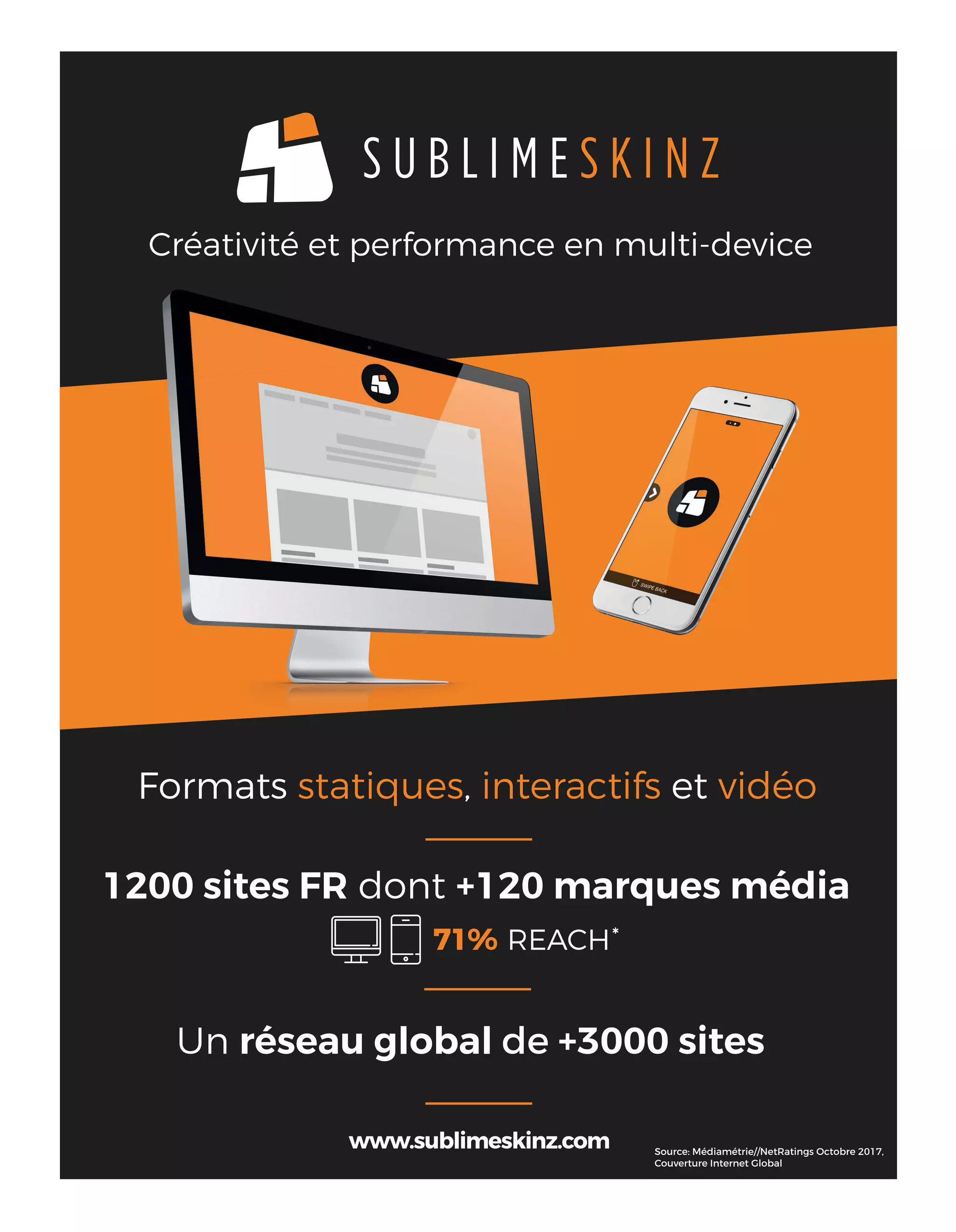 Créativité et performance en multi-device
1200 sites FR dont +120 marques média
71% REACH
Un réseau global de +3000 sites
*
Source: Médiamétrie//NetRatings Octobre 2017,
Couverture Internet Global
Formats statiques, interactifs et vidéo
16-TechnoScanAssVocal-BAT-ATN4.indd 17 15/2/18 20:05
 