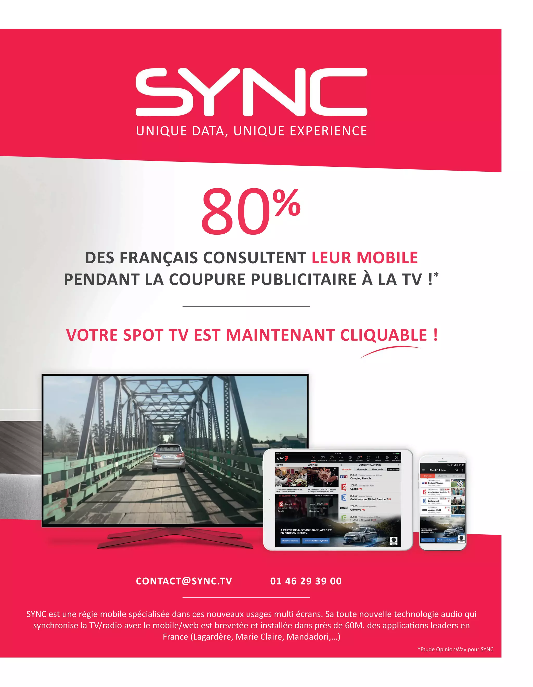 CONTACTTSYNC.TV 01 46 29 39 00
SYNC est une régie mobile spécialisée dans ces nouveaux usages mull écrans. Sa toute nouvelle technologie audio qui
synchronise la TV/radio avec le mobile/web est brevetée et installée dans près de 60M. des applicalons leaders en
France (Lagardère, Marie Claire, Mandadori,…)
*Etude OpinionWay pour SYNC
80%
DES FRANÇAIS CONSULTENT LEUR MOBILE
PENDANT LA COUPURE PUBLICITAIRE À LA TV !*
UNIQUE DATA, UNIQUE EXPERIENCE
VOTRE SPOT TV EST MAINTENANT CLIQUABLE !
18-DoublePub_ATN4.indd 19 16/2/18 11:07
 