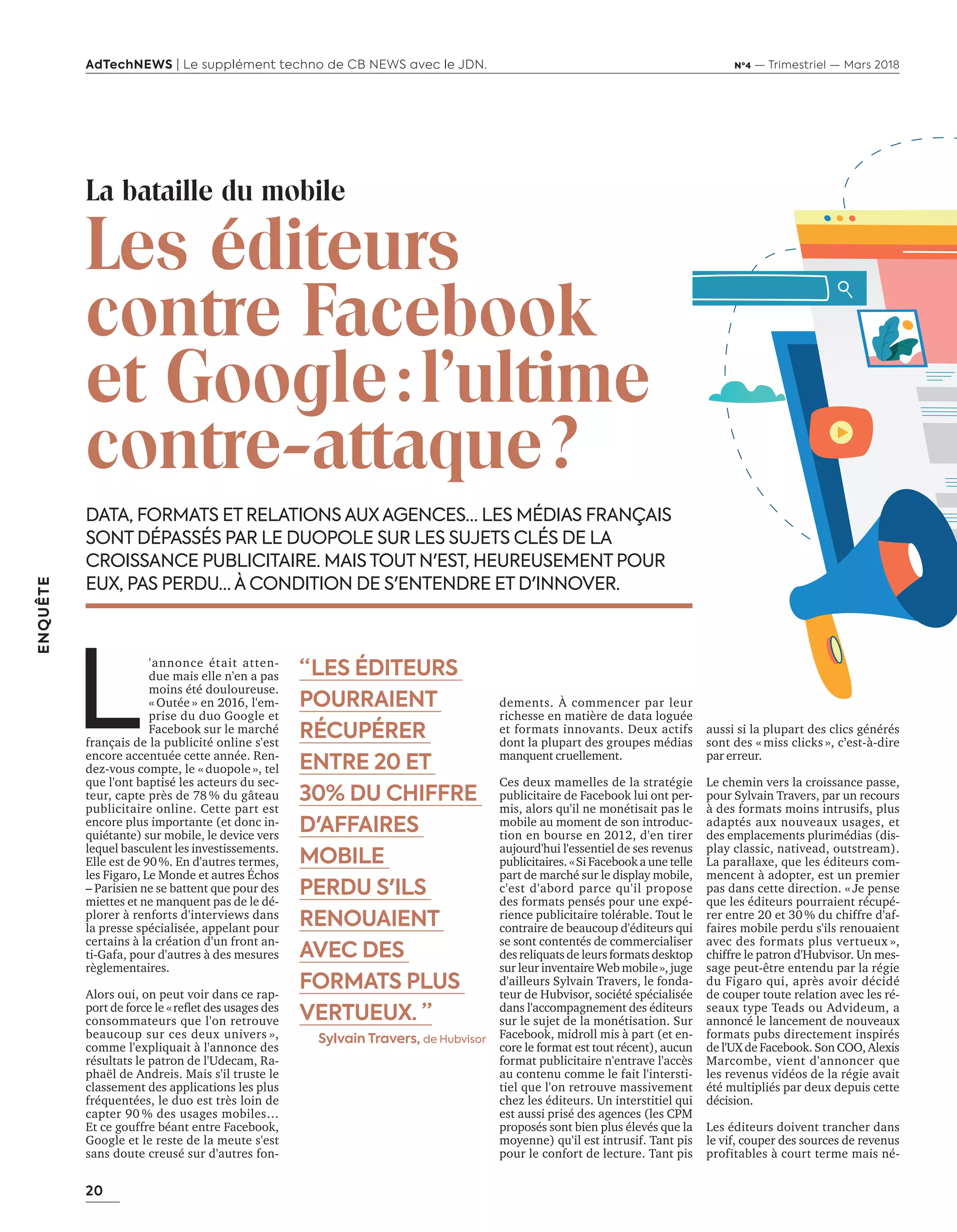 20
ENQUÊTE
AdTechNEWS | Le supplément techno de CB NEWS avec le JDN. Nº4 — Trimestriel — Mars 2018
DATA, FORMATS ET RELATIONS AUX AGENCES… LES MÉDIAS FRANÇAIS
SONT DÉPASSÉS PAR LE DUOPOLE SUR LES SUJETS CLÉS DE LA
CROISSANCE PUBLICITAIRE. MAIS TOUT N'EST, HEUREUSEMENT POUR
EUX, PAS PERDU… À CONDITION DE S'ENTENDRE ET D'INNOVER.
dements. À commencer par leur
richesse en matière de data loguée
et formats innovants. Deux actifs
dont la plupart des groupes médias
manquent cruellement.
Ces deux mamelles de la stratégie
publicitaire de Facebook lui ont per-
mis, alors qu'il ne monétisait pas le
mobile au moment de son introduc-
tion en bourse en 2012, d'en tirer
aujourd'hui l'essentiel de ses revenus
publicitaires. «Si Facebook a une telle
part de marché sur le display mobile,
c'est d'abord parce qu'il propose
des formats pensés pour une expé-
rience publicitaire tolérable. Tout le
contraire de beaucoup d'éditeurs qui
se sont contentés de commercialiser
des reliquats de leurs formats desktop
sur leur inventaire Web mobile», juge
d'ailleurs Sylvain Travers, le fonda-
teur de Hubvisor, société spécialisée
dans l'accompagnement des éditeurs
sur le sujet de la monétisation. Sur
Facebook, midroll mis à part (et en-
core le format est tout récent), aucun
format publicitaire n'entrave l'accès
au contenu comme le fait l'intersti-
tiel que l'on retrouve massivement
chez les éditeurs. Un interstitiel qui
est aussi prisé des agences (les CPM
proposés sont bien plus élevés que la
moyenne) qu'il est intrusif. Tant pis
pour le confort de lecture. Tant pis
aussi si la plupart des clics générés
sont des « miss clicks », c’est-à-dire
par erreur.
Le chemin vers la croissance passe,
pour Sylvain Travers, par un recours
à des formats moins intrusifs, plus
adaptés aux nouveaux usages, et
des emplacements plurimédias (dis-
play classic, nativead, outstream).
La parallaxe, que les éditeurs com-
mencent à adopter, est un premier
pas dans cette direction. « Je pense
que les éditeurs pourraient récupé-
rer entre 20 et 30 % du chiffre d'af-
faires mobile perdu s'ils renouaient
avec des formats plus vertueux »,
chiffre le patron d'Hubvisor. Un mes-
sage peut-être entendu par la régie
du Figaro qui, après avoir décidé
de couper toute relation avec les ré-
seaux type Teads ou Advideum, a
annoncé le lancement de nouveaux
formats pubs directement inspirés
de l'UX de Facebook. Son COO, Alexis
Marcombe, vient d'annoncer que
les revenus vidéos de la régie avait
été multipliés par deux depuis cette
décision.
Les éditeurs doivent trancher dans
le vif, couper des sources de revenus
profitables à court terme mais né-
“ LES ÉDITEURS
POURRAIENT
RÉCUPÉRER
ENTRE 20 ET
30% DU CHIFFRE
D'AFFAIRES
MOBILE
PERDU S'ILS
RENOUAIENT
AVEC DES
FORMATS PLUS
VERTUEUX. ”
Sylvain Travers, de Hubvisor
La bataille du mobile
Les éditeurs
contre Facebook
et Google:l'ultime
contre-attaque?
L
'annonce était atten-
due mais elle n'en a pas
moins été douloureuse.
« Outée » en 2016, l'em-
prise du duo Google et
Facebook sur le marché
français de la publicité online s'est
encore accentuée cette année. Ren-
dez-vous compte, le « duopole », tel
que l'ont baptisé les acteurs du sec-
teur, capte près de 78 % du gâteau
publicitaire online. Cette part est
encore plus importante (et donc in-
quiétante) sur mobile, le device vers
lequel basculent les investissements.
Elle est de 90%. En d'autres termes,
les Figaro, Le Monde et autres Échos
– Parisien ne se battent que pour des
miettes et ne manquent pas de le dé-
plorer à renforts d'interviews dans
la presse spécialisée, appelant pour
certains à la création d'un front an-
ti-Gafa, pour d'autres à des mesures
règlementaires.
Alors oui, on peut voir dans ce rap-
port de force le «reﬂet des usages des
consommateurs que l'on retrouve
beaucoup sur ces deux univers »,
comme l'expliquait à l'annonce des
résultats le patron de l'Udecam, Ra-
phaël de Andreis. Mais s'il truste le
classement des applications les plus
fréquentées, le duo est très loin de
capter 90 % des usages mobiles…
Et ce gouffre béant entre Facebook,
Google et le reste de la meute s'est
sans doute creusé sur d'autres fon-
20-24-EnquêteEditeursVSGafa-BAT.indd 20 16/2/18 11:45
 