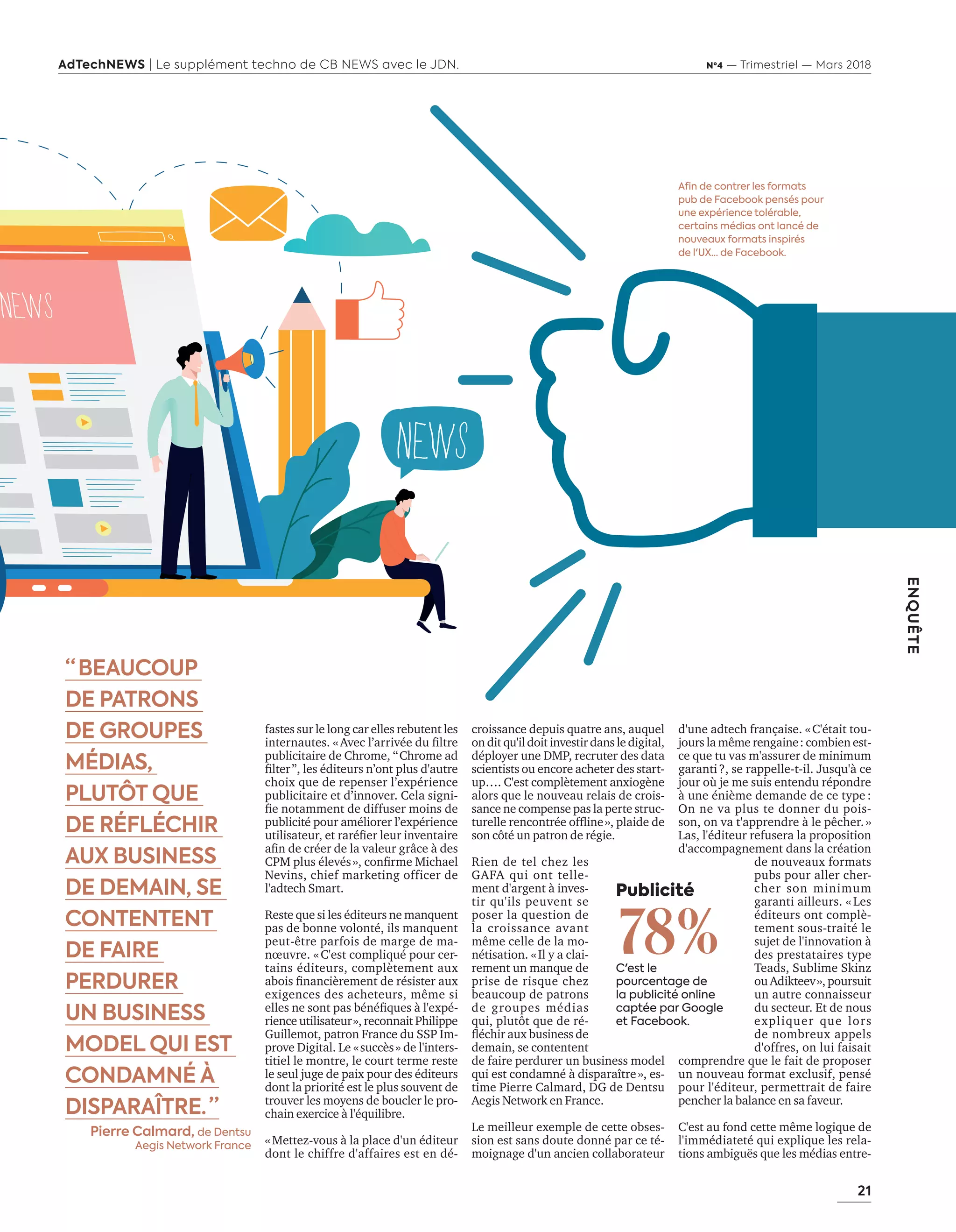 21
ENQUÊTE
AdTechNEWS | Le supplément techno de CB NEWS avec le JDN. Nº4 — Trimestriel — Mars 2018
croissance depuis quatre ans, auquel
on dit qu'il doit investir dans le digital,
déployer une DMP, recruter des data
scientists ou encore acheter des start-
up…. C'est complètement anxiogène
alors que le nouveau relais de crois-
sance ne compense pas la perte struc-
turelle rencontrée ofﬂine», plaide de
son côté un patron de régie.
Rien de tel chez les
GAFA qui ont telle-
ment d'argent à inves-
tir qu'ils peuvent se
poser la question de
la croissance avant
même celle de la mo-
nétisation. «Il y a clai-
rement un manque de
prise de risque chez
beaucoup de patrons
de groupes médias
qui, plutôt que de ré-
ﬂéchir aux business de
demain, se contentent
de faire perdurer un business model
qui est condamné à disparaître», es-
time Pierre Calmard, DG de Dentsu
Aegis Network en France.
Le meilleur exemple de cette obses-
sion est sans doute donné par ce té-
moignage d'un ancien collaborateur
Afin de contrer les formats
pub de Facebook pensés pour
une expérience tolérable,
certains médias ont lancé de
nouveaux formats inspirés
de l'UX… de Facebook.
Publicité
78%C'est le
pourcentage de
la publicité online
captée par Google
et Facebook.
d'une adtech française. «C'était tou-
jours la même rengaine: combien est-
ce que tu vas m'assurer de minimum
garanti?, se rappelle-t-il. Jusqu'à ce
jour où je me suis entendu répondre
à une énième demande de ce type :
On ne va plus te donner du pois-
son, on va t'apprendre à le pêcher.»
Las, l'éditeur refusera la proposition
d'accompagnement dans la création
de nouveaux formats
pubs pour aller cher-
cher son minimum
garanti ailleurs. « Les
éditeurs ont complè-
tement sous-traité le
sujet de l'innovation à
des prestataires type
Teads, Sublime Skinz
ou Adikteev», poursuit
un autre connaisseur
du secteur. Et de nous
expliquer que lors
de nombreux appels
d'offres, on lui faisait
comprendre que le fait de proposer
un nouveau format exclusif, pensé
pour l'éditeur, permettrait de faire
pencher la balance en sa faveur.
C'est au fond cette même logique de
l'immédiateté qui explique les rela-
tions ambiguës que les médias entre-
“  BEAUCOUP
DE PATRONS
DE GROUPES
MÉDIAS,
PLUTÔT QUE
DE RÉFLÉCHIR
AUX BUSINESS
DE DEMAIN, SE
CONTENTENT
DE FAIRE
PERDURER
UN BUSINESS
MODEL QUI EST
CONDAMNÉ À
DISPARAÎTRE.  ”
Pierre Calmard, de Dentsu
Aegis Network France
fastes sur le long car elles rebutent les
internautes. «Avec l’arrivée du filtre
publicitaire de Chrome, “Chrome ad
filter”, les éditeurs n’ont plus d'autre
choix que de repenser l’expérience
publicitaire et d’innover. Cela signi-
fie notamment de diffuser moins de
publicité pour améliorer l’expérience
utilisateur, et raréfier leur inventaire
afin de créer de la valeur grâce à des
CPM plus élevés», confirme Michael
Nevins, chief marketing officer de
l'adtech Smart.
Reste que si les éditeurs ne manquent
pas de bonne volonté, ils manquent
peut-être parfois de marge de ma-
nœuvre. «C'est compliqué pour cer-
tains éditeurs, complètement aux
abois financièrement de résister aux
exigences des acheteurs, même si
elles ne sont pas bénéfiques à l'expé-
rience utilisateur», reconnait Philippe
Guillemot, patron France du SSP Im-
prove Digital. Le «succès» de l'inters-
titiel le montre, le court terme reste
le seul juge de paix pour des éditeurs
dont la priorité est le plus souvent de
trouver les moyens de boucler le pro-
chain exercice à l'équilibre.
«Mettez-vous à la place d'un éditeur
dont le chiffre d'affaires est en dé-
20-24-EnquêteEditeursVSGafa-BAT.indd 21 16/2/18 11:45
 
