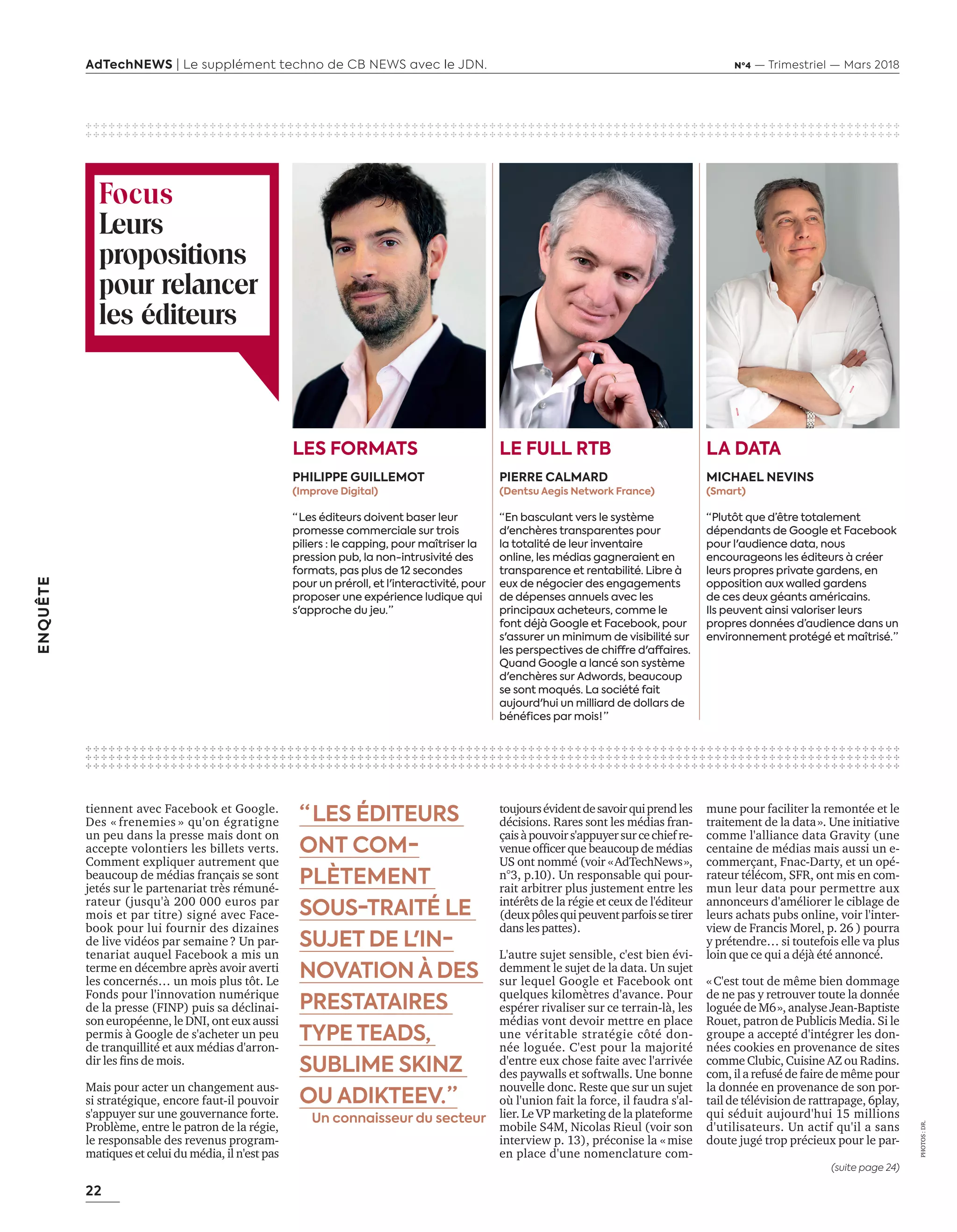 22
ENQUÊTE
AdTechNEWS | Le supplément techno de CB NEWS avec le JDN. Nº4 — Trimestriel — Mars 2018
tiennent avec Facebook et Google.
Des « frenemies » qu'on égratigne
un peu dans la presse mais dont on
accepte volontiers les billets verts.
Comment expliquer autrement que
beaucoup de médias français se sont
jetés sur le partenariat très rémuné-
rateur (jusqu'à 200 000 euros par
mois et par titre) signé avec Face-
book pour lui fournir des dizaines
de live vidéos par semaine ? Un par-
tenariat auquel Facebook a mis un
terme en décembre après avoir averti
les concernés… un mois plus tôt. Le
Fonds pour l'innovation numérique
de la presse (FINP) puis sa déclinai-
son européenne, le DNI, ont eux aussi
permis à Google de s'acheter un peu
de tranquillité et aux médias d'arron-
dir les fins de mois.
Mais pour acter un changement aus-
si stratégique, encore faut-il pouvoir
s'appuyer sur une gouvernance forte.
Problème, entre le patron de la régie,
le responsable des revenus program-
matiques et celui du média, il n'est pas
PHOTOS :DR.
“  LES ÉDITEURS
ONT COM-
PLÈTEMENT
SOUS-TRAITÉ LE
SUJET DE L'IN-
NOVATION À DES
PRESTATAIRES
TYPE TEADS,
SUBLIME SKINZ
OU ADIKTEEV. ”
Un connaisseur du secteur
✣ ✣ ✣ ✣ ✣ ✣ ✣ ✣ ✣ ✣ ✣ ✣ ✣ ✣ ✣ ✣ ✣ ✣ ✣ ✣ ✣ ✣ ✣ ✣ ✣ ✣ ✣ ✣ ✣ ✣ ✣ ✣ ✣ ✣ ✣ ✣ ✣ ✣ ✣ ✣ ✣ ✣ ✣ ✣ ✣ ✣ ✣ ✣ ✣ ✣ ✣ ✣ ✣ ✣ ✣ ✣ ✣ ✣ ✣ ✣ ✣ ✣ ✣ ✣ ✣ ✣ ✣ ✣ ✣ ✣ ✣ ✣ ✣ ✣ ✣ ✣ ✣ ✣ ✣ ✣ ✣ ✣ ✣ ✣ ✣ ✣ ✣ ✣ ✣ ✣ ✣ ✣ ✣ ✣ ✣ ✣ ✣ ✣ ✣ ✣ ✣ ✣ ✣ ✣ ✣
✣ ✣ ✣ ✣ ✣ ✣ ✣ ✣ ✣ ✣ ✣ ✣ ✣ ✣ ✣ ✣ ✣ ✣ ✣ ✣ ✣ ✣ ✣ ✣ ✣ ✣ ✣ ✣ ✣ ✣ ✣ ✣ ✣ ✣ ✣ ✣ ✣ ✣ ✣ ✣ ✣ ✣ ✣ ✣ ✣ ✣ ✣ ✣ ✣ ✣ ✣ ✣ ✣ ✣ ✣ ✣ ✣ ✣ ✣ ✣ ✣ ✣ ✣ ✣ ✣ ✣ ✣ ✣ ✣ ✣ ✣ ✣ ✣ ✣ ✣ ✣ ✣ ✣ ✣ ✣ ✣ ✣ ✣ ✣ ✣ ✣ ✣ ✣ ✣ ✣ ✣ ✣ ✣ ✣ ✣ ✣ ✣ ✣ ✣ ✣ ✣ ✣ ✣ ✣ ✣
✣ ✣ ✣ ✣ ✣ ✣ ✣ ✣ ✣ ✣ ✣ ✣ ✣ ✣ ✣ ✣ ✣ ✣ ✣ ✣ ✣ ✣ ✣ ✣ ✣ ✣ ✣ ✣ ✣ ✣ ✣ ✣ ✣ ✣ ✣ ✣ ✣ ✣ ✣ ✣ ✣ ✣ ✣ ✣ ✣ ✣ ✣ ✣ ✣ ✣ ✣ ✣ ✣ ✣ ✣ ✣ ✣ ✣ ✣ ✣ ✣ ✣ ✣ ✣ ✣ ✣ ✣ ✣ ✣ ✣ ✣ ✣ ✣ ✣ ✣ ✣ ✣ ✣ ✣ ✣ ✣ ✣ ✣ ✣ ✣ ✣ ✣ ✣ ✣ ✣ ✣ ✣ ✣ ✣ ✣ ✣ ✣ ✣ ✣ ✣ ✣ ✣ ✣ ✣ ✣
✣ ✣ ✣ ✣ ✣ ✣ ✣ ✣ ✣ ✣ ✣ ✣ ✣ ✣ ✣ ✣ ✣ ✣ ✣ ✣ ✣ ✣ ✣ ✣ ✣ ✣ ✣ ✣ ✣ ✣ ✣ ✣ ✣ ✣ ✣ ✣ ✣ ✣ ✣ ✣ ✣ ✣ ✣ ✣ ✣ ✣ ✣ ✣ ✣ ✣ ✣ ✣ ✣ ✣ ✣ ✣ ✣ ✣ ✣ ✣ ✣ ✣ ✣ ✣ ✣ ✣ ✣ ✣ ✣ ✣ ✣ ✣ ✣ ✣ ✣ ✣ ✣ ✣ ✣ ✣ ✣ ✣ ✣ ✣ ✣ ✣ ✣ ✣ ✣ ✣ ✣ ✣ ✣ ✣ ✣ ✣ ✣ ✣ ✣ ✣ ✣ ✣ ✣ ✣ ✣
✣ ✣ ✣ ✣ ✣ ✣ ✣ ✣ ✣ ✣ ✣ ✣ ✣ ✣ ✣ ✣ ✣ ✣ ✣ ✣ ✣ ✣ ✣ ✣ ✣ ✣ ✣ ✣ ✣ ✣ ✣ ✣ ✣ ✣ ✣ ✣ ✣ ✣ ✣ ✣ ✣ ✣ ✣ ✣ ✣ ✣ ✣ ✣ ✣ ✣ ✣ ✣ ✣ ✣ ✣ ✣ ✣ ✣ ✣ ✣ ✣ ✣ ✣ ✣ ✣ ✣ ✣ ✣ ✣ ✣ ✣ ✣ ✣ ✣ ✣ ✣ ✣ ✣ ✣ ✣ ✣ ✣ ✣ ✣ ✣ ✣ ✣ ✣ ✣ ✣ ✣ ✣ ✣ ✣ ✣ ✣ ✣ ✣ ✣ ✣ ✣ ✣ ✣ ✣ ✣
Focus
Leurs
propositions
pour relancer
les éditeurs
LA DATA
MICHAEL NEVINS
(Smart)
“ Plutôt que d’être totalement
dépendants de Google et Facebook
pour l'audience data, nous
encourageons les éditeurs à créer
leurs propres private gardens, en
opposition aux walled gardens
de ces deux géants américains.
Ils peuvent ainsi valoriser leurs
propres données d’audience dans un
environnement protégé et maîtrisé. ”
LE FULL RTB
PIERRE CALMARD
(Dentsu Aegis Network France)
“ En basculant vers le système
d'enchères transparentes pour
la totalité de leur inventaire
online, les médias gagneraient en
transparence et rentabilité. Libre à
eux de négocier des engagements
de dépenses annuels avec les
principaux acheteurs, comme le
font déjà Google et Facebook, pour
s'assurer un minimum de visibilité sur
les perspectives de chiffre d'affaires.
Quand Google a lancé son système
d'enchères sur Adwords, beaucoup
se sont moqués. La société fait
aujourd'hui un milliard de dollars de
bénéfices par mois !  ”
LES FORMATS
PHILIPPE GUILLEMOT
(Improve Digital)
“  Les éditeurs doivent baser leur
promesse commerciale sur trois
piliers : le capping, pour maîtriser la
pression pub, la non-intrusivité des
formats, pas plus de 12 secondes
pour un préroll, et l'interactivité, pour
proposer une expérience ludique qui
s'approche du jeu. ”
toujoursévidentdesavoirquiprendles
décisions. Rares sont les médias fran-
çaisàpouvoirs'appuyersurcechiefre-
venue officer que beaucoup de médias
US ont nommé (voir « AdTechNews »,
n°3, p.10). Un responsable qui pour-
rait arbitrer plus justement entre les
intérêts de la régie et ceux de l'éditeur
(deuxpôlesquipeuventparfoissetirer
danslespattes).
L'autre sujet sensible, c'est bien évi-
demment le sujet de la data. Un sujet
sur lequel Google et Facebook ont
quelques kilomètres d'avance. Pour
espérer rivaliser sur ce terrain-là, les
médias vont devoir mettre en place
une véritable stratégie côté don-
née loguée. C'est pour la majorité
d'entre eux chose faite avec l'arrivée
des paywalls et softwalls. Une bonne
nouvelle donc. Reste que sur un sujet
où l'union fait la force, il faudra s'al-
lier. Le VP marketing de la plateforme
mobile S4M, Nicolas Rieul (voir son
interview p. 13), préconise la « mise
en place d'une nomenclature com-
mune pour faciliter la remontée et le
traitement de la data ». Une initiative
comme l'alliance data Gravity (une
centaine de médias mais aussi un e-
commerçant, Fnac-Darty, et un opé-
rateur télécom, SFR, ont mis en com-
mun leur data pour permettre aux
annonceurs d'améliorer le ciblage de
leurs achats pubs online, voir l'inter-
view de Francis Morel, p. 26 ) pourra
y prétendre… si toutefois elle va plus
loin que ce qui a déjà été annoncé.
« C'est tout de même bien dommage
de ne pas y retrouver toute la donnée
loguée de M6 », analyse Jean-Baptiste
Rouet, patron de Publicis Media. Si le
groupe a accepté d'intégrer les don-
nées cookies en provenance de sites
comme Clubic, Cuisine AZ ou Radins.
com, il a refusé de faire de même pour
la donnée en provenance de son por-
tail de télévision de rattrapage, 6play,
qui séduit aujourd'hui 15 millions
d'utilisateurs. Un actif qu'il a sans
doute jugé trop précieux pour le par-
(suite page 24)
20-24-EnquêteEditeursVSGafa-BAT.indd 22 16/2/18 11:45
 