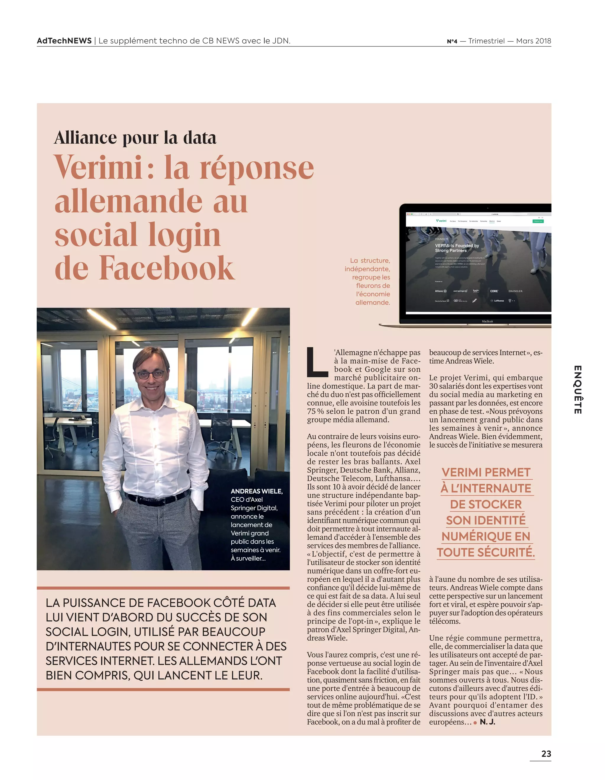 23
ENQUÊTE
AdTechNEWS | Le supplément techno de CB NEWS avec le JDN. Nº4 — Trimestriel — Mars 2018
Alliance pour la data
Verimi: la réponse
allemande au
social login
de Facebook
L
'Allemagne n'échappe pas
à la main-mise de Face-
book et Google sur son
marché publicitaire on-
line domestique. La part de mar-
ché du duo n'est pas officiellement
connue, elle avoisine toutefois les
75 % selon le patron d'un grand
groupe média allemand.
Au contraire de leurs voisins euro-
péens, les fleurons de l'économie
locale n'ont toutefois pas décidé
de rester les bras ballants. Axel
Springer, Deutsche Bank, Allianz,
Deutsche Telecom, Lufthansa….
Ils sont 10 à avoir décidé de lancer
une structure indépendante bap-
tisée Verimi pour piloter un projet
sans précédent : la création d'un
identifiantnumériquecommunqui
doit permettre à tout internaute al-
lemand d'accéder à l'ensemble des
services des membres de l'alliance.
« L'objectif, c'est de permettre à
l'utilisateur de stocker son identité
numérique dans un coffre-fort eu-
ropéen en lequel il a d'autant plus
confiance qu'il décide lui-même de
ce qui est fait de sa data. A lui seul
de décider si elle peut être utilisée
à des fins commerciales selon le
principe de l'opt-in », explique le
patron d'Axel Springer Digital, An-
dreas Wiele.
Vous l'aurez compris, c'est une ré-
ponse vertueuse au social login de
Facebook dont la facilité d'utilisa-
tion,quasimentsansfriction,enfait
une porte d'entrée à beaucoup de
services online aujourd'hui. «C'est
tout de même problématique de se
dire que si l'on n'est pas inscrit sur
Facebook, on a du mal à profiter de
beaucoup de services Internet», es-
time Andreas Wiele.
Le projet Verimi, qui embarque
30 salariés dont les expertises vont
du social media au marketing en
passant par les données, est encore
en phase de test. «Nous prévoyons
un lancement grand public dans
les semaines à venir », annonce
Andreas Wiele. Bien évidemment,
le succès de l'initiative se mesurera
à l'aune du nombre de ses utilisa-
teurs. Andreas Wiele compte dans
cette perspective sur un lancement
fort et viral, et espère pouvoir s'ap-
puyer sur l'adoption des opérateurs
télécoms.
Une régie commune permettra,
elle, de commercialiser la data que
les utilisateurs ont accepté de par-
tager. Au sein de l'inventaire d'Axel
Springer mais pas que… « Nous
sommes ouverts à tous. Nous dis-
cutons d'ailleurs avec d'autres édi-
teurs pour qu'ils adoptent l'ID. »
Avant pourquoi d'entamer des
discussions avec d'autres acteurs
européens… N. J.
LA PUISSANCE DE FACEBOOK CÔTÉ DATA
LUI VIENT D'ABORD DU SUCCÈS DE SON
SOCIAL LOGIN, UTILISÉ PAR BEAUCOUP
D'INTERNAUTES POUR SE CONNECTER À DES
SERVICES INTERNET. LES ALLEMANDS L'ONT
BIEN COMPRIS, QUI LANCENT LE LEUR.
ANDREAS WIELE,
CEO d'Axel
Springer Digital,
annonce le
lancement de
Verimi grand
public dans les
semaines à venir.
À surveiller…
VERIMI PERMET
À L'INTERNAUTE
DE STOCKER
SON IDENTITÉ
NUMÉRIQUE EN
TOUTE SÉCURITÉ.
La structure,
indépendante,
regroupe les
fleurons de
l'économie
allemande.
20-24-EnquêteEditeursVSGafa-BAT.indd 23 16/2/18 11:45
 
