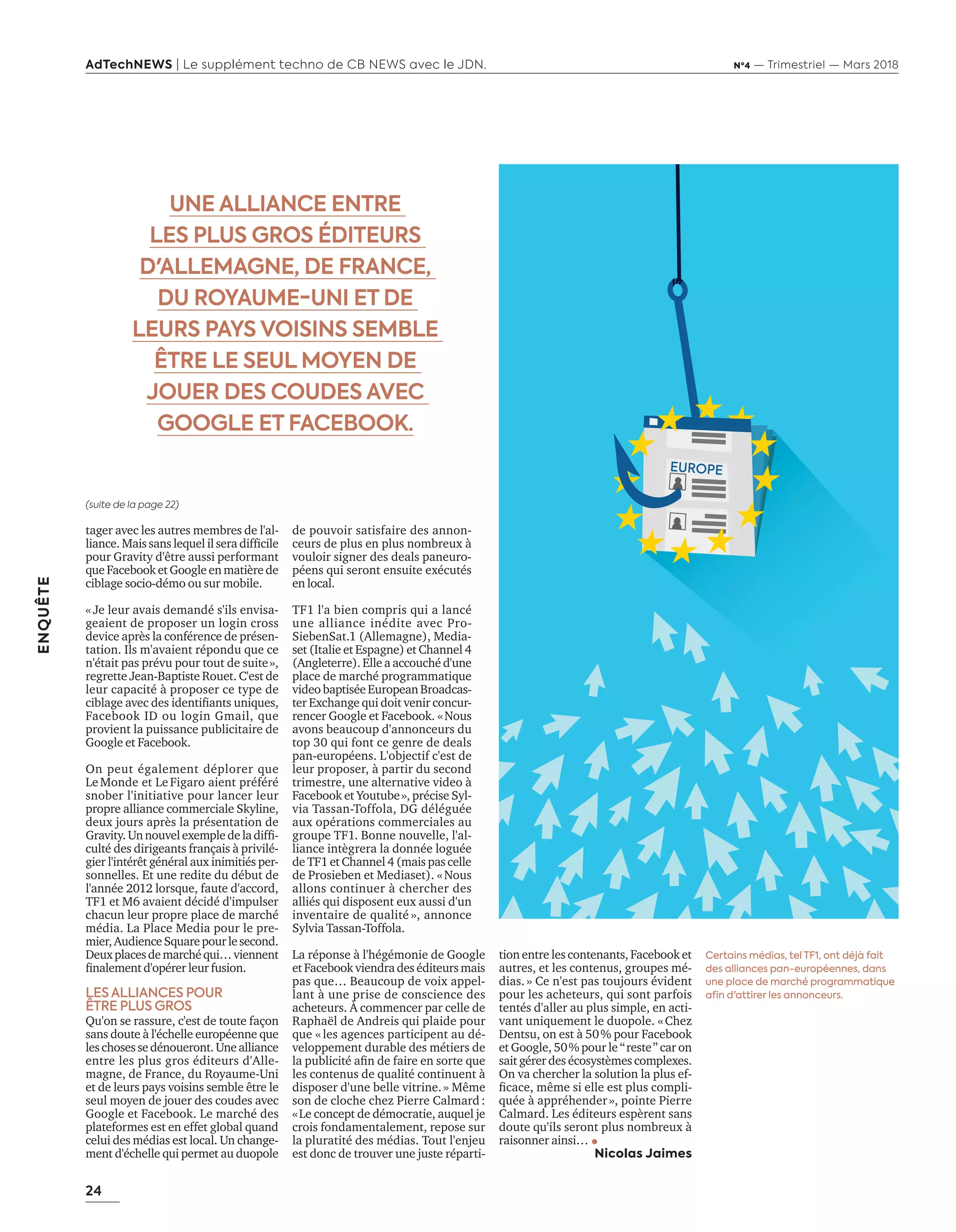 24
ENQUÊTE
AdTechNEWS | Le supplément techno de CB NEWS avec le JDN. Nº4 — Trimestriel — Mars 2018
tager avec les autres membres de l'al-
liance. Mais sans lequel il sera difficile
pour Gravity d'être aussi performant
que Facebook et Google en matière de
ciblage socio-démo ou sur mobile.
«Je leur avais demandé s'ils envisa-
geaient de proposer un login cross
device après la conférence de présen-
tation. Ils m'avaient répondu que ce
n'était pas prévu pour tout de suite»,
regrette Jean-Baptiste Rouet. C'est de
leur capacité à proposer ce type de
ciblage avec des identifiants uniques,
Facebook ID ou login Gmail, que
provient la puissance publicitaire de
Google et Facebook.
On peut également déplorer que
LeMonde et LeFigaro aient préféré
snober l'initiative pour lancer leur
propre alliance commerciale Skyline,
deux jours après la présentation de
Gravity.Un nouvelexemple de la diffi-
culté des dirigeants français à privilé-
gier l'intérêt général aux inimitiés per-
sonnelles. Et une redite du début de
l'année 2012 lorsque, faute d'accord,
TF1 et M6 avaient décidé d'impulser
chacun leur propre place de marché
média. La Place Media pour le pre-
mier,AudienceSquarepourlesecond.
Deuxplacesdemarchéqui…viennent
finalement d'opérer leur fusion.
LES ALLIANCES POUR
ÊTRE PLUS GROS
Qu'on se rassure, c'est de toute façon
sans doute à l'échelle européenne que
leschosessedénoueront.Unealliance
entre les plus gros éditeurs d'Alle-
magne, de France, du Royaume-Uni
et de leurs pays voisins semble être le
seul moyen de jouer des coudes avec
Google et Facebook. Le marché des
plateformes est en effet global quand
celui des médias est local. Un change-
ment d'échelle qui permet au duopole
de pouvoir satisfaire des annon-
ceurs de plus en plus nombreux à
vouloir signer des deals paneuro-
péens qui seront ensuite exécutés
en local.
TF1 l'a bien compris qui a lancé
une alliance inédite avec Pro-
SiebenSat.1 (Allemagne), Media-
set (Italie et Espagne) et Channel 4
(Angleterre). Elle a accouché d'une
place de marché programmatique
video baptisée European Broadcas-
ter Exchange qui doit venir concur-
rencer Google et Facebook. «Nous
avons beaucoup d'annonceurs du
top 30 qui font ce genre de deals
pan-européens. L'objectif c'est de
leur proposer, à partir du second
trimestre, une alternative video à
Facebook et Youtube», précise Syl-
via Tassan-Toffola, DG déléguée
aux opérations commerciales au
groupe TF1. Bonne nouvelle, l'al-
liance intègrera la donnée loguée
de TF1 et Channel 4 (mais pas celle
de Prosieben et Mediaset). «Nous
allons continuer à chercher des
alliés qui disposent eux aussi d'un
inventaire de qualité », annonce
Sylvia Tassan-Toffola.
La réponse à l'hégémonie de Google
et Facebook viendra des éditeurs mais
pas que… Beaucoup de voix appel-
lant à une prise de conscience des
acheteurs. À commencer par celle de
Raphaël de Andreis qui plaide pour
que «les agences participent au dé-
veloppement durable des métiers de
la publicité afin de faire en sorte que
les contenus de qualité continuent à
disposer d'une belle vitrine.» Même
son de cloche chez Pierre Calmard:
«Le concept de démocratie, auquel je
crois fondamentalement, repose sur
la pluratité des médias. Tout l'enjeu
est donc de trouver une juste réparti-
UNE ALLIANCE ENTRE
LES PLUS GROS ÉDITEURS
D'ALLEMAGNE, DE FRANCE,
DU ROYAUME-UNI ET DE
LEURS PAYS VOISINS SEMBLE
ÊTRE LE SEUL MOYEN DE
JOUER DES COUDES AVEC
GOOGLE ET FACEBOOK.
(suite de la page 22)
tion entre les contenants, Facebook et
autres, et les contenus, groupes mé-
dias.» Ce n'est pas toujours évident
pour les acheteurs, qui sont parfois
tentés d'aller au plus simple, en acti-
vant uniquement le duopole. «Chez
Dentsu, on est à 50% pour Facebook
et Google, 50% pour le “reste” car on
sait gérer des écosystèmes complexes.
On va chercher la solution la plus ef-
ficace, même si elle est plus compli-
quée à appréhender», pointe Pierre
Calmard. Les éditeurs espèrent sans
doute qu'ils seront plus nombreux à
raisonner ainsi…
Nicolas Jaimes
Certains médias, tel TF1, ont déjà fait
des alliances pan-européennes, dans
une place de marché programmatique
afin d'attirer les annonceurs.
20-24-EnquêteEditeursVSGafa-BAT.indd 24 16/2/18 11:45
 