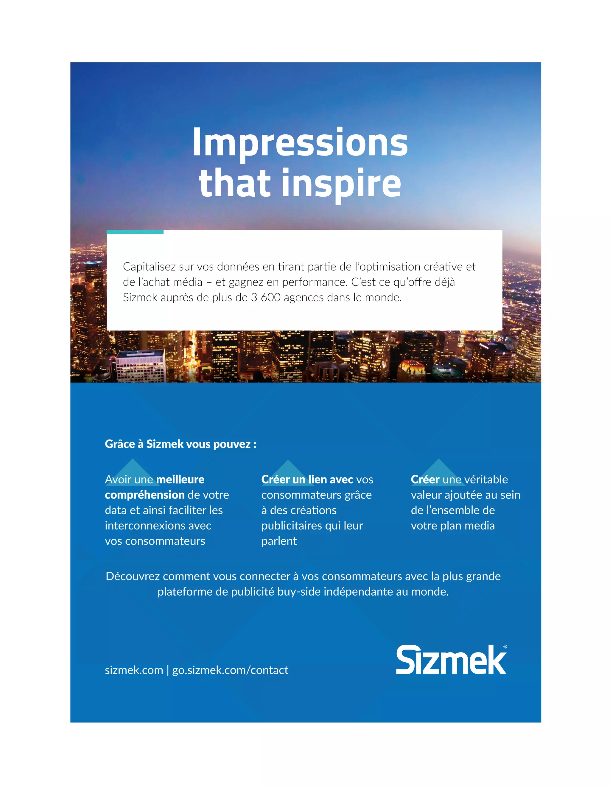 Impressions
that inspire
Capitalisez sur vos données en tirant partie de l’optimisation créative et
de l’achat média – et gagnez en performance. C’est ce qu’oﬀre déjà
Sizmek auprès de plus de 3 600 agences dans le monde.
Grâce à Sizmek vous pouvez :
Découvrez comment vous connecter à vos consommateurs avec la plus grande
plateforme de publicité buy-side indépendante au monde.
sizmek.com | go.sizmek.com/contact
Créer une véritable
valeur ajoutée au sein
de l’ensemble de
votre plan media
Créer un lien avec vos
consommateurs grâce
à des créations
publicitaires qui leur
parlent
Avoir une meilleure
compréhension de votre
data et ainsi faciliter les
interconnexions avec
vos consommateurs
20-24-EnquêteEditeursVSGafa-BAT.indd 25 16/2/18 11:45
 