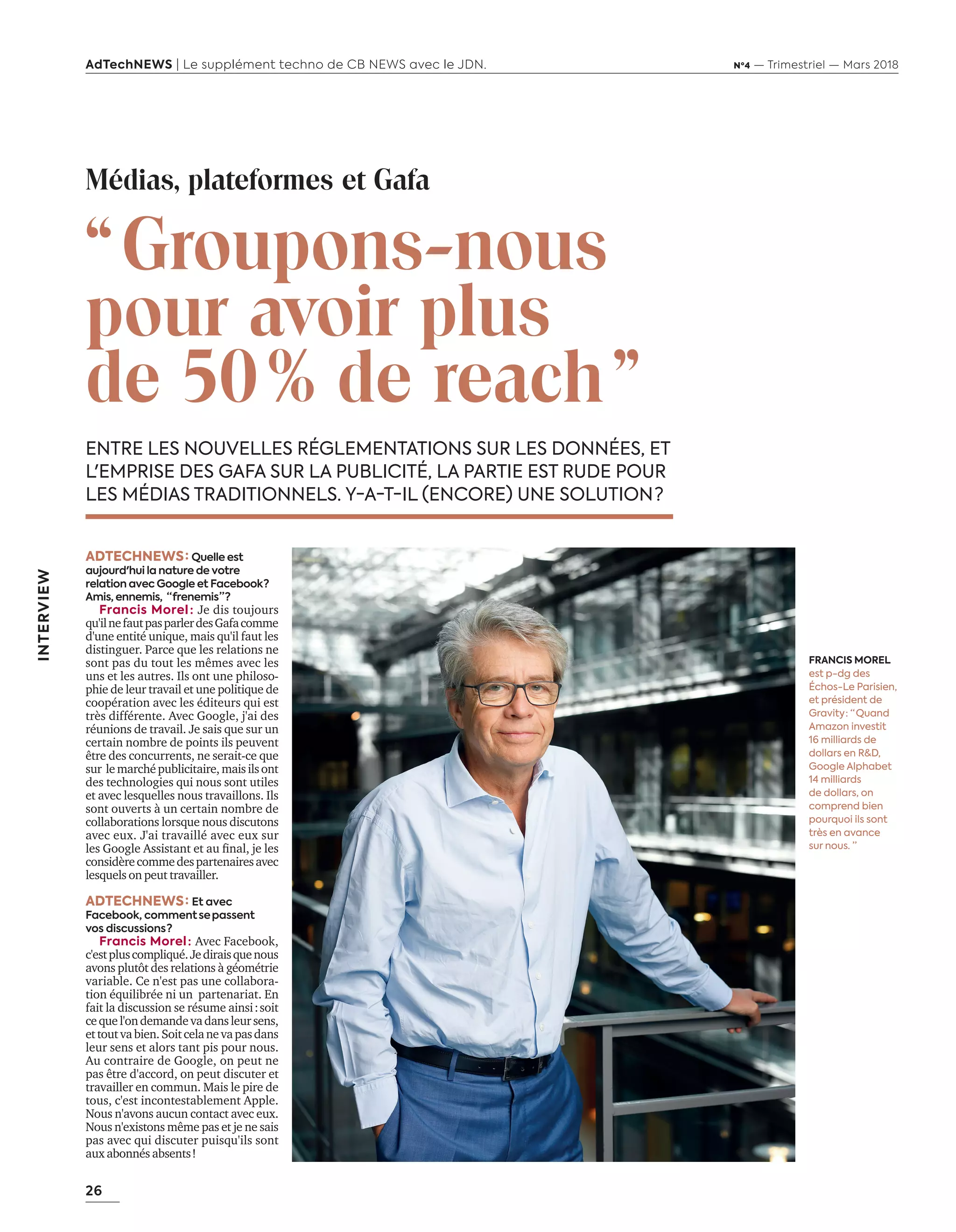 26
AdTechNEWS | Le supplément techno de CB NEWS avec le JDN. Nº4 — Trimestriel — Mars 2018
INTERVIEW
“ Groupons-nous
pour avoir plus
de 50 % de reach ”
ENTRE LES NOUVELLES RÉGLEMENTATIONS SUR LES DONNÉES, ET
L'EMPRISE DES GAFA SUR LA PUBLICITÉ, LA PARTIE EST RUDE POUR
LES MÉDIAS TRADITIONNELS. Y-A-T-IL (ENCORE) UNE SOLUTION ?
ADTECHNEWS : Quelle est
aujourd'hui la nature de votre
relation avec Google et Facebook ?
Amis, ennemis, “ frenemis ” ? 
Francis Morel : Je dis toujours
qu'ilnefautpasparlerdesGafacomme
d'une entité unique, mais qu'il faut les
distinguer. Parce que les relations ne
sont pas du tout les mêmes avec les
uns et les autres. Ils ont une philoso-
phie de leur travail et une politique de
coopération avec les éditeurs qui est
très différente. Avec Google, j'ai des
réunions de travail. Je sais que sur un
certain nombre de points ils peuvent
être des concurrents, ne serait-ce que
sur lemarchépublicitaire,maisilsont
des technologies qui nous sont utiles
et avec lesquelles nous travaillons. Ils
sont ouverts à un certain nombre de
collaborations lorsque nous discutons
avec eux. J'ai travaillé avec eux sur
les Google Assistant et au final, je les
considèrecommedespartenairesavec
lesquels on peut travailler.
ADTECHNEWS : Et avec  
Facebook, comment  se  passent
vos discussions ?
Francis Morel : Avec Facebook,
c'estpluscompliqué.Jediraisquenous
avons plutôt des relations à géométrie
variable. Ce n'est pas une collabora-
tion équilibrée ni un partenariat. En
fait la discussion se résume ainsi : soit
cequel'ondemandevadansleursens,
ettoutvabien.Soitcelanevapasdans
leur sens et alors tant pis pour nous.
Au contraire de Google, on peut ne
pas être d'accord, on peut discuter et
travailler en commun. Mais le pire de
tous, c'est incontestablement Apple.
Nous n'avons aucun contact avec eux.
Nous n'existons même pas et je ne sais
pas avec qui discuter puisqu'ils sont
aux abonnés absents !
Médias, plateformes et Gafa
FRANCIS MOREL
est p-dg des
Échos-Le Parisien,
et président de
Gravity : “ Quand
Amazon investit
16 milliards de
dollars en R&D,
Google Alphabet
14 milliards
de dollars, on
comprend bien
pourquoi ils sont
très en avance
sur nous. ”
26-27-ITV-FrancisMorel-BAT-ATN4.indd 26 16/2/18 12:07
 