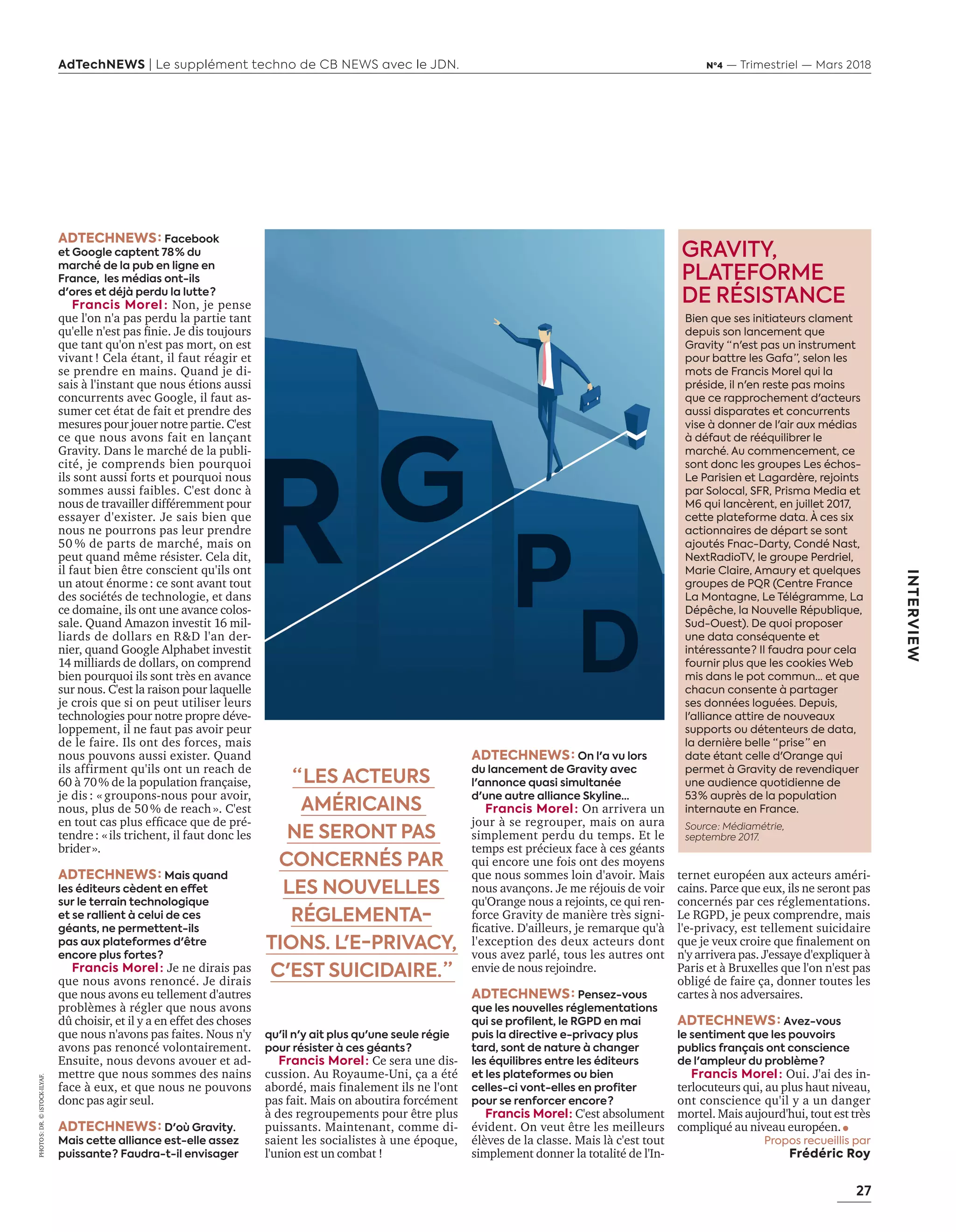 27
AdTechNEWS | Le supplément techno de CB NEWS avec le JDN. Nº4 — Trimestriel — Mars 2018
INTERVIEW
PHOTO S:DR.©iSTOCK-ILYAF.
ADTECHNEWS : Facebook
et Google captent 78 % du
marché de la pub en ligne en
France, les médias ont-ils
d'ores et déjà perdu la lutte ?
Francis Morel : Non, je pense
que l'on n'a pas perdu la partie tant
qu'elle n'est pas finie. Je dis toujours
que tant qu'on n'est pas mort, on est
vivant ! Cela étant, il faut réagir et
se prendre en mains. Quand je di-
sais à l'instant que nous étions aussi
concurrents avec Google, il faut as-
sumer cet état de fait et prendre des
mesures pour jouer notre partie. C'est
ce que nous avons fait en lançant
Gravity. Dans le marché de la publi-
cité, je comprends bien pourquoi
ils sont aussi forts et pourquoi nous
sommes aussi faibles. C'est donc à
nous de travailler différemment pour
essayer d'exister. Je sais bien que
nous ne pourrons pas leur prendre
50 % de parts de marché, mais on
peut quand même résister. Cela dit,
il faut bien être conscient qu'ils ont
un atout énorme : ce sont avant tout
des sociétés de technologie, et dans
ce domaine, ils ont une avance colos-
sale. Quand Amazon investit 16 mil-
liards de dollars en R&D l'an der-
nier, quand Google Alphabet investit
14 milliards de dollars, on comprend
bien pourquoi ils sont très en avance
sur nous. C'est la raison pour laquelle
je crois que si on peut utiliser leurs
technologies pour notre propre déve-
loppement, il ne faut pas avoir peur
de le faire. Ils ont des forces, mais
nous pouvons aussi exister. Quand
ils affirment qu'ils ont un reach de
60 à 70 % de la population française,
je dis : « groupons-nous pour avoir,
nous, plus de 50 % de reach ». C'est
en tout cas plus efficace que de pré-
tendre : « ils trichent, il faut donc les
brider ».
ADTECHNEWS : Mais quand
les éditeurs cèdent en effet
sur le terrain technologique
et se rallient à celui de ces
géants, ne permettent-ils
pas aux plateformes d'être
encore plus fortes ?
Francis Morel : Je ne dirais pas
que nous avons renoncé. Je dirais
que nous avons eu tellement d'autres
problèmes à régler que nous avons
dû choisir, et il y a en effet des choses
que nous n'avons pas faites. Nous n'y
avons pas renoncé volontairement.
Ensuite, nous devons avouer et ad-
mettre que nous sommes des nains
face à eux, et que nous ne pouvons
donc pas agir seul.
ADTECHNEWS : D'où Gravity.
Mais cette alliance est-elle assez
puissante ? Faudra-t-il envisager
qu'il n'y ait plus qu'une seule régie
pour résister à ces géants ?
Francis Morel : Ce sera une dis-
cussion. Au Royaume-Uni, ça a été
abordé, mais finalement ils ne l'ont
pas fait. Mais on aboutira forcément
à des regroupements pour être plus
puissants. Maintenant, comme di-
saient les socialistes à une époque,
l'union est un combat !
ADTECHNEWS : On l'a vu lors
du lancement de Gravity avec
l'annonce quasi simultanée
d'une autre alliance Skyline…
Francis Morel : On arrivera un
jour à se regrouper, mais on aura
simplement perdu du temps. Et le
temps est précieux face à ces géants
qui encore une fois ont des moyens
que nous sommes loin d'avoir. Mais
nous avançons. Je me réjouis de voir
qu'Orange nous a rejoints, ce qui ren-
force Gravity de manière très signi-
ficative. D'ailleurs, je remarque qu'à
l'exception des deux acteurs dont
vous avez parlé, tous les autres ont
envie de nous rejoindre.
ADTECHNEWS : Pensez-vous
que les nouvelles réglementations
qui se profilent, le RGPD en mai
puis la directive e-privacy plus
tard, sont de nature à changer
les équilibres entre les éditeurs
et les plateformes ou bien
celles-ci vont-elles en profiter
pour se renforcer encore ?
Francis Morel : C'est absolument
évident. On veut être les meilleurs
élèves de la classe. Mais là c'est tout
simplement donner la totalité de l'In-
ternet européen aux acteurs améri-
cains. Parce que eux, ils ne seront pas
concernés par ces réglementations.
Le RGPD, je peux comprendre, mais
l'e-privacy, est tellement suicidaire
que je veux croire que finalement on
n'y arrivera pas. J'essaye d'expliquer à
Paris et à Bruxelles que l'on n'est pas
obligé de faire ça, donner toutes les
cartes à nos adversaires.
ADTECHNEWS : Avez-vous
le sentiment que les pouvoirs
publics français ont conscience
de l'ampleur du problème ?
Francis Morel : Oui. J'ai des in-
terlocuteurs qui, au plus haut niveau,
ont conscience qu'il y a un danger
mortel. Mais aujourd'hui, tout est très
compliqué au niveau européen.
Propos recueillis par
Frédéric Roy
GRAVITY,
PLATEFORME
DE RÉSISTANCE
Bien que ses initiateurs clament
depuis son lancement que
Gravity “ n'est pas un instrument
pour battre les Gafa ”, selon les
mots de Francis Morel qui la
préside, il n'en reste pas moins
que ce rapprochement d'acteurs
aussi disparates et concurrents
vise à donner de l'air aux médias
à défaut de rééquilibrer le
marché. Au commencement, ce
sont donc les groupes Les échos-
Le Parisien et Lagardère, rejoints
par Solocal, SFR, Prisma Media et
M6 qui lancèrent, en juillet 2017,
cette plateforme data. À ces six
actionnaires de départ se sont
ajoutés Fnac-Darty, Condé Nast,
NextRadioTV, le groupe Perdriel,
Marie Claire, Amaury et quelques
groupes de PQR (Centre France
La Montagne, Le Télégramme, La
Dépêche, la Nouvelle République,
Sud-Ouest). De quoi proposer
une data conséquente et
intéressante ? Il faudra pour cela
fournir plus que les cookies Web
mis dans le pot commun... et que
chacun consente à partager
ses données loguées. Depuis,
l'alliance attire de nouveaux
supports ou détenteurs de data,
la dernière belle “ prise ” en
date étant celle d'Orange qui
permet à Gravity de revendiquer
une audience quotidienne de
53 % auprès de la population
internaute en France.
Source : Médiamétrie,
septembre 2017.
“ LES ACTEURS
AMÉRICAINS
NE SERONT PAS
CONCERNÉS PAR
LES NOUVELLES
RÉGLEMENTA-
TIONS. L'E-PRIVACY,
C'EST SUICIDAIRE. ”
26-27-ITV-FrancisMorel-BAT-ATN4.indd 27 16/2/18 12:07
 
