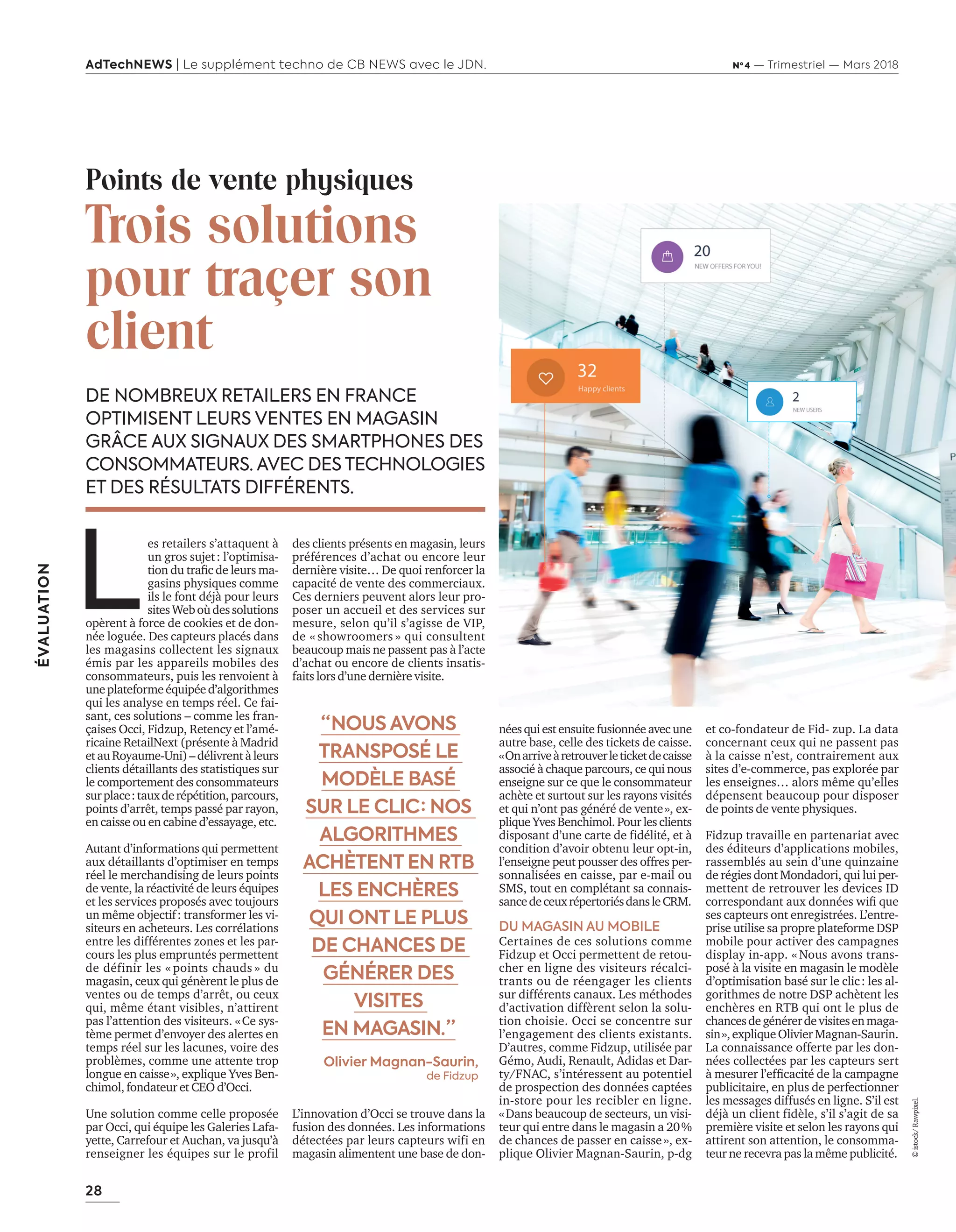 28
ÉVALUATION
AdTechNEWS | Le supplément techno de CB NEWS avec le JDN. Nº 4 — Trimestriel — Mars 2018
néesquiestensuitefusionnéeavecune
autre base, celle des tickets de caisse.
«Onarriveàretrouverleticketdecaisse
associé à chaque parcours, ce qui nous
enseigne sur ce que le consommateur
achète et surtout sur les rayons visités
et qui n’ont pas généré de vente», ex-
plique Yves Benchimol. Pour les clients
disposant d’une carte de fidélité, et à
condition d’avoir obtenu leur opt-in,
l’enseigne peut pousser des offres per-
sonnalisées en caisse, par e-mail ou
SMS, tout en complétant sa connais-
sancedeceuxrépertoriésdansleCRM.
DU MAGASIN AU MOBILE
Certaines de ces solutions comme
Fidzup et Occi permettent de retou-
cher en ligne des visiteurs récalci-
trants ou de réengager les clients
sur différents canaux. Les méthodes
d’activation diffèrent selon la solu-
tion choisie. Occi se concentre sur
l’engagement des clients existants.
D’autres, comme Fidzup, utilisée par
Gémo, Audi, Renault, Adidas et Dar-
ty/FNAC, s’intéressent au potentiel
de prospection des données captées
in-store pour les recibler en ligne.
«Dans beaucoup de secteurs, un visi-
teur qui entre dans le magasin a 20%
de chances de passer en caisse», ex-
plique Olivier Magnan-Saurin, p-dg
DE NOMBREUX RETAILERS EN FRANCE
OPTIMISENT LEURS VENTES EN MAGASIN
GRÂCE AUX SIGNAUX DES SMARTPHONES DES
CONSOMMATEURS. AVEC DES TECHNOLOGIES
ET DES RÉSULTATS DIFFÉRENTS.
et co-fondateur de Fid- zup. La data
concernant ceux qui ne passent pas
à la caisse n’est, contrairement aux
sites d’e-commerce, pas explorée par
les enseignes… alors même qu’elles
dépensent beaucoup pour disposer
de points de vente physiques.
Fidzup travaille en partenariat avec
des éditeurs d’applications mobiles,
rassemblés au sein d’une quinzaine
de régies dont Mondadori, qui lui per-
mettent de retrouver les devices ID
correspondant aux données wiﬁ que
ses capteurs ont enregistrées. L’entre-
prise utilise sa propre plateforme DSP
mobile pour activer des campagnes
display in-app. « Nous avons trans-
posé à la visite en magasin le modèle
d’optimisation basé sur le clic: les al-
gorithmes de notre DSP achètent les
enchères en RTB qui ont le plus de
chancesdegénérerdevisitesenmaga-
sin»,expliqueOlivierMagnan-Saurin.
La connaissance offerte par les don-
nées collectées par les capteurs sert
à mesurer l’efﬁcacité de la campagne
publicitaire, en plus de perfectionner
les messages diffusés en ligne. S’il est
déjà un client fidèle, s’il s’agit de sa
première visite et selon les rayons qui
attirent son attention, le consomma-
teur ne recevra pas la même publicité.
Points de vente physiques
Trois solutions
pour traçer son
client
L
es retailers s’attaquent à
un gros sujet: l’optimisa-
tion du traﬁc de leurs ma-
gasins physiques comme
ils le font déjà pour leurs
sitesWeboùdessolutions
opèrent à force de cookies et de don-
née loguée. Des capteurs placés dans
les magasins collectent les signaux
émis par les appareils mobiles des
consommateurs, puis les renvoient à
uneplateformeéquipéed’algorithmes
qui les analyse en temps réel. Ce fai-
sant, ces solutions – comme les fran-
çaises Occi, Fidzup, Retency et l’amé-
ricaine RetailNext (présente à Madrid
etauRoyaume-Uni)–délivrentàleurs
clients détaillants des statistiques sur
le comportement des consommateurs
surplace:tauxderépétition,parcours,
points d’arrêt, temps passé par rayon,
en caisse ou en cabine d’essayage, etc.
Autant d’informations qui permettent
aux détaillants d’optimiser en temps
réel le merchandising de leurs points
de vente, la réactivité de leurs équipes
et les services proposés avec toujours
un même objectif: transformer les vi-
siteurs en acheteurs. Les corrélations
entre les différentes zones et les par-
cours les plus empruntés permettent
de définir les « points chauds » du
magasin, ceux qui génèrent le plus de
ventes ou de temps d’arrêt, ou ceux
qui, même étant visibles, n’attirent
pas l’attention des visiteurs. «Ce sys-
tème permet d’envoyer des alertes en
temps réel sur les lacunes, voire des
problèmes, comme une attente trop
longue en caisse», explique Yves Ben-
chimol, fondateur et CEO d’Occi.
Une solution comme celle proposée
par Occi, qui équipe les Galeries Lafa-
yette, Carrefour et Auchan, va jusqu’à
renseigner les équipes sur le profil
des clients présents en magasin, leurs
préférences d’achat ou encore leur
dernière visite… De quoi renforcer la
capacité de vente des commerciaux.
Ces derniers peuvent alors leur pro-
poser un accueil et des services sur
mesure, selon qu’il s’agisse de VIP,
de « showroomers » qui consultent
beaucoup mais ne passent pas à l’acte
d’achat ou encore de clients insatis-
faits lors d’une dernière visite.
L’innovation d’Occi se trouve dans la
fusion des données. Les informations
détectées par leurs capteurs wifi en
magasin alimentent une base de don-
“ NOUS AVONS
TRANSPOSÉ LE
MODÈLE BASÉ
SUR LE CLIC : NOS
ALGORITHMES
ACHÈTENT EN RTB
LES ENCHÈRES
QUI ONT LE PLUS
DE CHANCES DE
GÉNÉRER DES
VISITES
EN MAGASIN. ”
Olivier Magnan-Saurin,
de Fidzup
©istock/Rawpixel.
28-29-Eval-OutilMesure-BAT-ATN4.indd 28 15/2/18 19:24
 
