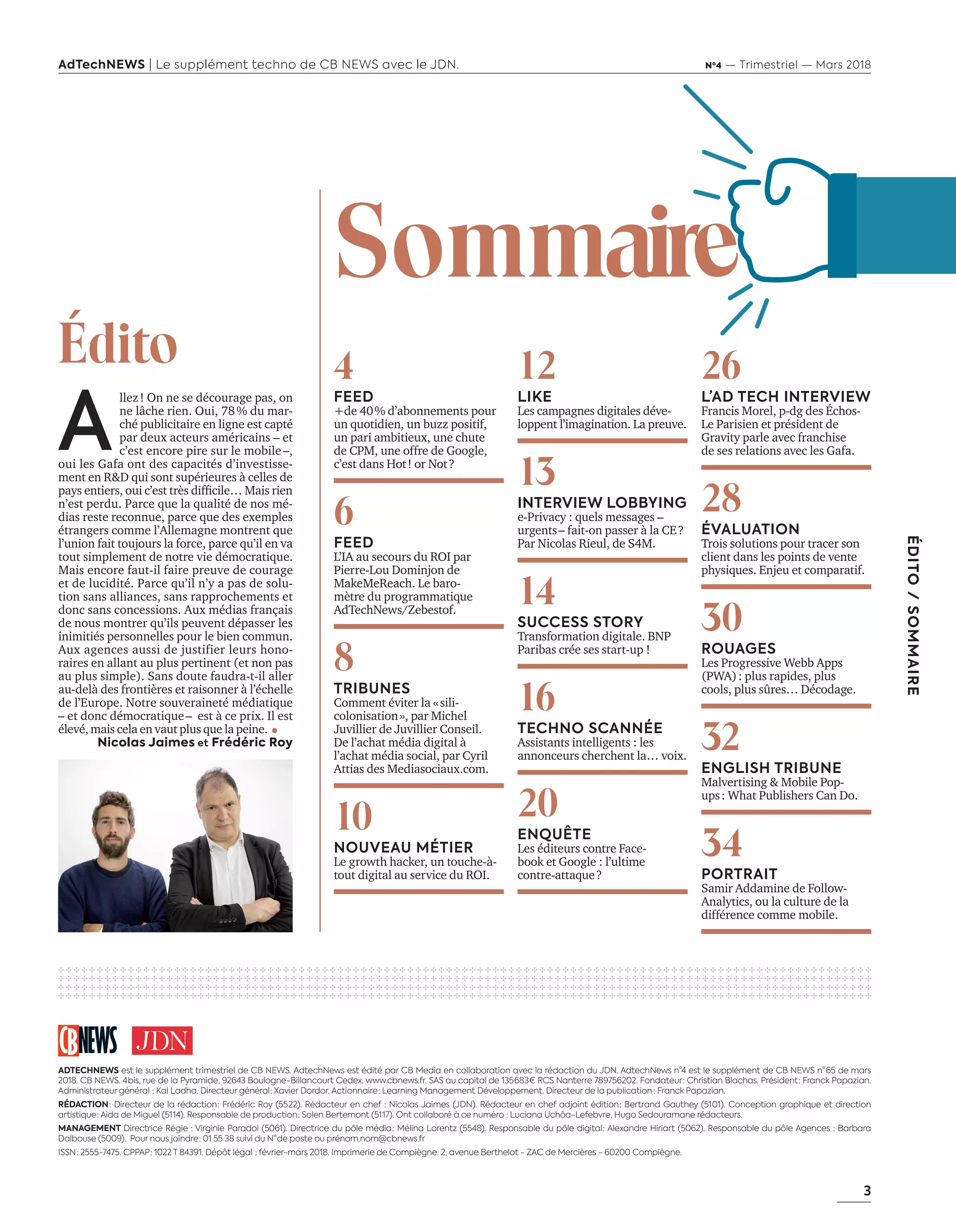 3
ÉDITO/SOMMAIRE
AdTechNEWS | Le supplément techno de CB NEWS avec le JDN. Nº4 — Trimestriel — Mars 2018
A
llez ! On ne se décourage pas, on
ne lâche rien. Oui, 78 % du mar-
ché publicitaire en ligne est capté
par deux acteurs américains – et
c’est encore pire sur le mobile –,
oui les Gafa ont des capacités d’investisse-
ment en R&D qui sont supérieures à celles de
pays entiers, oui c’est très difficile… Mais rien
n’est perdu. Parce que la qualité de nos mé-
dias reste reconnue, parce que des exemples
étrangers comme l’Allemagne montrent que
l’union fait toujours la force, parce qu’il en va
tout simplement de notre vie démocratique.
Mais encore faut-il faire preuve de courage
et de lucidité. Parce qu’il n’y a pas de solu-
tion sans alliances, sans rapprochements et
donc sans concessions. Aux médias français
de nous montrer qu’ils peuvent dépasser les
inimitiés personnelles pour le bien commun.
Aux agences aussi de justifier leurs hono-
raires en allant au plus pertinent (et non pas
au plus simple). Sans doute faudra-t-il aller
au-delà des frontières et raisonner à l’échelle
de l’Europe. Notre souveraineté médiatique 
– et donc démocratique – est à ce prix. Il est
élevé, mais cela en vaut plus que la peine.
Nicolas Jaimes et Frédéric Roy
Édito
ADTECHNEWS est le supplément trimestriel de CB NEWS. AdtechNews est édité par CB Media en collaboration avec la rédaction du JDN. AdtechNews n°4 est le supplément de CB NEWS n° 65 de mars
2018. CB NEWS. 4 bis, rue de la Pyramide, 92643 Boulogne-Billancourt Cedex. www.cbnews.fr. SAS au capital de 135 683 € RCS Nanterre 789756202. Fondateur : Christian Blachas. Président : Franck Papazian.
Administrateur général  : Kal Ladha. Directeur général : Xavier Dordor. Actionnaire : Learning Management Développement. Directeur de la publication  : Franck Papazian.
RÉDACTION : Directeur de la rédaction : Frédéric Roy (55 22). Rédacteur en chef : Nicolas Jaimes (JDN). Rédacteur en chef adjoint édition : Bertrand Gauthey (51 01). Conception graphique et direction
artistique : Aida de Miguel (51 14). Responsable de production : Solen Bertemont (51 17). Ont collaboré à ce numéro : Luciana Uchôa-Lefebvre, Hugo Sedouramane rédacteurs.
MANAGEMENT Directrice Régie : Virginie Paradol (5061). Directrice du pôle média : Mélina Lorentz (5548). Responsable du pôle digital : Alexandre Hiriart (5062). Responsable du pôle Agences : Barbara
Dalbouse (5009). Pour nous joindre : 01 55 38 suivi du N° de poste ou prénom.nom@cbnews.fr
ISSN : 2555-7475. CPPAP : 1022 T 84391. Dépôt légal  : février-mars 2018. Imprimerie de Compiègne. 2, avenue Berthelot - ZAC de Mercières - 60200 Compiègne.
12
LIKE
Les campagnes digitales déve-
loppent l’imagination. La preuve.
13
INTERVIEW LOBBYING
e-Privacy : quels messages –
urgents – fait-on passer à la CE ?
Par Nicolas Rieul, de S4M.
14
SUCCESS STORY
Transformation digitale. BNP
Paribas crée ses start-up !
16
TECHNO SCANNÉE
Assistants intelligents : les
annonceurs cherchent la… voix.
20
ENQUÊTE
Les éditeurs contre Face-
book et Google : l’ultime
contre-attaque ?
26
L’AD TECH INTERVIEW
Francis Morel, p-dg des Échos-
Le Parisien et président de
Gravity parle avec franchise
de ses relations avec les Gafa.
28
ÉVALUATION
Trois solutions pour tracer son
client dans les points de vente
physiques. Enjeu et comparatif.
30
ROUAGES
Les Progressive Webb Apps
(PWA) : plus rapides, plus
cools, plus sûres… Décodage.
32
ENGLISH TRIBUNE
Malvertising & Mobile Pop-
ups : What Publishers Can Do.
34
PORTRAIT
Samir Addamine de Follow-
Analytics, ou la culture de la
différence comme mobile.
✣ ✣ ✣ ✣ ✣ ✣ ✣ ✣ ✣ ✣ ✣ ✣ ✣ ✣ ✣ ✣ ✣ ✣ ✣ ✣ ✣ ✣ ✣ ✣ ✣ ✣ ✣ ✣ ✣ ✣ ✣ ✣ ✣ ✣ ✣ ✣ ✣ ✣ ✣ ✣ ✣ ✣ ✣ ✣ ✣ ✣ ✣ ✣ ✣ ✣ ✣ ✣ ✣ ✣ ✣ ✣ ✣ ✣ ✣ ✣ ✣ ✣ ✣ ✣ ✣ ✣ ✣ ✣ ✣ ✣ ✣ ✣ ✣ ✣ ✣ ✣ ✣ ✣ ✣ ✣ ✣ ✣ ✣ ✣ ✣ ✣ ✣ ✣ ✣ ✣ ✣ ✣ ✣ ✣ ✣ ✣ ✣ ✣ ✣ ✣ ✣ ✣ ✣ ✣ ✣
✣ ✣ ✣ ✣ ✣ ✣ ✣ ✣ ✣ ✣ ✣ ✣ ✣ ✣ ✣ ✣ ✣ ✣ ✣ ✣ ✣ ✣ ✣ ✣ ✣ ✣ ✣ ✣ ✣ ✣ ✣ ✣ ✣ ✣ ✣ ✣ ✣ ✣ ✣ ✣ ✣ ✣ ✣ ✣ ✣ ✣ ✣ ✣ ✣ ✣ ✣ ✣ ✣ ✣ ✣ ✣ ✣ ✣ ✣ ✣ ✣ ✣ ✣ ✣ ✣ ✣ ✣ ✣ ✣ ✣ ✣ ✣ ✣ ✣ ✣ ✣ ✣ ✣ ✣ ✣ ✣ ✣ ✣ ✣ ✣ ✣ ✣ ✣ ✣ ✣ ✣ ✣ ✣ ✣ ✣ ✣ ✣ ✣ ✣ ✣ ✣ ✣ ✣ ✣ ✣
✣ ✣ ✣ ✣ ✣ ✣ ✣ ✣ ✣ ✣ ✣ ✣ ✣ ✣ ✣ ✣ ✣ ✣ ✣ ✣ ✣ ✣ ✣ ✣ ✣ ✣ ✣ ✣ ✣ ✣ ✣ ✣ ✣ ✣ ✣ ✣ ✣ ✣ ✣ ✣ ✣ ✣ ✣ ✣ ✣ ✣ ✣ ✣ ✣ ✣ ✣ ✣ ✣ ✣ ✣ ✣ ✣ ✣ ✣ ✣ ✣ ✣ ✣ ✣ ✣ ✣ ✣ ✣ ✣ ✣ ✣ ✣ ✣ ✣ ✣ ✣ ✣ ✣ ✣ ✣ ✣ ✣ ✣ ✣ ✣ ✣ ✣ ✣ ✣ ✣ ✣ ✣ ✣ ✣ ✣ ✣ ✣ ✣ ✣ ✣ ✣ ✣ ✣ ✣ ✣
✣ ✣ ✣ ✣ ✣ ✣ ✣ ✣ ✣ ✣ ✣ ✣ ✣ ✣ ✣ ✣ ✣ ✣ ✣ ✣ ✣ ✣ ✣ ✣ ✣ ✣ ✣ ✣ ✣ ✣ ✣ ✣ ✣ ✣ ✣ ✣ ✣ ✣ ✣ ✣ ✣ ✣ ✣ ✣ ✣ ✣ ✣ ✣ ✣ ✣ ✣ ✣ ✣ ✣ ✣ ✣ ✣ ✣ ✣ ✣ ✣ ✣ ✣ ✣ ✣ ✣ ✣ ✣ ✣ ✣ ✣ ✣ ✣ ✣ ✣ ✣ ✣ ✣ ✣ ✣ ✣ ✣ ✣ ✣ ✣ ✣ ✣ ✣ ✣ ✣ ✣ ✣ ✣ ✣ ✣ ✣ ✣ ✣ ✣ ✣ ✣ ✣ ✣ ✣ ✣
4
FEED
+de 40 % d’abonnements pour
un quotidien, un buzz positif,
un pari ambitieux, une chute
de CPM, une offre de Google,
c’est dans Hot ! or Not ?
6
FEED
L’IA au secours du ROI par
Pierre-Lou Dominjon de
MakeMeReach. Le baro-
mètre du programmatique
AdTechNews/Zebestof.
8
TRIBUNES
Comment éviter la « sili-
colonisation », par Michel
Juvillier de Juvillier Conseil.
De l’achat média digital à
l’achat média social, par Cyril
Attias des Mediasociaux.com.
10
NOUVEAU MÉTIER
Le growth hacker, un touche-à-
tout digital au service du ROI.
eSommair
3-SommaireEdito-préBAT-ATN4.indd 3 16/2/18 12:53
 