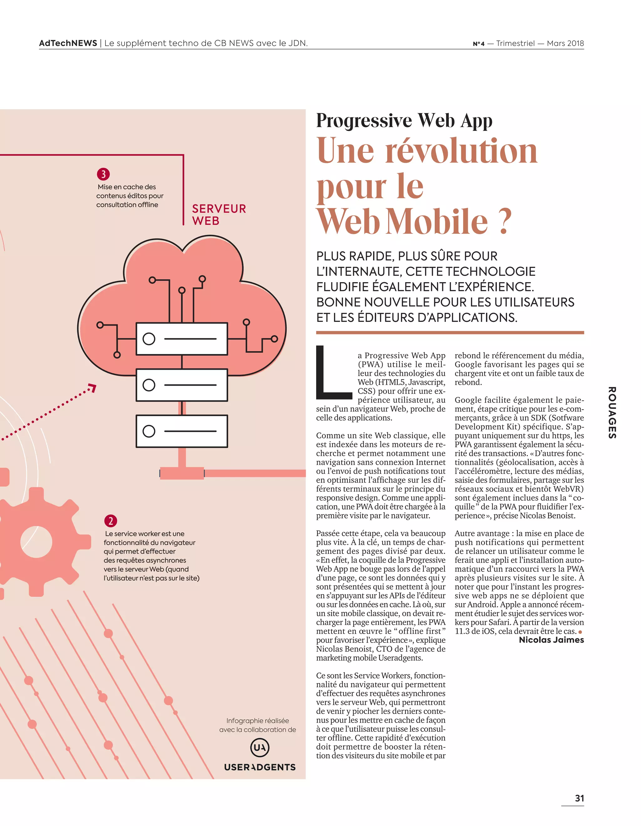 31
ROUAGES
AdTechNEWS | Le supplément techno de CB NEWS avec le JDN. Nº 4 — Trimestriel — Mars 2018

Le service worker est une
fonctionnalité du navigateur
qui permet d’effectuer
des requêtes asynchrones
vers le serveur Web (quand
l’utilisateur n’est pas sur le site)
PLUS RAPIDE, PLUS SÛRE POUR
L’INTERNAUTE, CETTE TECHNOLOGIE
FLUDIFIE ÉGALEMENT L’EXPÉRIENCE.
BONNE NOUVELLE POUR LES UTILISATEURS
ET LES ÉDITEURS D’APPLICATIONS.
Progressive Web App
Une révolution
pour le
WebMobile ?
L
a Progressive Web App
(PWA) utilise le meil-
leur des technologies du
Web (HTML5, Javascript,
CSS) pour offrir une ex-
périence utilisateur, au
sein d’un navigateur Web, proche de
celle des applications.
Comme un site Web classique, elle
est indexée dans les moteurs de re-
cherche et permet notamment une
navigation sans connexion Internet
ou l’envoi de push notiﬁcations tout
en optimisant l’afﬁchage sur les dif-
férents terminaux sur le principe du
responsive design. Comme une appli-
cation, une PWA doit être chargée à la
première visite par le navigateur.
Passée cette étape, cela va beaucoup
plus vite. À la clé, un temps de char-
gement des pages divisé par deux.
«En effet, la coquille de la Progressive
Web App ne bouge pas lors de l’appel
d’une page, ce sont les données qui y
sont présentées qui se mettent à jour
en s’appuyant sur les APIs de l’éditeur
ousurlesdonnéesencache.Làoù,sur
un site mobile classique, on devait re-
charger la page entièrement, les PWA
mettent en œuvre le “ offline first ”
pour favoriser l’expérience», explique
Nicolas Benoist, CTO de l’agence de
marketing mobile Useradgents.
Ce sont les Service Workers, fonction-
nalité du navigateur qui permettent
d’effectuer des requêtes asynchrones
vers le serveur Web, qui permettront
de venir y piocher les derniers conte-
nus pour les mettre en cache de façon
à ce que l’utilisateur puisse les consul-
ter ofﬂine. Cette rapidité d’exécution
doit permettre de booster la réten-
tion des visiteurs du site mobile et par
rebond le référencement du média,
Google favorisant les pages qui se
chargent vite et ont un faible taux de
rebond.
Google facilite également le paie-
ment, étape critique pour les e-com-
merçants, grâce à un SDK (Sotfware
Development Kit) spécifique. S’ap-
puyant uniquement sur du https, les
PWA garantissent également la sécu-
rité des transactions. «D’autres fonc-
tionnalités (géolocalisation, accès à
l’accéléromètre, lecture des médias,
saisie des formulaires, partage sur les
réseaux sociaux et bientôt WebVR)
sont également inclues dans la “co-
quille” de la PWA pour ﬂuidiﬁer l’ex-
perience», précise Nicolas Benoist.
Autre avantage : la mise en place de
push notifications qui permettent
de relancer un utilisateur comme le
ferait une appli et l’installation auto-
matique d’un raccourci vers la PWA
après plusieurs visites sur le site. À
noter que pour l’instant les progres-
sive web apps ne se déploient que
sur Android. Apple a annoncé récem-
ment étudier le sujet des services wor-
kers pour Safari. À partir de la version
11.3 de iOS, cela devrait être le cas.
Nicolas Jaimes
Infographie réalisée
avec la collaboration de
SERVEUR
WEB

Mise en cache des
contenus éditos pour
consultation offline
30-31-RouagesWebbApp-BAT.indd 31 16/2/18 12:33
 