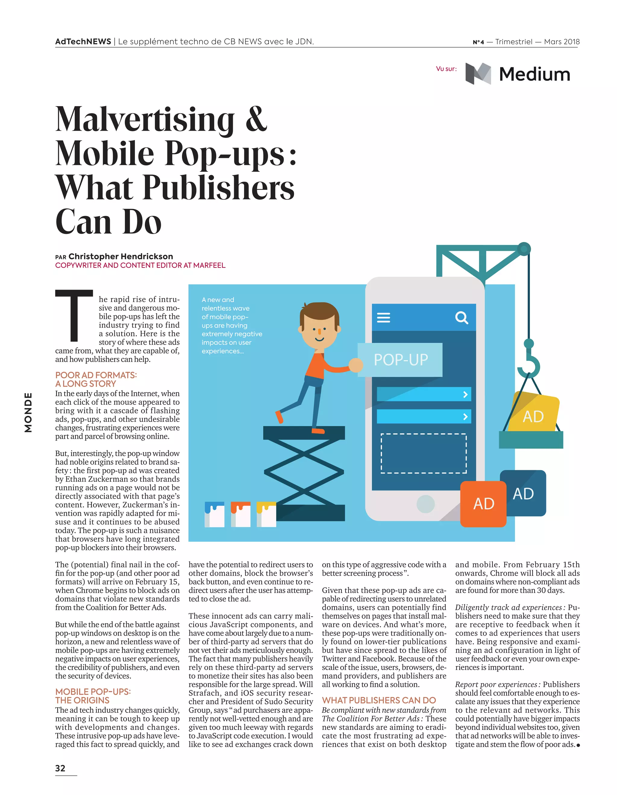 32
AdTechNEWS | Le supplément techno de CB NEWS avec le JDN. Nº 4 — Trimestriel — Mars 2018
MONDE
on this type of aggressive code with a
better screening process”.
Given that these pop-up ads are ca-
pable of redirecting users to unrelated
domains, users can potentially find
themselves on pages that install mal-
ware on devices. And what’s more,
these pop-ups were traditionally on-
ly found on lower-tier publications
but have since spread to the likes of
Twitter and Facebook. Because of the
scale of the issue, users, browsers, de-
mand providers, and publishers are
all working to ﬁnd a solution.
WHAT PUBLISHERS CAN DO
Be compliant with new standards from
The Coalition For Better Ads : These
new standards are aiming to eradi-
cate the most frustrating ad expe-
riences that exist on both desktop
Malvertising &
Mobile Pop-ups:
What Publishers
Can Do
and mobile. From February 15th
onwards, Chrome will block all ads
on domains where non-compliant ads
are found for more than 30 days.
Diligently track ad experiences : Pu-
blishers need to make sure that they
are receptive to feedback when it
comes to ad experiences that users
have. Being responsive and exami-
ning an ad configuration in light of
user feedback or even your own expe-
riences is important.
Report poor experiences : Publishers
should feel comfortable enough to es-
calate any issues that they experience
to the relevant ad networks. This
could potentially have bigger impacts
beyond individual websites too, given
that ad networks will be able to inves-
tigate and stem the ﬂow of poor ads.
have the potential to redirect users to
other domains, block the browser’s
back button, and even continue to re-
direct users after the user has attemp-
ted to close the ad.
These innocent ads can carry mali-
cious JavaScript components, and
have comeaboutlargelyduetoanum-
ber of third-party ad servers that do
not vet their ads meticulously enough.
The fact that many publishers heavily
rely on these third-party ad servers
to monetize their sites has also been
responsible for the large spread. Will
Strafach, and iOS security resear-
cher and President of Sudo Security
Group, says “ad purchasers are appa-
rently not well-vetted enough and are
given too much leeway with regards
to JavaScript code execution. I would
like to see ad exchanges crack down
PAR Christopher Hendrickson
COPYWRITER AND CONTENT EDITOR AT MARFEEL
T
he rapid rise of intru-
sive and dangerous mo-
bile pop-ups has left the
industry trying to find
a solution. Here is the
story of where these ads
came from, what they are capable of,
and how publishers can help.
POOR AD FORMATS:
A LONG STORY
In the early days of the Internet, when
each click of the mouse appeared to
bring with it a cascade of flashing
ads, pop-ups, and other undesirable
changes, frustrating experiences were
part and parcel of browsing online.
But, interestingly, the pop-up window
had noble origins related to brand sa-
fety: the ﬁrst pop-up ad was created
by Ethan Zuckerman so that brands
running ads on a page would not be
directly associated with that page’s
content. However, Zuckerman’s in-
vention was rapidly adapted for mi-
suse and it continues to be abused
today. The pop-up is such a nuisance
that browsers have long integrated
pop-up blockers into their browsers.
The (potential) final nail in the cof-
ﬁn for the pop-up (and other poor ad
formats) will arrive on February 15,
when Chrome begins to block ads on
domains that violate new standards
from the Coalition for Better Ads.
But while the end of the battle against
pop-up windows on desktop is on the
horizon, a new and relentless wave of
mobile pop-ups are having extremely
negative impacts on user experiences,
the credibility of publishers, and even
the security of devices.
MOBILE POP-UPS:
THE ORIGINS
The ad tech industry changes quickly,
meaning it can be tough to keep up
with developments and changes.
These intrusive pop-up ads have leve-
raged this fact to spread quickly, and
Vu sur :
POP-UP
AD
AD
AD
A new and
relentless wave
of mobile pop-
ups are having
extremely negative
impacts on user
experiences…
32-MondeMalvertising-BAT-ATN4.indd 32 16/2/18 8:20
 