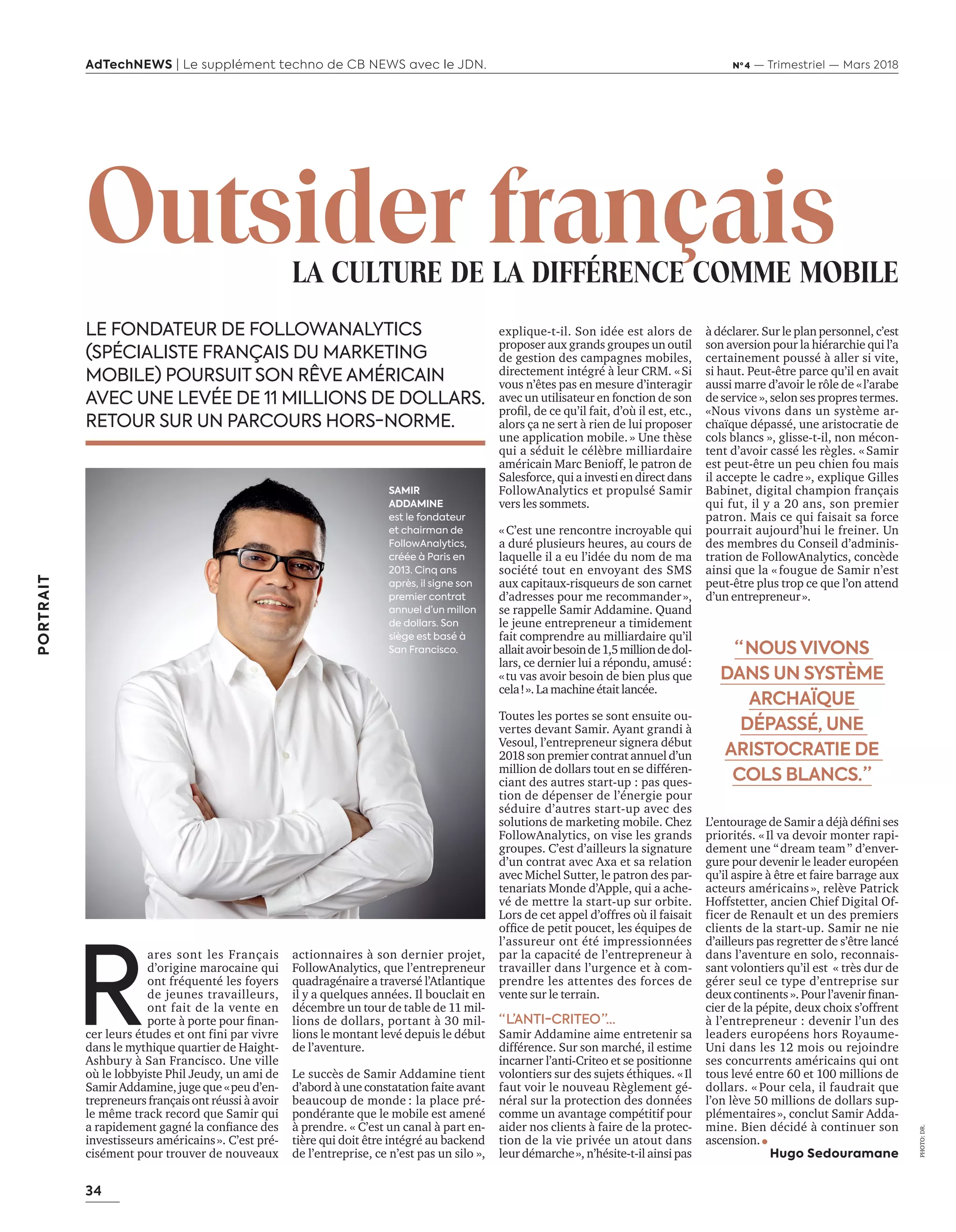 34
PORTRAIT
AdTechNEWS | Le supplément techno de CB NEWS avec le JDN. Nº 4 — Trimestriel — Mars 2018
explique-t-il. Son idée est alors de
proposer aux grands groupes un outil
de gestion des campagnes mobiles,
directement intégré à leur CRM. « Si
vous n’êtes pas en mesure d’interagir
avec un utilisateur en fonction de son
profil, de ce qu’il fait, d’où il est, etc.,
alors ça ne sert à rien de lui proposer
une application mobile. » Une thèse
qui a séduit le célèbre milliardaire
américain Marc Benioff, le patron de
Salesforce, qui a investi en direct dans
FollowAnalytics et propulsé Samir
vers les sommets.
« C’est une rencontre incroyable qui
a duré plusieurs heures, au cours de
laquelle il a eu l’idée du nom de ma
société tout en envoyant des SMS
aux capitaux-risqueurs de son carnet
d’adresses pour me recommander »,
se rappelle Samir Addamine. Quand
le jeune entrepreneur a timidement
fait comprendre au milliardaire qu’il
allaitavoirbesoinde1,5milliondedol-
lars, ce dernier lui a répondu, amusé :
« tu vas avoir besoin de bien plus que
cela ! ».Lamachineétait lancée.
Toutes les portes se sont ensuite ou-
vertes devant Samir. Ayant grandi à
Vesoul, l’entrepreneur signera début
2018 son premier contrat annuel d’un
million de dollars tout en se différen-
ciant des autres start-up : pas ques-
tion de dépenser de l’énergie pour
séduire d’autres start-up avec des
solutions de marketing mobile. Chez
FollowAnalytics, on vise les grands
groupes. C’est d’ailleurs la signature
d’un contrat avec Axa et sa relation
avec Michel Sutter, le patron des par-
tenariats Monde d’Apple, qui a ache-
vé de mettre la start-up sur orbite.
Lors de cet appel d’offres où il faisait
office de petit poucet, les équipes de
l’assureur ont été impressionnées
par la capacité de l’entrepreneur à
travailler dans l’urgence et à com-
prendre les attentes des forces de
vente sur le terrain.
“ L’ANTI-CRITEO ”…
Samir Addamine aime entretenir sa
différence. Sur son marché, il estime
incarner l’anti-Criteo et se positionne
volontiers sur des sujets éthiques. « Il
faut voir le nouveau Règlement gé-
néral sur la protection des données
comme un avantage compétitif pour
aider nos clients à faire de la protec-
tion de la vie privée un atout dans
leur démarche », n’hésite-t-il ainsi pas
à déclarer. Sur le plan personnel, c’est
son aversion pour la hiérarchie qui l’a
certainement poussé à aller si vite,
si haut. Peut-être parce qu’il en avait
aussi marre d’avoir le rôle de « l’arabe
de service », selon ses propres termes.
«Nous vivons dans un système ar-
chaïque dépassé, une aristocratie de
cols blancs », glisse-t-il, non mécon-
tent d’avoir cassé les règles. « Samir
est peut-être un peu chien fou mais
il accepte le cadre », explique Gilles
Babinet, digital champion français
qui fut, il y a 20 ans, son premier
patron. Mais ce qui faisait sa force
pourrait aujourd’hui le freiner. Un
des membres du Conseil d’adminis-
tration de FollowAnalytics, concède
ainsi que la « fougue de Samir n’est
peut-être plus trop ce que l’on attend
d’un entrepreneur ».
L’entourage de Samir a déjà défini ses
priorités. « Il va devoir monter rapi-
dement une “ dream team ” d’enver-
gure pour devenir le leader européen
qu’il aspire à être et faire barrage aux
acteurs américains », relève Patrick
Hoffstetter, ancien Chief Digital Of-
ficer de Renault et un des premiers
clients de la start-up. Samir ne nie
d’ailleurs pas regretter de s’être lancé
dans l’aventure en solo, reconnais-
sant volontiers qu’il est « très dur de
gérer seul ce type d’entreprise sur
deux continents ». Pour l’avenir finan-
cier de la pépite, deux choix s’offrent
à l’entrepreneur : devenir l’un des
leaders européens hors Royaume-
Uni dans les 12 mois ou rejoindre
ses concurrents américains qui ont
tous levé entre 60 et 100 millions de
dollars. « Pour cela, il faudrait que
l’on lève 50 millions de dollars sup-
plémentaires », conclut Samir Adda-
mine. Bien décidé à continuer son
ascension.
Hugo Sedouramane
actionnaires à son dernier projet,
FollowAnalytics, que l’entrepreneur
quadragénaire a traversé l’Atlantique
il y a quelques années. Il bouclait en
décembre un tour de table de 11 mil-
lions de dollars, portant à 30 mil-
lions le montant levé depuis le début
de l’aventure.
Le succès de Samir Addamine tient
d’abord à une constatation faite avant
beaucoup de monde : la place pré-
pondérante que le mobile est amené
à prendre. « C’est un canal à part en-
tière qui doit être intégré au backend
de l’entreprise, ce n’est pas un silo »,
“  NOUS VIVONS
DANS UN SYSTÈME
ARCHAÏQUE
DÉPASSÉ, UNE
ARISTOCRATIE DE
COLS BLANCS. ”
R
ares sont les Français
d’origine marocaine qui
ont fréquenté les foyers
de jeunes travailleurs,
ont fait de la vente en
porte à porte pour finan-
cer leurs études et ont fini par vivre
dans le mythique quartier de Haight-
Ashbury à San Francisco. Une ville
où le lobbyiste Phil Jeudy, un ami de
Samir Addamine, juge que « peu d’en-
trepreneurs français ont réussi à avoir
le même track record que Samir qui
a rapidement gagné la confiance des
investisseurs américains ». C’est pré-
cisément pour trouver de nouveaux
PHOTO:DR.
LE FONDATEUR DE FOLLOWANALYTICS
(SPÉCIALISTE FRANÇAIS DU MARKETING
MOBILE) POURSUIT SON RÊVE AMÉRICAIN
AVEC UNE LEVÉE DE 11 MILLIONS DE DOLLARS.
RETOUR SUR UN PARCOURS HORS-NORME.
Outsider français		 LA CULTURE DE LA DIFFÉRENCE COMME MOBILE
SAMIR
ADDAMINE
est le fondateur
et chairman de
FollowAnalytics,
créée à Paris en
2013. Cinq ans
après, il signe son
premier contrat
annuel d’un millon
de dollars. Son
siège est basé à
San Francisco.
34-PortraitSamir-BAT-ATN4.indd 34 15/2/18 20:21
 